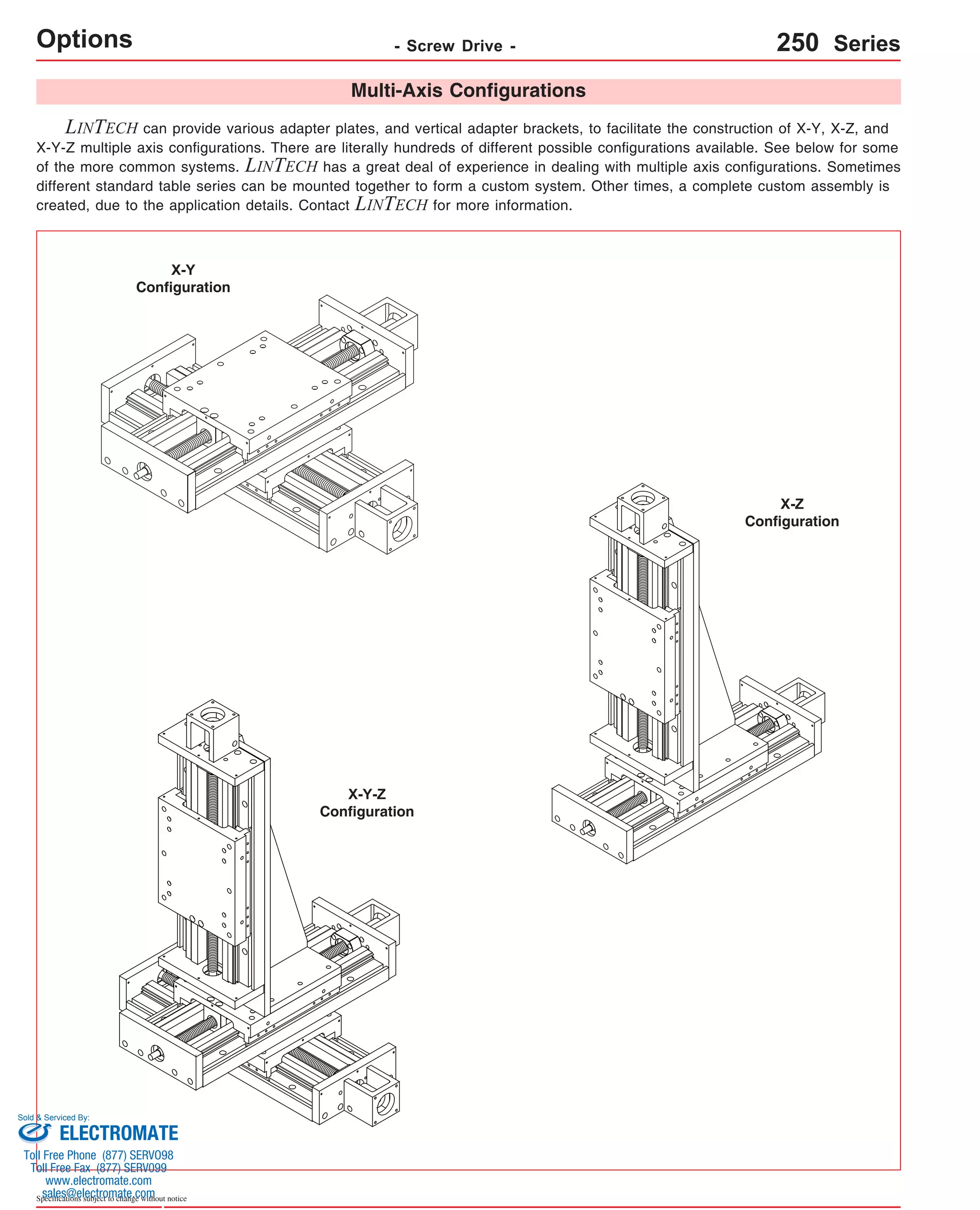 Options - Screw Drive - 
Sold & Serviced By: 
Specifications subject to change without notice 
Multi-Axis Configurations 
LINTECH can provide various adapter plates, and vertical adapter brackets, to facilitate the construction of X-Y, X-Z, and 
X-Y-Z multiple axis configurations. There are literally hundreds of different possible configurations available. See below for some 
of the more common systems. LINTECH has a great deal of experience in dealing with multiple axis configurations. Sometimes 
different standard table series can be mounted together to form a custom system. Other times, a complete custom assembly is 
created, due to the application details. Contact LINTECH for more information. 
X-Y 
Configuration 
250 Series 
X-Z 
Configuration 
X-Y-Z 
Configuration 
ELECTROMATE 
Toll Free Phone (877) SERVO98 
Toll Free Fax (877) SERV099 
www.electromate.com 
sales@electromate.com 
 