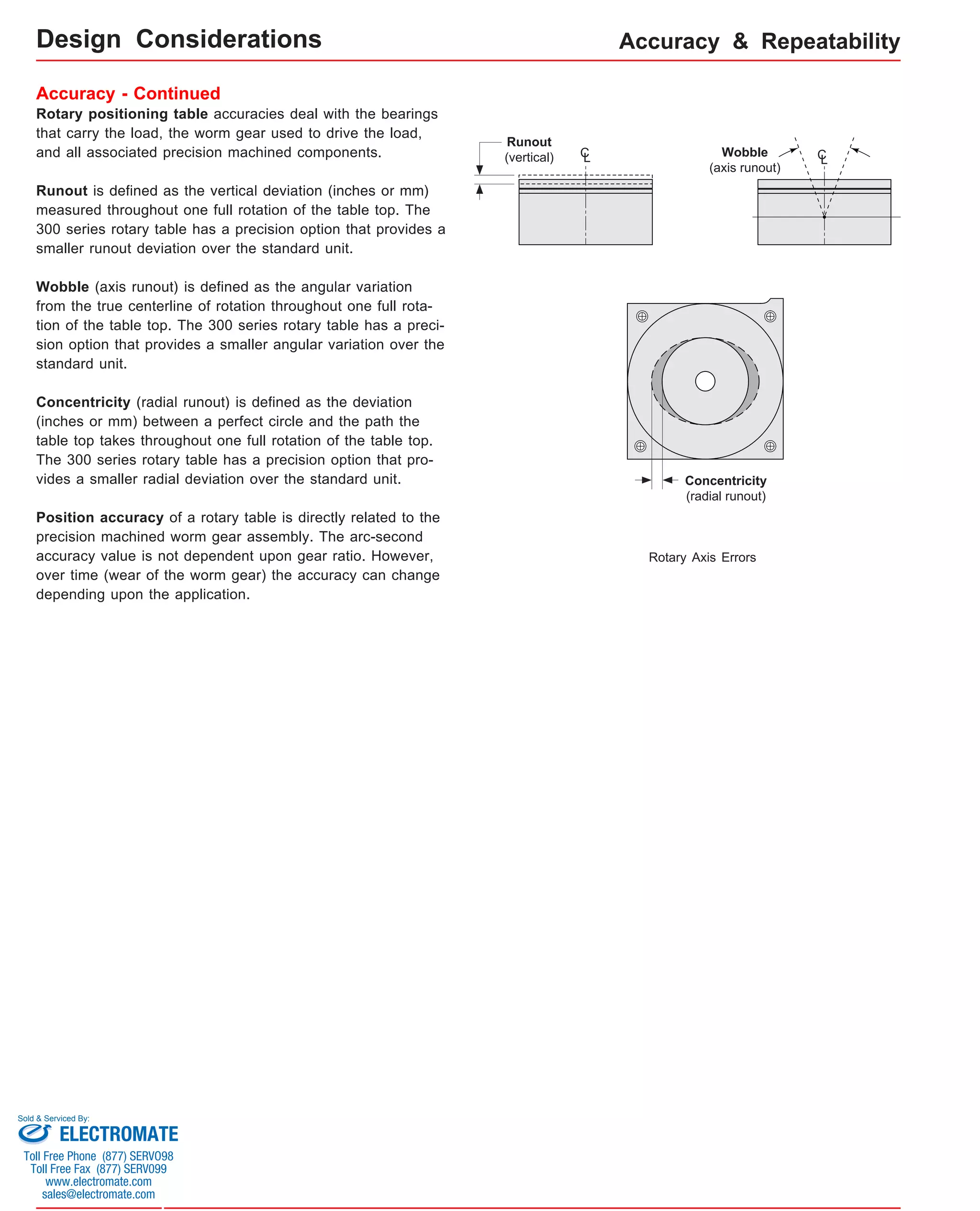 Design Considerations Accuracy & Repeatability 
Accuracy - Continued 
Rotary positioning table accuracies deal with the bearings 
that carry the load, the worm gear used to drive the load, 
and all associated precision machined components. 
Runout is defined as the vertical deviation (inches or mm) 
measured throughout one full rotation of the table top. The 
300 series rotary table has a precision option that provides a 
smaller runout deviation over the standard unit. 
Wobble (axis runout) is defined as the angular variation 
from the true centerline of rotation throughout one full rota-tion 
of the table top. The 300 series rotary table has a preci-sion 
option that provides a smaller angular variation over the 
standard unit. 
Concentricity (radial runout) is defined as the deviation 
(inches or mm) between a perfect circle and the path the 
table top takes throughout one full rotation of the table top. 
The 300 series rotary table has a precision option that pro-vides 
a smaller radial deviation over the standard unit. 
Position accuracy of a rotary table is directly related to the 
precision machined worm gear assembly. The arc-second 
accuracy value is not dependent upon gear ratio. However, 
over time (wear of the worm gear) the accuracy can change 
depending upon the application. 
CL Wobble CL 
(axis runout) 
Rotary Axis Errors 
Runout 
(vertical) 
Concentricity 
(radial runout) 
Sold & Serviced By: 
ELECTROMATE 
Toll Free Phone (877) SERVO98 
Toll Free Fax (877) SERV099 
www.electromate.com 
sales@electromate.com 
 