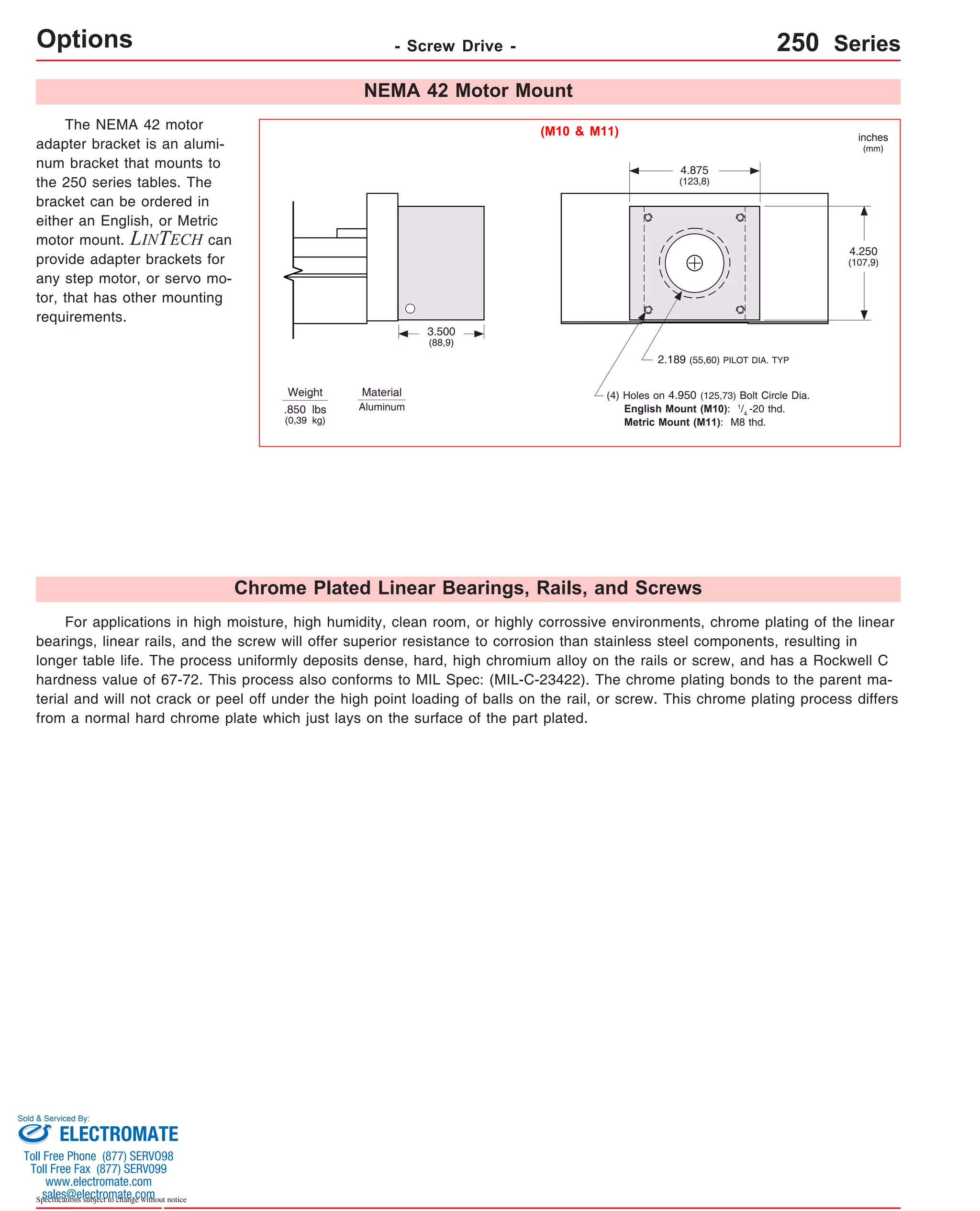 Options Sold & Serviced By: 
Specifications subject to change without notice 
- Screw Drive - 250 Series 
The NEMA 42 motor 
adapter bracket is an alumi-num 
bracket that mounts to 
the 250 series tables. The 
bracket can be ordered in 
either an English, or Metric 
motor mount. LINTECH can 
provide adapter brackets for 
any step motor, or servo mo-tor, 
that has other mounting 
requirements. 
NEMA 42 Motor Mount 
Chrome Plated Linear Bearings, Rails, and Screws 
For applications in high moisture, high humidity, clean room, or highly corrossive environments, chrome plating of the linear 
bearings, linear rails, and the screw will offer superior resistance to corrosion than stainless steel components, resulting in 
longer table life. The process uniformly deposits dense, hard, high chromium alloy on the rails or screw, and has a Rockwell C 
hardness value of 67-72. This process also conforms to MIL Spec: (MIL-C-23422). The chrome plating bonds to the parent ma-terial 
and will not crack or peel off under the high point loading of balls on the rail, or screw. This chrome plating process differs 
from a normal hard chrome plate which just lays on the surface of the part plated. 
2.189 (55,60) PILOT DIA. TYP 
Weight 
4.250 
(107,9) 
4.875 
(123,8) 
3.500 
(88,9) 
(4) Holes on 4.950 (125,73) Bolt Circle Dia. 
English Mount (M10): 1/4 -20 thd. 
Metric Mount (M11): M8 thd. 
.850 lbs 
(0,39 kg) 
inches 
(mm) 
(M10 & M11) 
Material 
Aluminum 
ELECTROMATE 
Toll Free Phone (877) SERVO98 
Toll Free Fax (877) SERV099 
www.electromate.com 
sales@electromate.com 
 