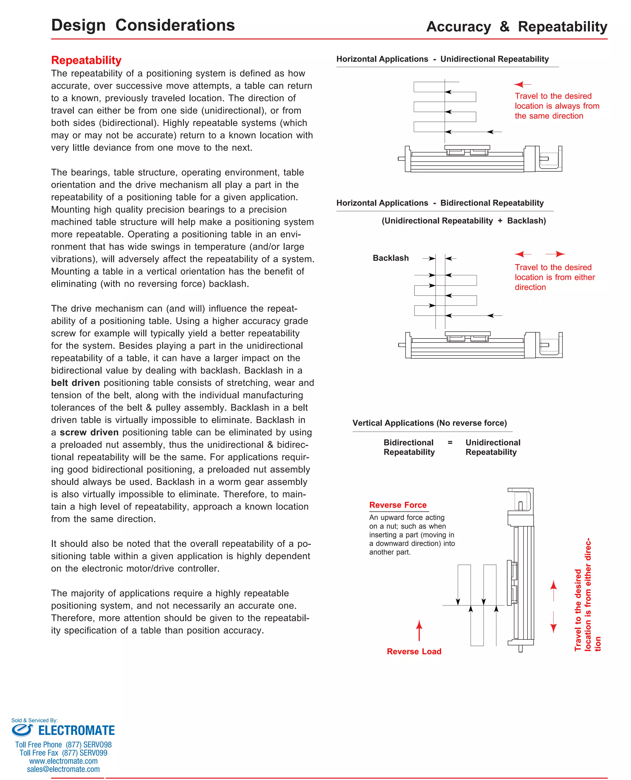 Design Considerations Accuracy & Repeatability 
Horizontal Applications - Unidirectional Repeatability 
Travel to the desired 
location is always from 
the same direction 
Horizontal Applications - Bidirectional Repeatability 
(Unidirectional Repeatability + Backlash) 
Backlash 
Travel to the desired 
location is from either 
direction 
Vertical Applications (No reverse force) 
Reverse Force 
An upward force acting 
on a nut; such as when 
inserting a part (moving in 
a downward direction) into 
another part. 
Reverse Load 
Travel to the desired 
location is from either direc-tion 
Bidirectional 
Repeatability 
= Unidirectional 
Repeatability 
Repeatability 
The repeatability of a positioning system is defined as how 
accurate, over successive move attempts, a table can return 
to a known, previously traveled location. The direction of 
travel can either be from one side (unidirectional), or from 
both sides (bidirectional). Highly repeatable systems (which 
may or may not be accurate) return to a known location with 
very little deviance from one move to the next. 
The bearings, table structure, operating environment, table 
orientation and the drive mechanism all play a part in the 
repeatability of a positioning table for a given application. 
Mounting high quality precision bearings to a precision 
machined table structure will help make a positioning system 
more repeatable. Operating a positioning table in an envi-ronment 
that has wide swings in temperature (and/or large 
vibrations), will adversely affect the repeatability of a system. 
Mounting a table in a vertical orientation has the benefit of 
eliminating (with no reversing force) backlash. 
The drive mechanism can (and will) influence the repeat-ability 
of a positioning table. Using a higher accuracy grade 
screw for example will typically yield a better repeatability 
for the system. Besides playing a part in the unidirectional 
repeatability of a table, it can have a larger impact on the 
bidirectional value by dealing with backlash. Backlash in a 
belt driven positioning table consists of stretching, wear and 
tension of the belt, along with the individual manufacturing 
tolerances of the belt & pulley assembly. Backlash in a belt 
driven table is virtually impossible to eliminate. Backlash in 
a screw driven positioning table can be eliminated by using 
a preloaded nut assembly, thus the unidirectional & bidirec-tional 
repeatability will be the same. For applications requir-ing 
good bidirectional positioning, a preloaded nut assembly 
should always be used. Backlash in a worm gear assembly 
is also virtually impossible to eliminate. Therefore, to main-tain 
a high level of repeatability, approach a known location 
from the same direction. 
It should also be noted that the overall repeatability of a po-sitioning 
table within a given application is highly dependent 
on the electronic motor/drive controller. 
The majority of applications require a highly repeatable 
positioning system, and not necessarily an accurate one. 
Therefore, more attention should be given to the repeatabil-ity 
specification of a table than position accuracy. 
Sold & Serviced By: 
ELECTROMATE 
Toll Free Phone (877) SERVO98 
Toll Free Fax (877) SERV099 
www.electromate.com 
sales@electromate.com 
 