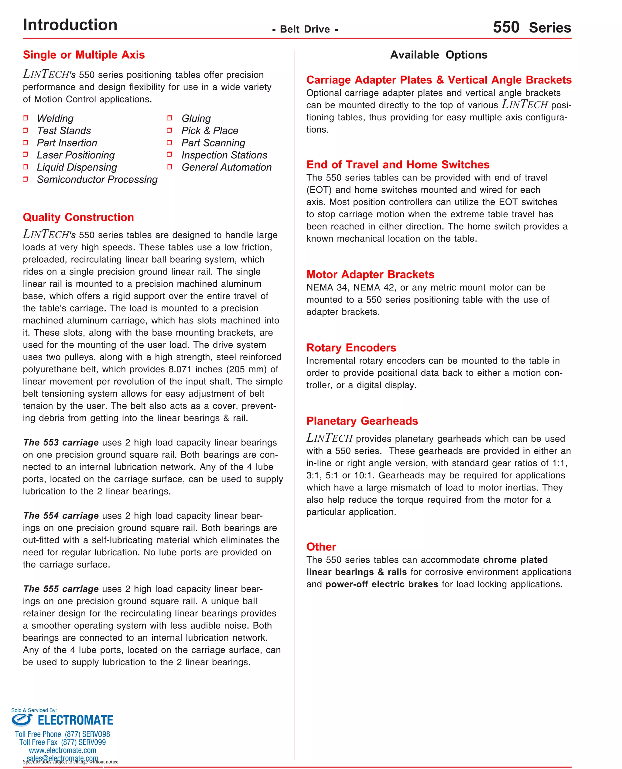 Single or Multiple Axis 
LINTECH's 550 series positioning tables offer precision 
performance and design flexibility for use in a wide variety 
of Motion Control applications. 
Welding 
Test Stands 
Part Insertion 
Laser Positioning 
Liquid Dispensing 
Semiconductor Processing 
Sold & Serviced By: 
Specifications subject to change without notice 
Available Options 
Gluing 
Pick & Place 
Part Scanning 
Inspection Stations 
General Automation 
Quality Construction 
LINTECH's 550 series tables are designed to handle large 
loads at very high speeds. These tables use a low friction, 
preloaded, recirculating linear ball bearing system, which 
rides on a single precision ground linear rail. The single 
linear rail is mounted to a precision machined aluminum 
base, which offers a rigid support over the entire travel of 
the table's carriage. The load is mounted to a precision 
machined aluminum carriage, which has slots machined into 
it. These slots, along with the base mounting brackets, are 
used for the mounting of the user load. The drive system 
uses two pulleys, along with a high strength, steel reinforced 
polyurethane belt, which provides 8.071 inches (205 mm) of 
linear movement per revolution of the input shaft. The simple 
belt tensioning system allows for easy adjustment of belt 
tension by the user. The belt also acts as a cover, prevent-ing 
debris from getting into the linear bearings & rail. 
The 553 carriage uses 2 high load capacity linear bearings 
on one precision ground square rail. Both bearings are con-nected 
to an internal lubrication network. Any of the 4 lube 
ports, located on the carriage surface, can be used to supply 
lubrication to the 2 linear bearings. 
The 554 carriage uses 2 high load capacity linear bear-ings 
on one precision ground square rail. Both bearings are 
out-fitted with a self-lubricating material which eliminates the 
need for regular lubrication. No lube ports are provided on 
the carriage surface. 
The 555 carriage uses 2 high load capacity linear bear-ings 
on one precision ground square rail. A unique ball 
retainer design for the recirculating linear bearings provides 
a smoother operating system with less audible noise. Both 
bearings are connected to an internal lubrication network. 
Any of the 4 lube ports, located on the carriage surface, can 
be used to supply lubrication to the 2 linear bearings. 
Carriage Adapter Plates & Vertical Angle Brackets 
Optional carriage adapter plates and vertical angle brackets 
can be mounted directly to the top of various LINTECH posi-tioning 
tables, thus providing for easy multiple axis configura-tions. 
End of Travel and Home Switches 
The 550 series tables can be provided with end of travel 
(EOT) and home switches mounted and wired for each 
axis. Most position controllers can utilize the EOT switches 
to stop carriage motion when the extreme table travel has 
been reached in either direction. The home switch provides a 
known mechanical location on the table. 
Motor Adapter Brackets 
NEMA 34, NEMA 42, or any metric mount motor can be 
mounted to a 550 series positioning table with the use of 
adapter brackets. 
Rotary Encoders 
Incremental rotary encoders can be mounted to the table in 
order to provide positional data back to either a motion con-troller, 
or a digital display. 
Planetary Gearheads 
LINTECH provides planetary gearheads which can be used 
with a 550 series. These gearheads are provided in either an 
in-line or right angle version, with standard gear ratios of 1:1, 
3:1, 5:1 or 10:1. Gearheads may be required for applications 
which have a large mismatch of load to motor inertias. They 
also help reduce the torque required from the motor for a 
particular application. 
Other 
The 550 series tables can accommodate chrome plated 
linear bearings & rails for corrosive environment applications 
and power-off electric brakes for load locking applications. 
Introduction - Belt Drive - 550 Series 
ELECTROMATE 
Toll Free Phone (877) SERVO98 
Toll Free Fax (877) SERV099 
www.electromate.com 
sales@electromate.com 
 