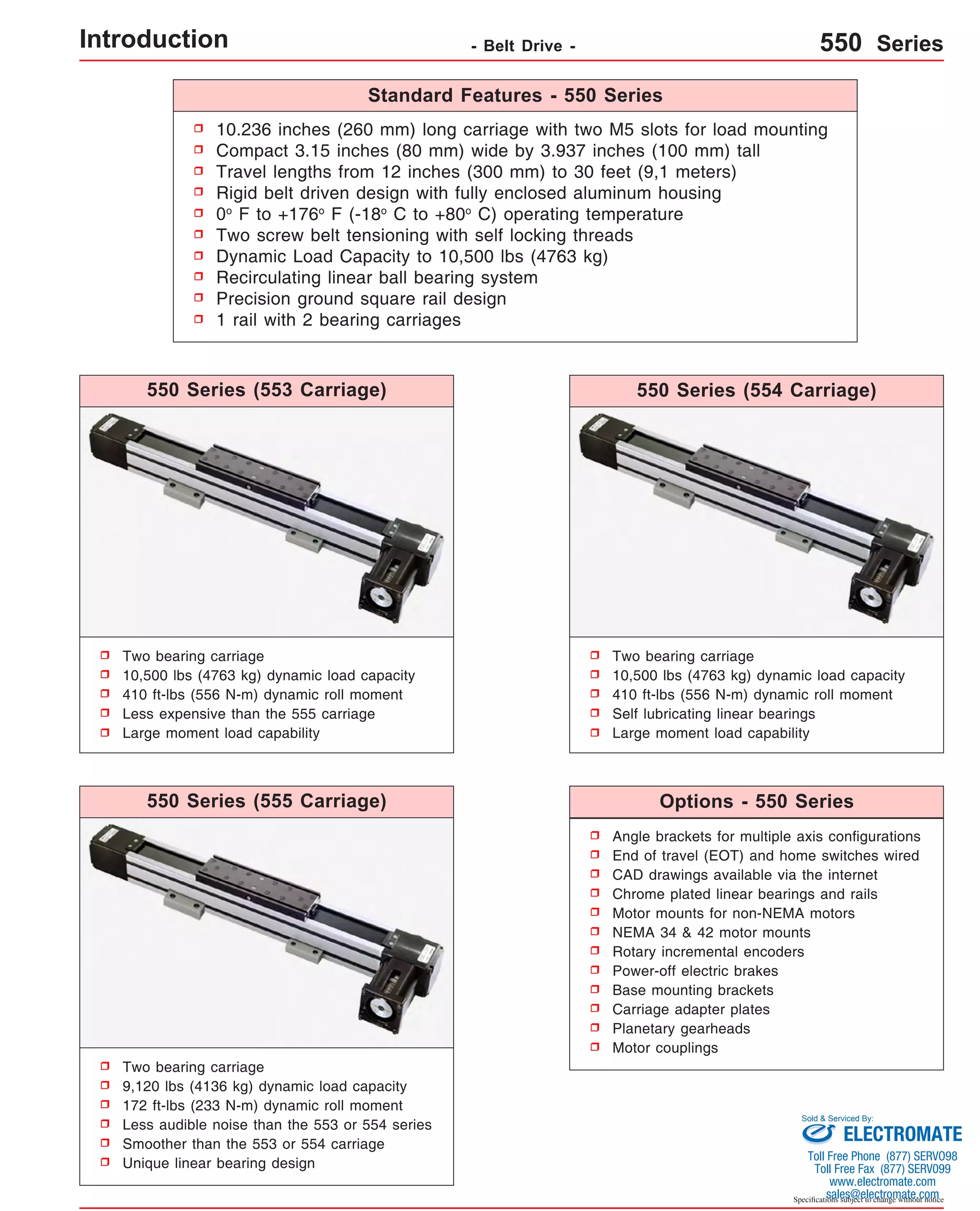 Standard Features - 550 Series 
10.236 inches (260 mm) long carriage with two M5 slots for load mounting 
Compact 3.15 inches (80 mm) wide by 3.937 inches (100 mm) tall 
Travel lengths from 12 inches (300 mm) to 30 feet (9,1 meters) 
Rigid belt driven design with fully enclosed aluminum housing 
0o F to +176o F (-18o C to +80o C) operating temperature 
Two screw belt tensioning with self locking threads 
Dynamic Load Capacity to 10,500 lbs (4763 kg) 
Recirculating linear ball bearing system 
Precision ground square rail design 
1 rail with 2 bearing carriages 
550 Series (554 Carriage) 
550 Series (555 Carriage) Options - 550 Series 
Angle brackets for multiple axis configurations 
End of travel (EOT) and home switches wired 
CAD drawings available via the internet 
Chrome plated linear bearings and rails 
Motor mounts for non-NEMA motors 
NEMA 34 & 42 motor mounts 
Rotary incremental encoders 
Power-off electric brakes 
Base mounting brackets 
Carriage adapter plates 
Planetary gearheads 
Motor couplings 
Sold & Serviced By: 
Specifications subject to change without notice 
550 Series (553 Carriage) 
Two bearing carriage 
10,500 lbs (4763 kg) dynamic load capacity 
410 ft-lbs (556 N-m) dynamic roll moment 
Less expensive than the 555 carriage 
Large moment load capability 
Two bearing carriage 
9,120 lbs (4136 kg) dynamic load capacity 
172 ft-lbs (233 N-m) dynamic roll moment 
Less audible noise than the 553 or 554 series 
Smoother than the 553 or 554 carriage 
Unique linear bearing design 
Two bearing carriage 
10,500 lbs (4763 kg) dynamic load capacity 
410 ft-lbs (556 N-m) dynamic roll moment 
Self lubricating linear bearings 
Large moment load capability 
Introduction - Belt Drive - 550 Series 
ELECTROMATE 
Toll Free Phone (877) SERVO98 
Toll Free Fax (877) SERV099 
www.electromate.com 
sales@electromate.com 
 