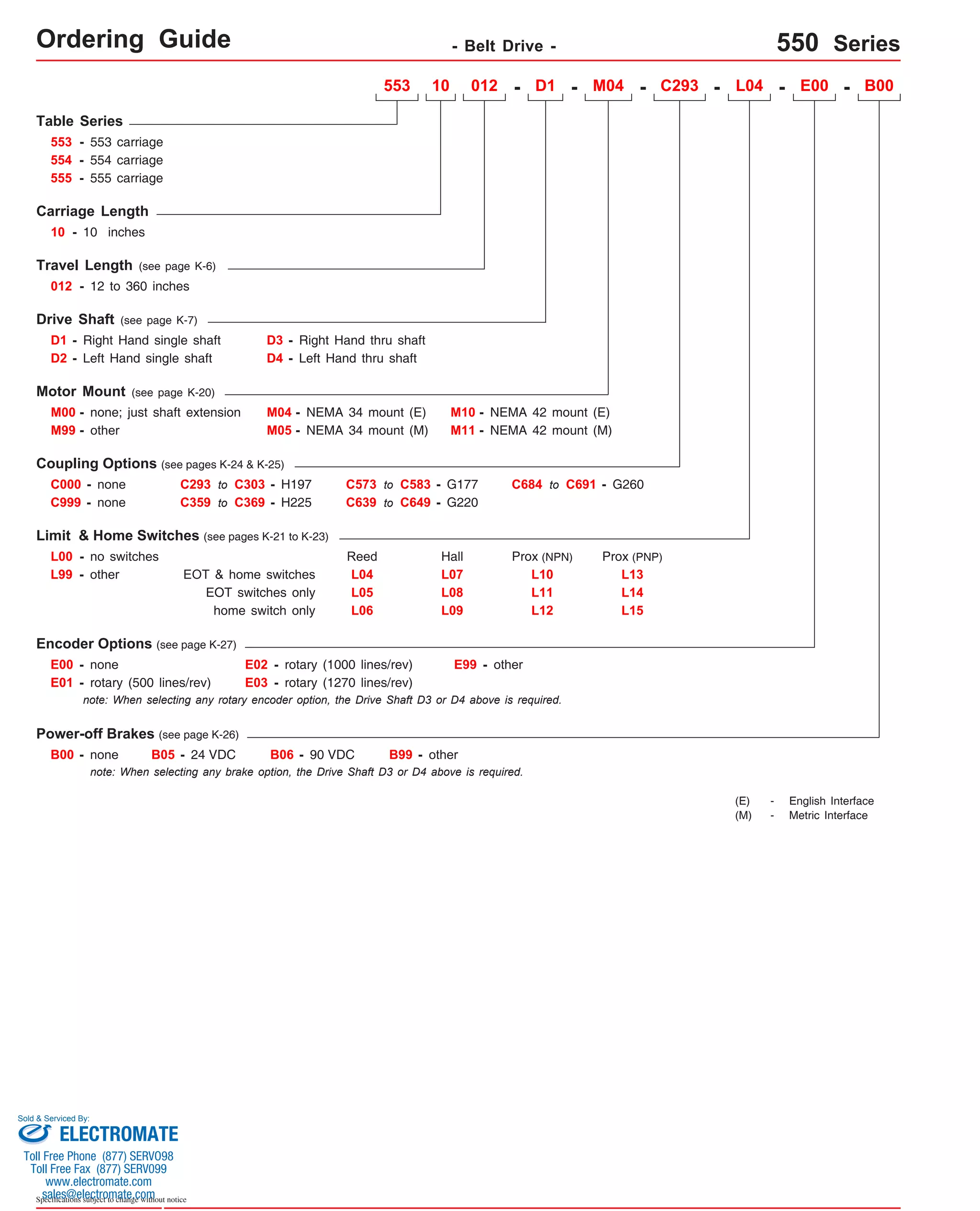 Ordering Guide - Belt Drive - 550 Series 
Table Series 
553 - 553 carriage 
Carriage Length 
10 - 10 inches 
Travel Length (see page K-6) 
012 - 12 to 360 inches 
Drive Shaft (see page K-7) 
D1 - Right Hand single shaft 
D2 
- 
Motor Mount (see page K-20) 
D3 - Right Hand thru shaft 
M00 - none; just shaft extension M04 - 
M99 - other 
Coupling Options (see pages K-24 & K-25) 
C000 - none 
C999 - none 
L00 - no switches 
C293 to C303 - H197 
C359 to C369 - H225 
EOT & home switches 
E00 - none 
E01 - rotary (500 lines/rev) 
553 10 012 - D1 - M04 - C293 - L04 - E00 - B00 
E02 - rotary (1000 lines/rev) 
E03 - rotary (1270 lines/rev) 
M10 - 
NEMA 42 mount (E) 
M11 - NEMA 42 mount (M) 
Prox (NPN) 
E99 - other 
B00 - none B05 - 24 VDC B06 - 90 VDC B99 - other 
Sold & Serviced By: 
Specifications subject to change without notice 
NEMA 34 mount (E) 
M05 - NEMA 34 mount (M) 
554 - 554 carriage 
Limit & Home Switches (see pages K-21 to K-23) 
Encoder Options (see page K-27) 
Power-off Brakes (see page K-26) 
C573 to C583 - G177 
C639 to C649 - G220 
C684 to C691 - G260 
L99 - other 
note: When selecting any rotary encoder option, the Drive Shaft D3 or D4 above is required. 
note: When selecting any brake option, the Drive Shaft D3 or D4 above is required. 
(E) - English Interface 
(M) - Metric Interface 
Left Hand single shaft D4 - 
Left Hand thru shaft 
EOT switches only 
home switch only 
Reed Hall 
L04 
L07 
L05 
L08 
L06 
L09 
L10 
L11 
L12 
Prox (PNP) 
L13 
L14 
L15 
555 - 555 carriage 
ELECTROMATE 
Toll Free Phone (877) SERVO98 
Toll Free Fax (877) SERV099 
www.electromate.com 
sales@electromate.com 
 