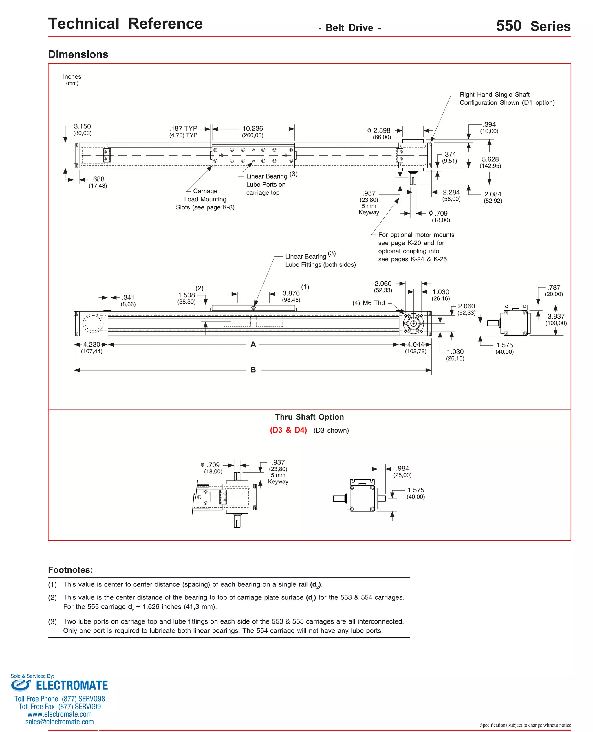 Technical Reference - Belt Drive - 550 Series 
Specifications subject to change without notice 
Dimensions 
3.150 
(80,00) 
Footnotes: 
Linear Bearing 
Lube Ports on 
carriage top 
Linear Bearing 
Lube Fittings (both sides) 
(2) (1) 
B 
.187 TYP 
(4,75) TYP 
Thru Shaft Option 
o .937 
(1) This value is center to center distance (spacing) of each bearing on a single rail (d2). 
(2) This value is the center distance of the bearing to top of carriage plate surface (dr) for the 553 & 554 carriages. 
For the 555 carriage dr = 1.626 inches (41,3 mm). 
(3) Two lube ports on carriage top and lube fittings on each side of the 553 & 555 carriages are all interconnected. 
Only one port is required to lubricate both linear bearings. The 554 carriage will not have any lube ports. 
5.628 
(142,95) 
inches 
(mm) 
.688 
(17,48) 
4.230 
(107,44) 
.341 
(8,66) 
2.284 
(58,00) 
A 
3.876 
(98,45) 
(3) 
1.508 
(38,30) 
10.236 
(260,00) 
2.598 
(66,00) 
.394 
(10,00) 
Carriage 
Load Mounting 
Slots (see page K-8) 
o 
For optional motor mounts 
see page K-20 and for 
optional coupling info 
see pages K-24 & K-25 
.787 
(20,00) 
3.937 
(100,00) 
(3) 
Right Hand Single Shaft 
Configuration Shown (D1 option) 
o 
.374 
(9,51) 
2.084 
(52,92) 
4.044 
(102,72) 
1.575 
(40,00) 
.937 
(23,80) 
5 mm 
Keyway 
2.060 
(52,33) 1.030 
(26,16) 
2.060 
(52,33) 
1.030 
(26,16) 
(4) M6 Thd 
.709 
(18,00) 
(D3 & D4) (D3 shown) 
.984 
(25,00) 
.709 
(18,00) 
(23,80) 
5 mm 
Keyway 
1.575 
(40,00) 
Sold & Serviced By: 
ELECTROMATE 
Toll Free Phone (877) SERVO98 
Toll Free Fax (877) SERV099 
www.electromate.com 
sales@electromate.com 
 