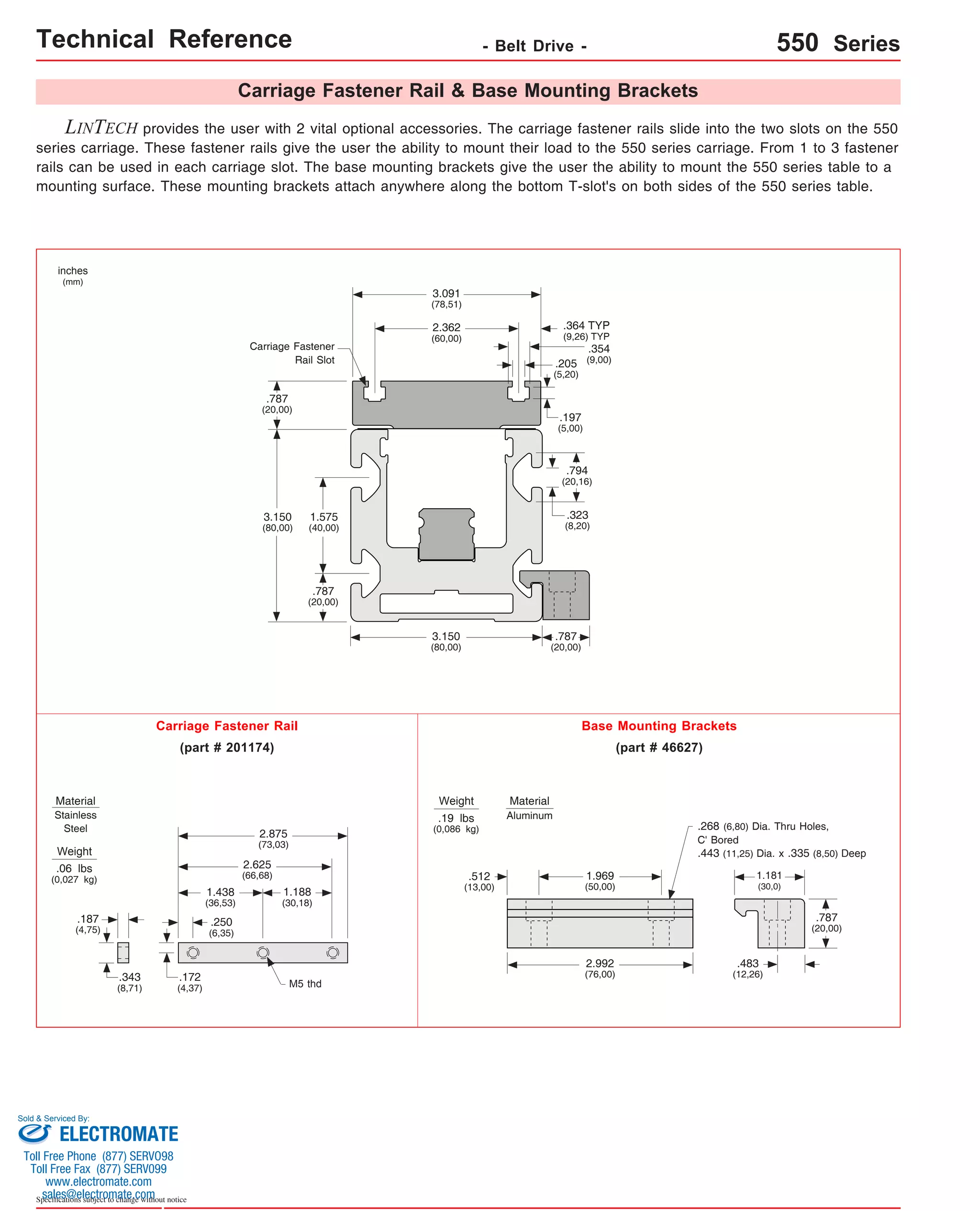 Technical Reference - Belt Drive - 550 Series 
2.875 
(73,03) 
1.575 
(40,00) 
.205 
(5,20) 
.354 
(9,00) 
.197 
(5,00) 
Weight .443 (11,25) Dia. x .335 (8,50) Deep 
.06 lbs 
(0,027 kg) 
Sold & Serviced By: 
Specifications subject to change without notice 
Carriage Fastener Rail & Base Mounting Brackets 
LINTECH provides the user with 2 vital optional accessories. The carriage fastener rails slide into the two slots on the 550 
series carriage. These fastener rails give the user the ability to mount their load to the 550 series carriage. From 1 to 3 fastener 
rails can be used in each carriage slot. The base mounting brackets give the user the ability to mount the 550 series table to a 
mounting surface. These mounting brackets attach anywhere along the bottom T-slot's on both sides of the 550 series table. 
1.969 
(50,00) 
.512 
(13,00) 
2.992 
(76,00) 
.268 (6,80) Dia. Thru Holes, 
C' Bored 
1.181 
(30,0) 
.483 
(12,26) 
inches 
(mm) 
Carriage Fastener Rail 
1.438 
(36,53) 
M5 thd 
.187 
(4,75) 
.343 
(8,71) 
.172 
(4,37) 
.250 
(6,35) 
2.625 
(66,68) 
.787 
(20,00) 
3.150 
(80,00) 
3.150 
(80,00) 
.787 
(20,00) 
.787 
(20,00) 
.794 
(20,16) 
.323 
(8,20) 
.787 
(20,00) 
(part # 201174) 
Base Mounting Brackets 
(part # 46627) 
Weight 
.19 lbs 
(0,086 kg) 
Material 
Stainless 
Steel 
Material 
Aluminum 
Carriage Fastener 
Rail Slot 
3.091 
(78,51) 
2.362 
(60,00) 
1.188 
(30,18) 
.364 TYP 
(9,26) TYP 
ELECTROMATE 
Toll Free Phone (877) SERVO98 
Toll Free Fax (877) SERV099 
www.electromate.com 
sales@electromate.com 
 