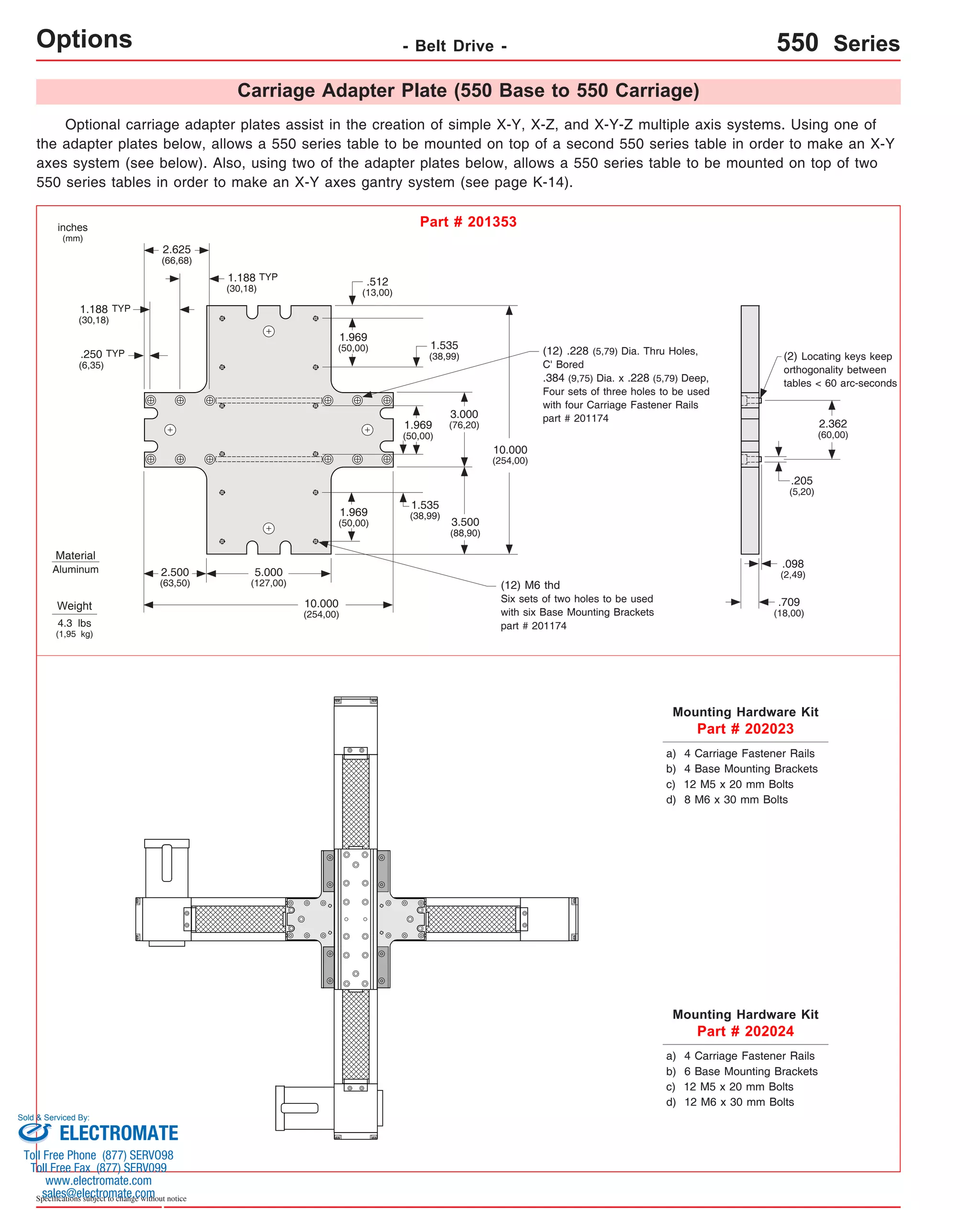 Carriage Adapter Plate (550 Base to 550 Carriage) 
Options Optional carriage adapter plates assist in the creation of simple X-Y, X-Z, and X-Y-Z multiple axis systems. Using one of 
the adapter plates below, allows a 550 series table to be mounted on top of a second 550 series table in order to make an X-Y 
axes system (see below). Also, using two of the adapter plates below, allows a 550 series table to be mounted on top of two 
550 series tables in order to make an X-Y axes gantry system (see page K-14). 
1.188 
(30,18) 
.250 
(6,35) 
Material 
Aluminum 
Sold & Serviced By: 
Specifications subject to change without notice 
- Belt Drive - 550 Series 
inches 
(mm) 
Part # 201353 
Weight 
4.3 lbs 
(1,95 kg) 
2.625 
(66,68) 
1.188 
(30,18) 
5.000 
(127,00) 
10.000 
(254,00) 
2.500 
(63,50) 
10.000 
(254,00) 
.512 
(13,00) 
1.969 
(50,00) 
1.535 
(38,99) 
1.969 
(50,00) 
3.000 
(76,20) 
3.500 
(88,90) 
(12) .228 (5,79) Dia. Thru Holes, 
C' Bored 
.384 (9,75) Dia. x .228 (5,79) Deep, 
Four sets of three holes to be used 
with four Carriage Fastener Rails 
part # 201174 
(12) M6 thd 
Six sets of two holes to be used 
with six Base Mounting Brackets 
part # 201174 
(2) Locating keys keep 
orthogonality between 
tables < 60 arc-seconds 
.205 
(5,20) 
.098 
(2,49) 
.709 
(18,00) 
Mounting Hardware Kit 
Part # 202023 
a) 4 Carriage Fastener Rails 
b) 4 Base Mounting Brackets 
c) 12 M5 x 20 mm Bolts 
d) 8 M6 x 30 mm Bolts 
Mounting Hardware Kit 
Part # 202024 
2.362 
(60,00) 
a) 4 Carriage Fastener Rails 
b) 6 Base Mounting Brackets 
c) 12 M5 x 20 mm Bolts 
d) 12 M6 x 30 mm Bolts 
TYP 
TYP 
TYP 
1.969 
(50,00) 
1.535 
(38,99) 
ELECTROMATE 
Toll Free Phone (877) SERVO98 
Toll Free Fax (877) SERV099 
www.electromate.com 
sales@electromate.com 
 
