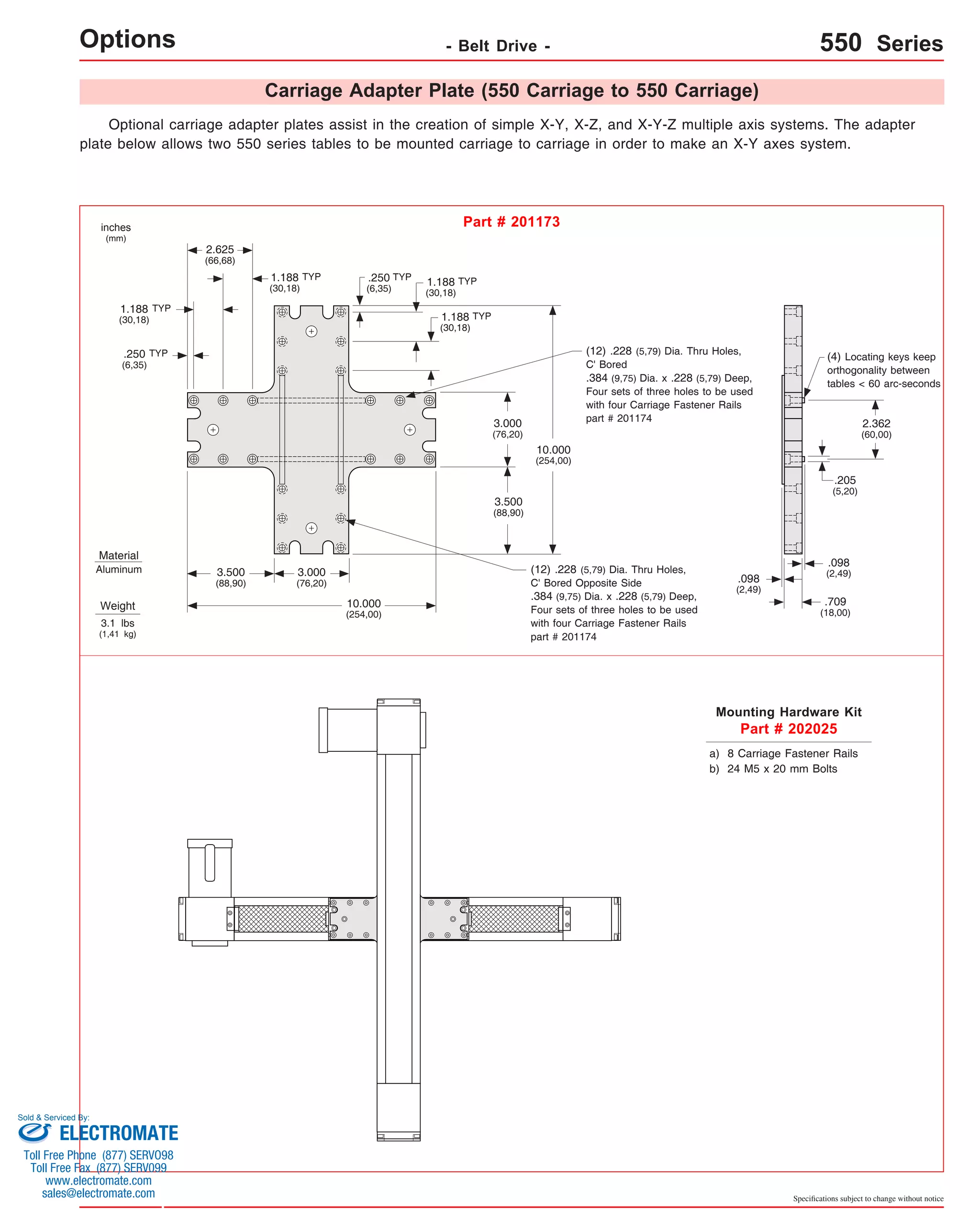 - Belt Drive - 550 Series 
(4) Locating keys keep 
orthogonality between 
tables < 60 arc-seconds 
.205 
(5,20) 
Specifications subject to change without notice 
Carriage Adapter Plate (550 Carriage to 550 Carriage) 
Options Optional carriage adapter plates assist in the creation of simple X-Y, X-Z, and X-Y-Z multiple axis systems. The adapter 
plate below allows two 550 series tables to be mounted carriage to carriage in order to make an X-Y axes system. 
inches 
(mm) 
Part # 201173 
Material 
Aluminum 
Weight 
3.1 lbs 
(1,41 kg) 
2.625 
(66,68) 
3.000 
(76,20) 
10.000 
(254,00) 
3.500 
(88,90) 
10.000 
(254,00) 
.250 
(6,35) 
3.000 
(76,20) 
3.500 
(88,90) 
(12) .228 (5,79) Dia. Thru Holes, 
C' Bored 
.384 (9,75) Dia. x .228 (5,79) Deep, 
Four sets of three holes to be used 
with four Carriage Fastener Rails 
part # 201174 
.098 
(2,49) 
.709 
(18,00) 
Mounting Hardware Kit 
Part # 202025 
a) 8 Carriage Fastener Rails 
b) 24 M5 x 20 mm Bolts 
(12) .228 (5,79) Dia. Thru Holes, 
C' Bored Opposite Side 
.384 (9,75) Dia. x .228 (5,79) Deep, 
Four sets of three holes to be used 
with four Carriage Fastener Rails 
part # 201174 
1.188 
(30,18) 
1.188 
(30,18) 
.098 
(2,49) 
2.362 
(60,00) 
1.188 
(30,18) 
.250 
(6,35) 
1.188 
(30,18) 
TYP 
TYP 
TYP 
TYP TYP 
TYP 
Sold & Serviced By: 
ELECTROMATE 
Toll Free Phone (877) SERVO98 
Toll Free Fax (877) SERV099 
www.electromate.com 
sales@electromate.com 
 