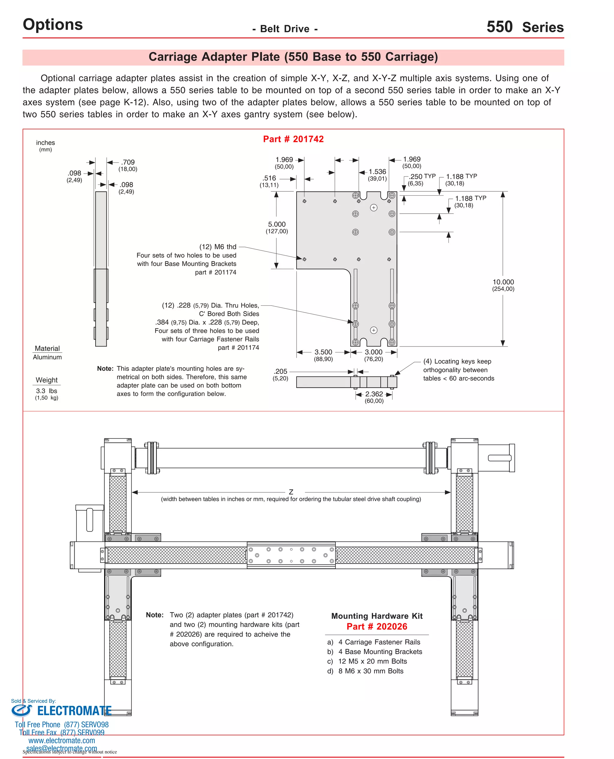 Options Material 
Aluminum 
.709 
(18,00) .098 
(2,49) 
This adapter plate's mounting holes are sy-metrical 
adapter plate can be used on both bottom 
axes to form the configuration below. 
Sold & Serviced By: 
Specifications subject to change without notice 
- Belt Drive - 550 Series 
Carriage Adapter Plate (550 Base to 550 Carriage) 
Optional carriage adapter plates assist in the creation of simple X-Y, X-Z, and X-Y-Z multiple axis systems. Using one of 
the adapter plates below, allows a 550 series table to be mounted on top of a second 550 series table in order to make an X-Y 
axes system (see page K-12). Also, using two of the adapter plates below, allows a 550 series table to be mounted on top of 
two 550 series tables in order to make an X-Y axes gantry system (see below). 
inches 
(mm) 
Part # 201742 
Weight 
3.3 lbs 
(1,50 kg) 
Mounting Hardware Kit 
Part # 202026 
10.000 
(254,00) 
.250 
(6,35) 
1.188 
(30,18) 
TYP TYP 
1.188 
(30,18) 
1.969 
(50,00) 
1.969 
(50,00) 
.516 
(13,11) 
1.536 
(39,01) 
3.000 
(76,20) 
2.362 
(60,00) 
5.000 
(127,00) 
(12) M6 thd 
Four sets of two holes to be used 
with four Base Mounting Brackets 
part # 201174 
(12) .228 (5,79) Dia. Thru Holes, 
C' Bored Both Sides 
.384 (9,75) Dia. x .228 (5,79) Deep, 
Four sets of three holes to be used 
with four Carriage Fastener Rails 
part # 201174 
.098 
(2,49) 
3.500 
(88,90) 
.205 
(5,20) 
(4) Locating keys keep 
orthogonality between 
tables < 60 arc-seconds 
a) 4 Carriage Fastener Rails 
b) 4 Base Mounting Brackets 
c) 12 M5 x 20 mm Bolts 
d) 8 M6 x 30 mm Bolts 
TYP 
Z 
on both sides. Therefore, this same 
(width between tables in inches or mm, required for ordering the tubular steel drive shaft coupling) 
Two (2) adapter plates (part # 201742) 
and two (2) mounting hardware kits (part 
# 202026) are required to acheive the 
above configuration. 
Note: 
Note: 
ELECTROMATE 
Toll Free Phone (877) SERVO98 
Toll Free Fax (877) SERV099 
www.electromate.com 
sales@electromate.com 
 