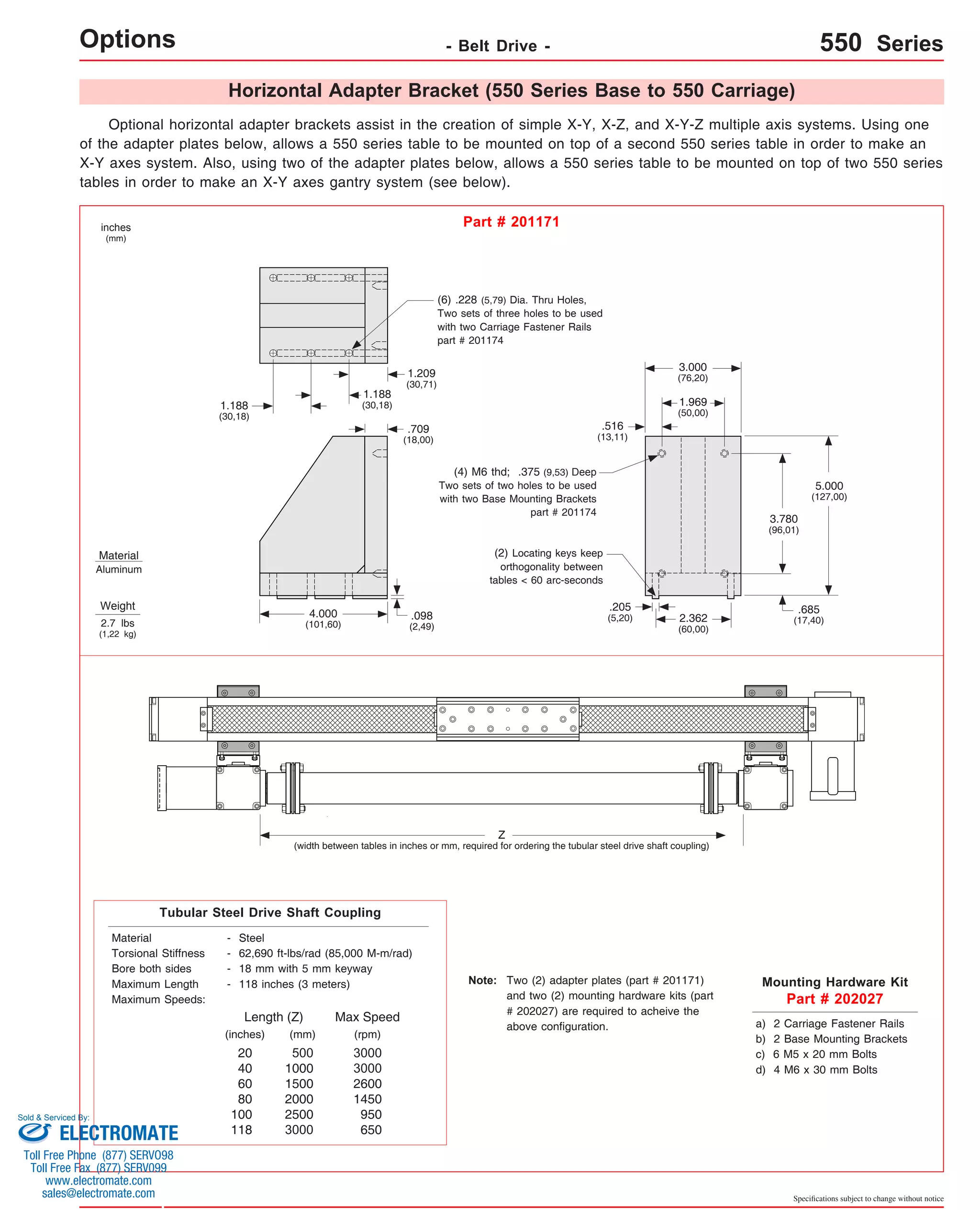 Horizontal Adapter Bracket (550 Series Base to 550 Carriage) 
Optional horizontal adapter brackets assist in the creation of simple X-Y, X-Z, and X-Y-Z multiple axis systems. Using one 
of the adapter plates below, allows a 550 series table to be mounted on top of a second 550 series table in order to make an 
X-Y axes system. Also, using two of the adapter plates below, allows a 550 series table to be mounted on top of two 550 series 
tables in order to make an X-Y axes gantry system (see below). 
5.000 
(127,00) 
Specifications subject to change without notice 
Options - Belt Drive - 550 Series 
Mounting Hardware Kit 
Part # 202027 
inches 
(mm) 
Part # 201171 
Material 
Aluminum 
Weight 
2.7 lbs 
(1,22 kg) 
2.362 
(60,00) 
.205 
(5,20) 
.685 
(17,40) 
3.000 
(76,20) 
1.969 
(50,00) 
.516 
(13,11) 
1.209 
(30,71) 
1.188 
(30,18) 
4.000 
(101,60) 
.098 
(2,49) 
(6) .228 (5,79) Dia. Thru Holes, 
Two sets of three holes to be used 
with two Carriage Fastener Rails 
part # 201174 
3.780 
(96,01) 
1.188 
(30,18) 
(4) M6 thd; .375 (9,53) Deep 
Two sets of two holes to be used 
with two Base Mounting Brackets 
part # 201174 
.709 
(18,00) 
(2) Locating keys keep 
orthogonality between 
tables < 60 arc-seconds 
a) 2 Carriage Fastener Rails 
b) 2 Base Mounting Brackets 
c) 6 M5 x 20 mm Bolts 
d) 4 M6 x 30 mm Bolts 
Z 
(width between tables in inches or mm, required for ordering the tubular steel drive shaft coupling) 
Tubular Steel Drive Shaft Coupling 
Material - Steel 
Torsional Stiffness - 62,690 ft-lbs/rad (85,000 M-m/rad) 
Bore both sides - 18 mm with 5 mm keyway 
Maximum Length - 118 inches (3 meters) 
Maximum Speeds: 
(inches) 
(mm) 
500 
1000 
1500 
2000 
2500 
3000 
Max Speed 
3000 
3000 
2600 
1450 
950 
650 
20 
40 
60 
80 
100 
118 
Two (2) adapter plates (part # 201171) 
and two (2) mounting hardware kits (part 
# 202027) are required to acheive the 
above configuration. 
Note: 
Length (Z) 
(rpm) 
Sold & Serviced By: 
ELECTROMATE 
Toll Free Phone (877) SERVO98 
Toll Free Fax (877) SERV099 
www.electromate.com 
sales@electromate.com 
 