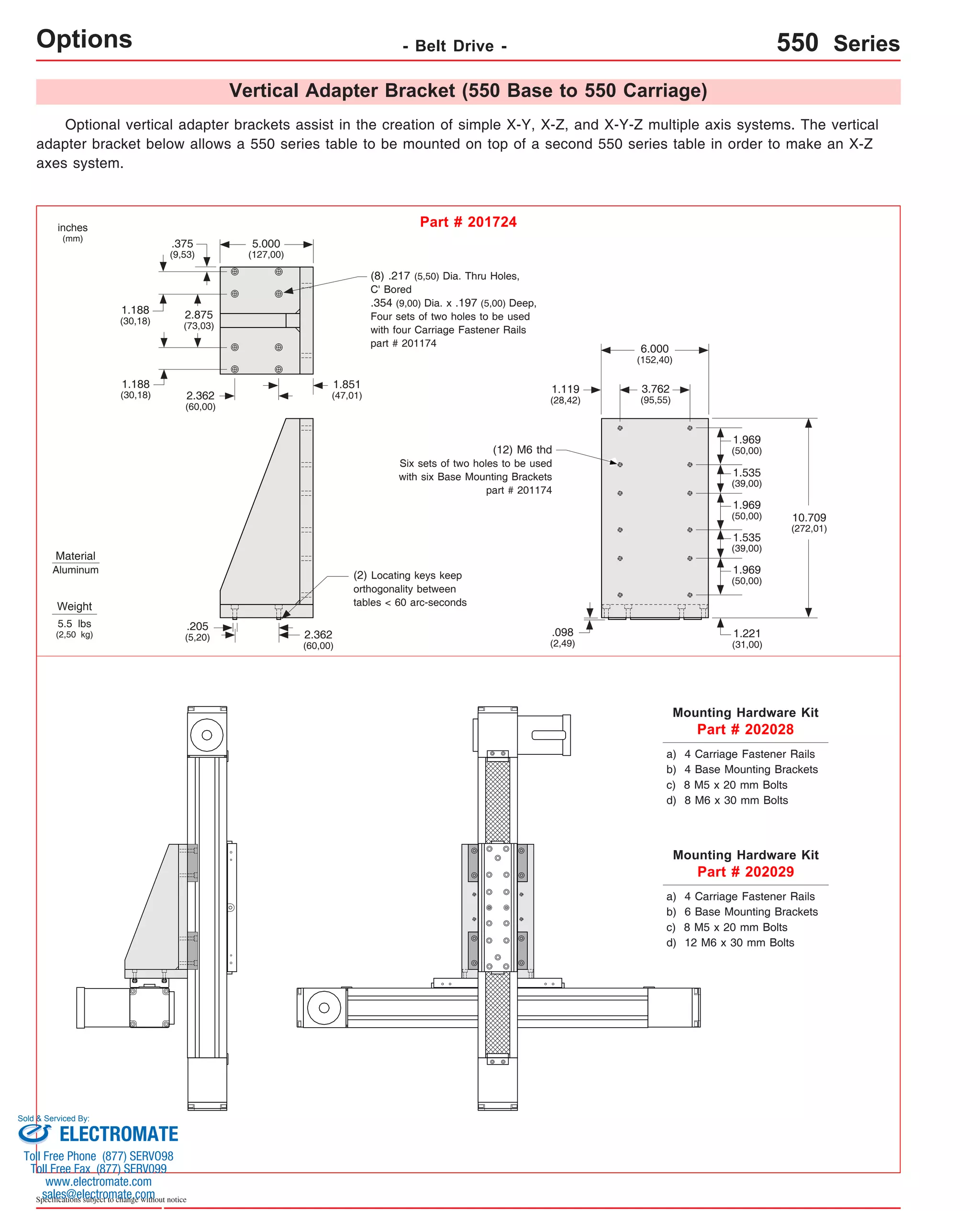 Options Material 
Aluminum 
Sold & Serviced By: 
Specifications subject to change without notice 
- Belt Drive - 550 Series 
Vertical Adapter Bracket (550 Base to 550 Carriage) 
Optional vertical adapter brackets assist in the creation of simple X-Y, X-Z, and X-Y-Z multiple axis systems. The vertical 
adapter bracket below allows a 550 series table to be mounted on top of a second 550 series table in order to make an X-Z 
axes system. 
inches 
(mm) 
Part # 201724 
Weight 
5.5 lbs 
(2,50 kg) 
1.969 
(50,00) 
1.535 
(39,00) 
1.969 
(50,00) 
1.535 
(39,00) 
Mounting Hardware Kit 
Part # 202028 
Mounting Hardware Kit 
Part # 202029 
2.362 
(60,00) 
.205 
(5,20) 
1.969 
(50,00) 
1.221 
(31,00) 
10.709 
(272,01) 
6.000 
(152,40) 
3.762 
(95,55) 
1.119 
(28,42) 
1.851 
5.000 
(127,00) 
2.362 (47,01) 
(60,00) 
(12) M6 thd 
Six sets of two holes to be used 
with six Base Mounting Brackets 
part # 201174 
.098 
(2,49) 
.375 
(9,53) 
1.188 
(30,18) 2.875 
(73,03) 
1.188 
(30,18) 
(8) .217 (5,50) Dia. Thru Holes, 
C' Bored 
.354 (9,00) Dia. x .197 (5,00) Deep, 
Four sets of two holes to be used 
with four Carriage Fastener Rails 
part # 201174 
(2) Locating keys keep 
orthogonality between 
tables < 60 arc-seconds 
a) 4 Carriage Fastener Rails 
b) 4 Base Mounting Brackets 
c) 8 M5 x 20 mm Bolts 
d) 8 M6 x 30 mm Bolts 
a) 4 Carriage Fastener Rails 
b) 6 Base Mounting Brackets 
c) 8 M5 x 20 mm Bolts 
d) 12 M6 x 30 mm Bolts 
ELECTROMATE 
Toll Free Phone (877) SERVO98 
Toll Free Fax (877) SERV099 
www.electromate.com 
sales@electromate.com 
 