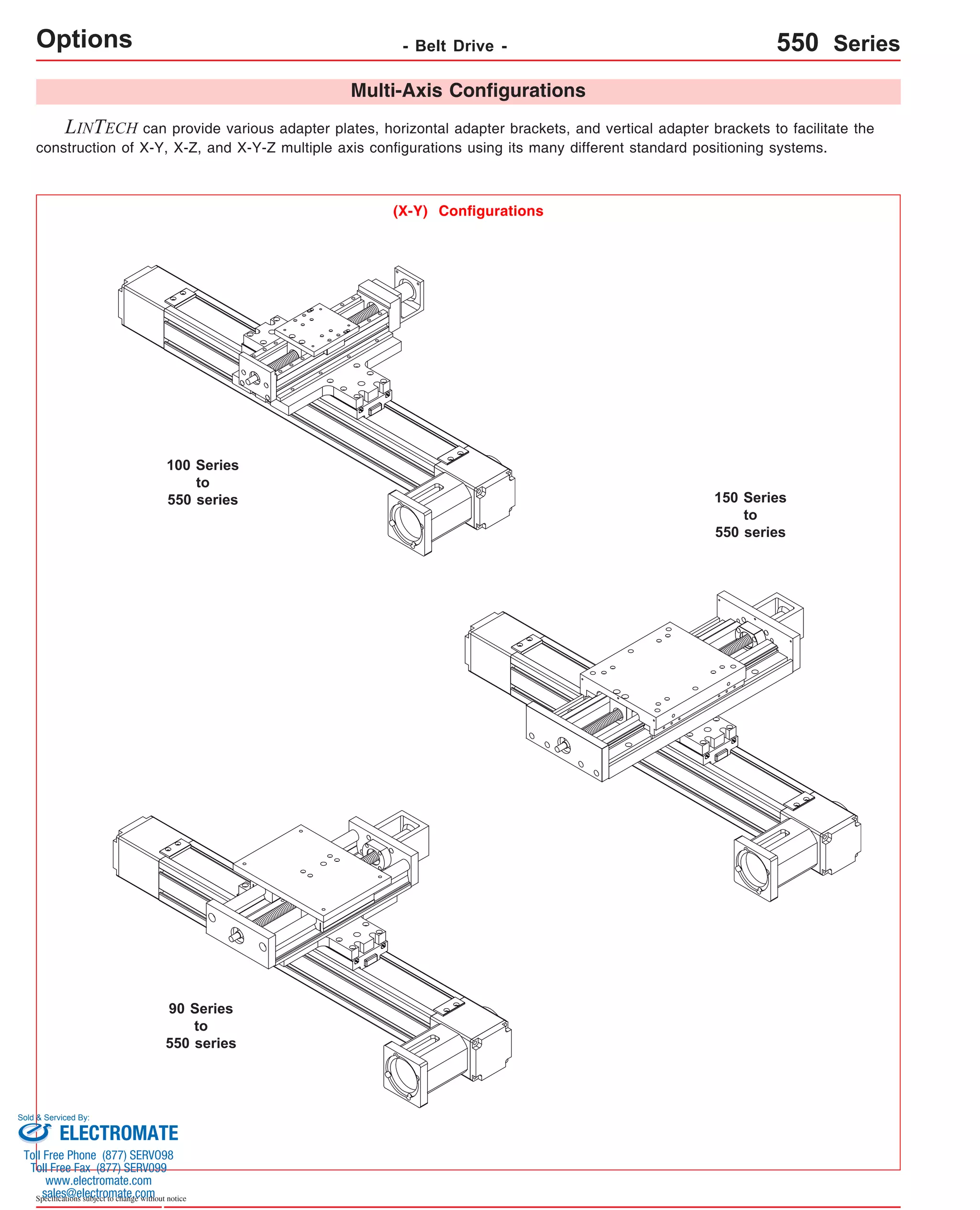Sold & Serviced By: 
Specifications subject to change without notice 
Multi-Axis Configurations 
LINTECH can provide various adapter plates, horizontal adapter brackets, and vertical adapter brackets to facilitate the 
construction of X-Y, X-Z, and X-Y-Z multiple axis configurations using its many different standard positioning systems. 
(X-Y) Configurations 
100 Series 
to 
550 series 150 Series 
to 
550 series 
90 Series 
to 
550 series 
Options - Belt Drive - 550 Series 
ELECTROMATE 
Toll Free Phone (877) SERVO98 
Toll Free Fax (877) SERV099 
www.electromate.com 
sales@electromate.com 
 