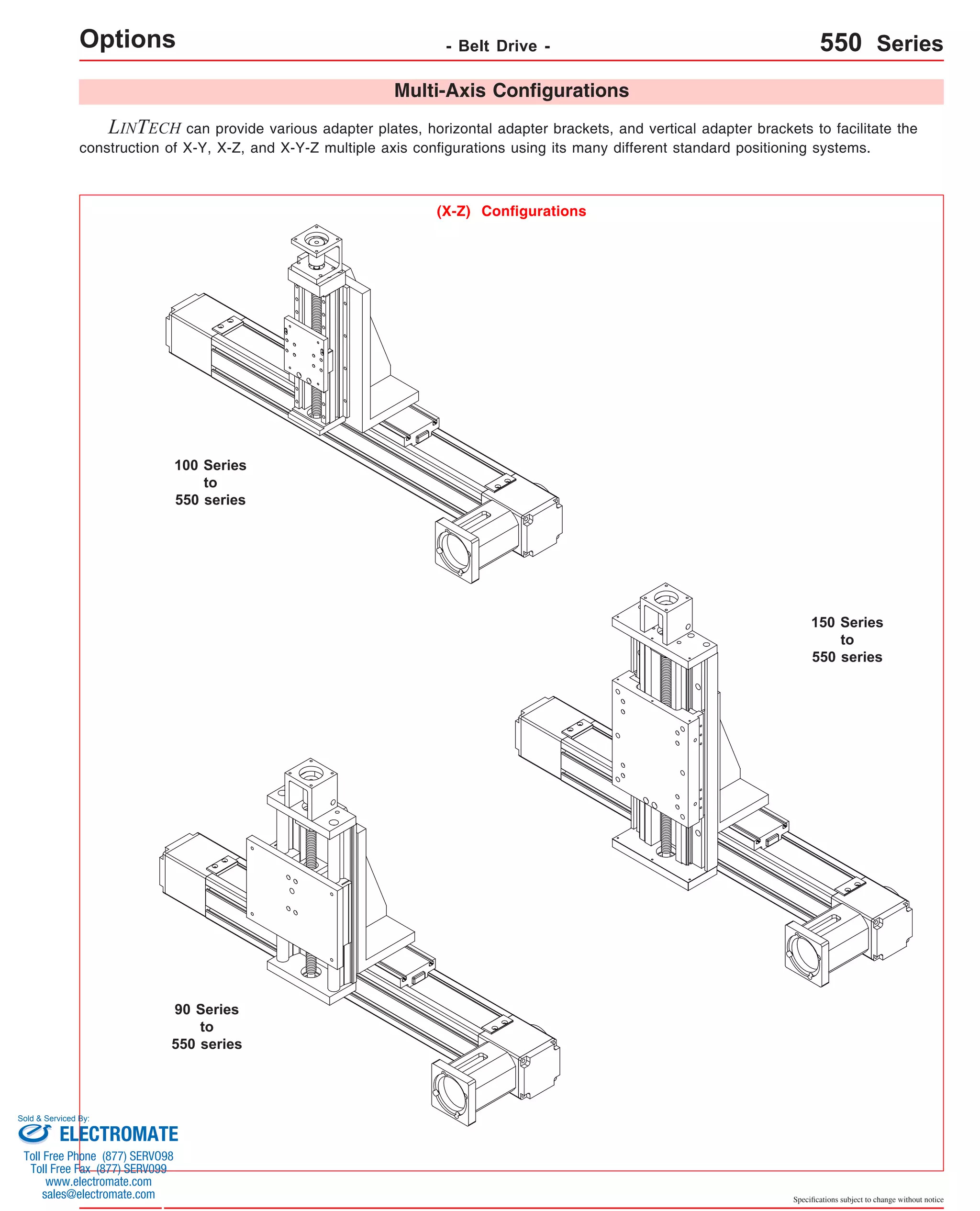 Options LINTECH can provide various adapter plates, horizontal adapter brackets, and vertical adapter brackets to facilitate the 
construction of X-Y, X-Z, and X-Y-Z multiple axis configurations using its many different standard positioning systems. 
Specifications subject to change without notice 
Multi-Axis Configurations 
(X-Z) Configurations 
100 Series 
to 
550 series 
150 Series 
to 
550 series 
90 Series 
to 
550 series 
- Belt Drive - 550 Series 
Sold & Serviced By: 
ELECTROMATE 
Toll Free Phone (877) SERVO98 
Toll Free Fax (877) SERV099 
www.electromate.com 
sales@electromate.com 
 