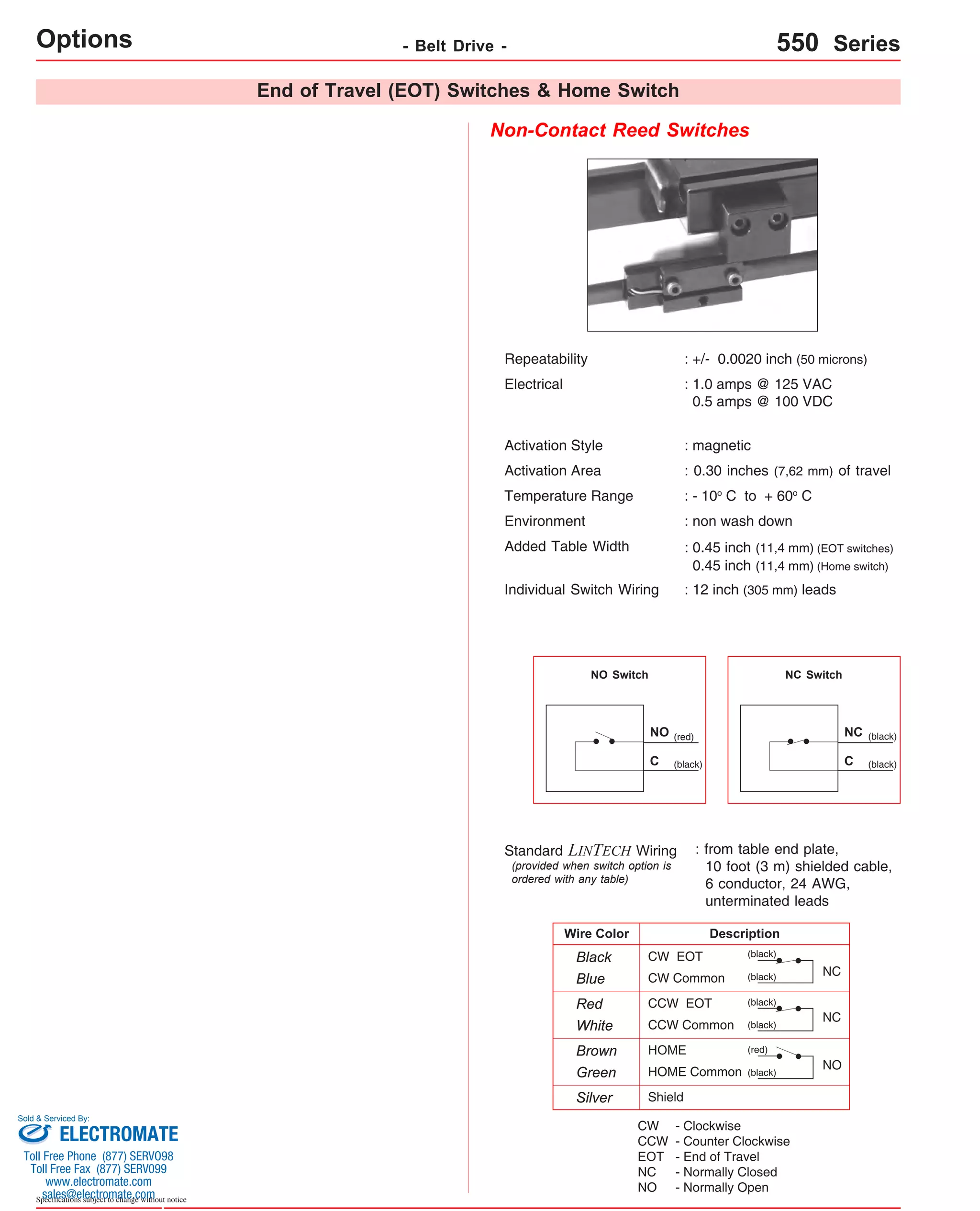 End of Travel (EOT) Switches & Home Switch 
Non-Contact Reed Switches 
Repeatability : +/- 0.0020 inch (50 microns) 
Electrical : 1.0 amps @ 125 VAC 
0.5 amps @ 100 VDC 
Activation Style : magnetic 
Activation Area : 0.30 inches (7,62 mm) of travel 
Temperature Range : - 10o C to + 60o C 
Environment : non wash down 
Added Table Width 
Sold & Serviced By: 
Specifications subject to change without notice 
: 0.45 inch (11,4 mm) (EOT switches) 
0.45 inch (11,4 mm) (Home switch) 
Individual Switch Wiring : 12 inch (305 mm) leads 
NO Switch NC Switch 
: from table end plate, 
10 foot (3 m) shielded cable, 
6 conductor, 24 AWG, 
unterminated leads 
Description 
Standard LINTECH Wiring 
(provided when switch option is 
ordered with any table) 
CW EOT 
CW Common 
CCW EOT 
CCW Common 
HOME 
HOME Common 
NC 
NC 
NO 
Wire Color 
Black 
Blue 
Red 
White 
Brown 
Green 
Silver Shield 
(black) 
(black) 
(black) 
(black) 
(red) 
(black) 
(black) 
(black) 
NC 
C 
(red) 
(black) 
NO 
C 
CW 
CCW 
EOT 
NC 
NO 
- Clockwise 
- Counter Clockwise 
- End of Travel 
- Normally Closed 
- Normally Open 
Options - Belt Drive - 550 Series 
ELECTROMATE 
Toll Free Phone (877) SERVO98 
Toll Free Fax (877) SERV099 
www.electromate.com 
sales@electromate.com 
 