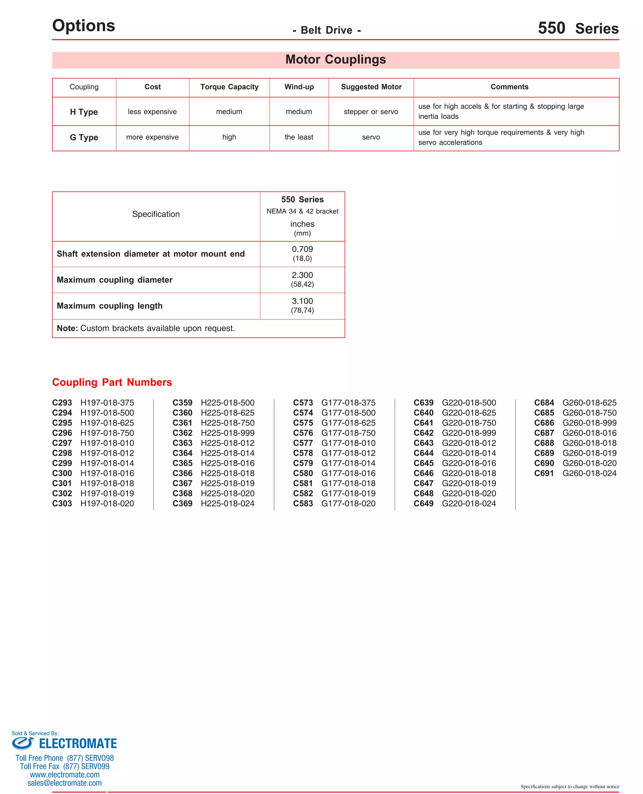 Coupling Cost Torque Capacity Wind-up Suggested Motor Comments 
use for high accels & for starting & stopping large 
inertia loads 
use for very high torque requirements & very high 
servo accelerations G Type more expensive high the least servo 
Specifications subject to change without notice 
H Type less expensive medium medium stepper or servo 
Coupling Part Numbers 
Motor Couplings 
H197-018-375 
H197-018-500 
H197-018-625 
H197-018-750 
H197-018-010 
H197-018-012 
H197-018-014 
H197-018-016 
H197-018-018 
H197-018-019 
H197-018-020 
C293 
C294 
C295 
C296 
C297 
C298 
C299 
C300 
C301 
C302 
C303 
H225-018-500 
H225-018-625 
H225-018-750 
H225-018-999 
H225-018-012 
H225-018-014 
H225-018-016 
H225-018-018 
H225-018-019 
H225-018-020 
H225-018-024 
C359 
C360 
C361 
C362 
C363 
C364 
C365 
C366 
C367 
C368 
C369 
NEMA 34 & 42 bracket 
C573 
C574 
C575 
C576 
C577 
C578 
C579 
C580 
C581 
C582 
C583 
G177-018-375 
G177-018-500 
G177-018-625 
G177-018-750 
G177-018-010 
G177-018-012 
G177-018-014 
G177-018-016 
G177-018-018 
G177-018-019 
G177-018-020 
C639 
C640 
C641 
C642 
C643 
C644 
C645 
C646 
C647 
C648 
C649 
G220-018-500 
G220-018-625 
G220-018-750 
G220-018-999 
G220-018-012 
G220-018-014 
G220-018-016 
G220-018-018 
G220-018-019 
G220-018-020 
G220-018-024 
C684 
C685 
C686 
C687 
C688 
C689 
C690 
C691 
G260-018-625 
G260-018-750 
G260-018-999 
G260-018-016 
G260-018-018 
G260-018-019 
G260-018-020 
G260-018-024 
Options - Belt Drive - 550 Series 
Shaft extension diameter at motor mount end 
Maximum coupling diameter 
Maximum coupling length 
Note: Custom brackets available upon request. 
550 Series 
2.300 
(58,42) 
3.100 
(78,74) 
Specification 
inches 
(mm) 
0.709 
(18,0) 
Sold & Serviced By: 
ELECTROMATE 
Toll Free Phone (877) SERVO98 
Toll Free Fax (877) SERV099 
www.electromate.com 
sales@electromate.com 
 