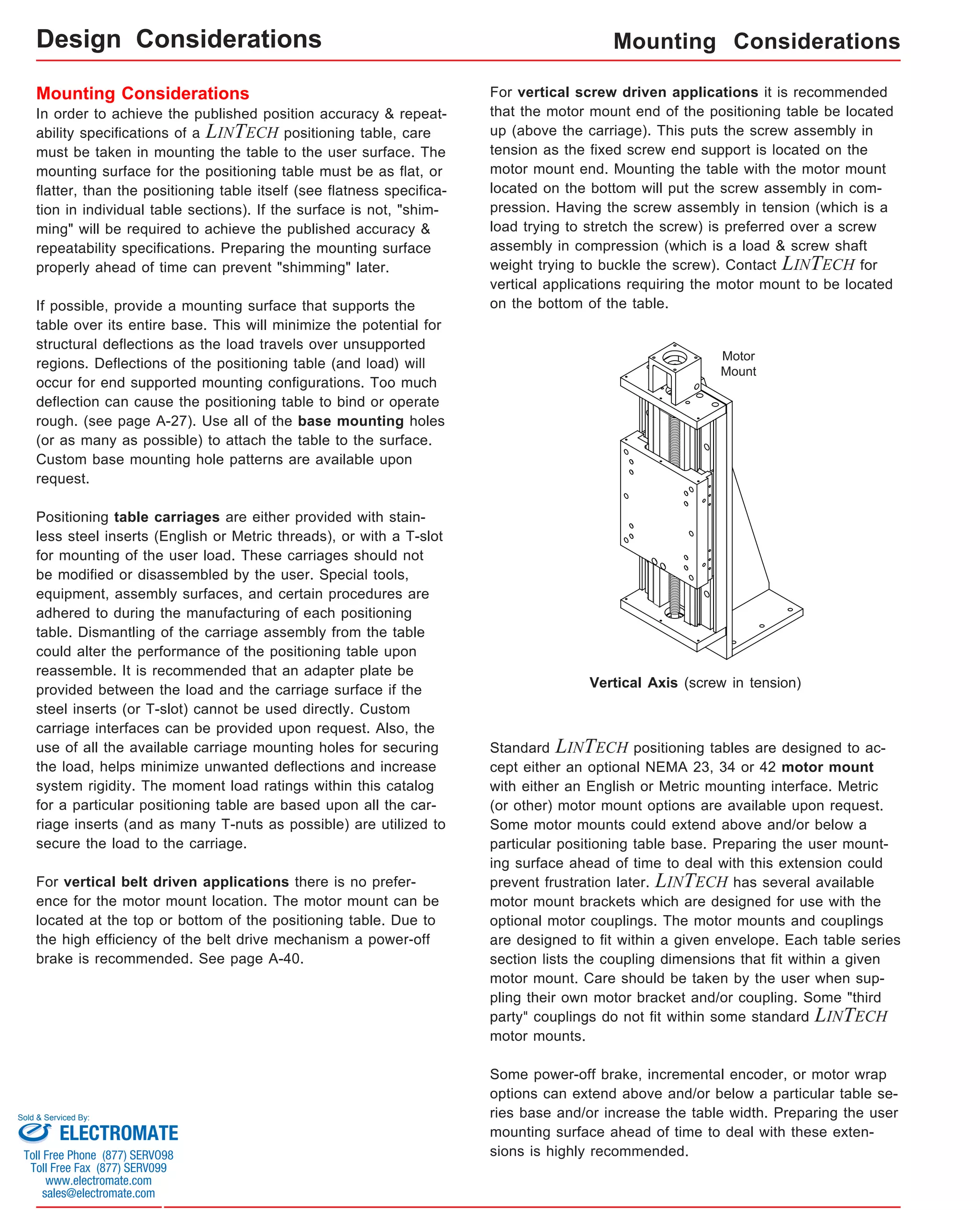 Mounting Considerations 
In order to achieve the published position accuracy & repeat-ability 
specifications of a LINTECH positioning table, care 
must be taken in mounting the table to the user surface. The 
mounting surface for the positioning table must be as flat, or 
flatter, than the positioning table itself (see flatness specifica-tion 
in individual table sections). If the surface is not, "shim-ming" 
will be required to achieve the published accuracy & 
repeatability specifications. Preparing the mounting surface 
properly ahead of time can prevent "shimming" later. 
If possible, provide a mounting surface that supports the 
table over its entire base. This will minimize the potential for 
structural deflections as the load travels over unsupported 
regions. Deflections of the positioning table (and load) will 
occur for end supported mounting configurations. Too much 
deflection can cause the positioning table to bind or operate 
rough. (see page A-27). Use all of the base mounting holes 
(or as many as possible) to attach the table to the surface. 
Custom base mounting hole patterns are available upon 
request. 
Positioning table carriages are either provided with stain-less 
steel inserts (English or Metric threads), or with a T-slot 
for mounting of the user load. These carriages should not 
be modified or disassembled by the user. Special tools, 
equipment, assembly surfaces, and certain procedures are 
adhered to during the manufacturing of each positioning 
table. Dismantling of the carriage assembly from the table 
could alter the performance of the positioning table upon 
reassemble. It is recommended that an adapter plate be 
provided between the load and the carriage surface if the 
steel inserts (or T-slot) cannot be used directly. Custom 
carriage interfaces can be provided upon request. Also, the 
use of all the available carriage mounting holes for securing 
the load, helps minimize unwanted deflections and increase 
system rigidity. The moment load ratings within this catalog 
for a particular positioning table are based upon all the car-riage 
inserts (and as many T-nuts as possible) are utilized to 
secure the load to the carriage. 
For vertical belt driven applications there is no prefer-ence 
for the motor mount location. The motor mount can be 
located at the top or bottom of the positioning table. Due to 
the high efficiency of the belt drive mechanism a power-off 
brake is recommended. See page A-40. 
Mounting Considerations 
For vertical screw driven applications it is recommended 
that the motor mount end of the positioning table be located 
up (above the carriage). This puts the screw assembly in 
tension as the fixed screw end support is located on the 
motor mount end. Mounting the table with the motor mount 
located on the bottom will put the screw assembly in com-pression. 
Having the screw assembly in tension (which is a 
load trying to stretch the screw) is preferred over a screw 
assembly in compression (which is a load & screw shaft 
weight trying to buckle the screw). Contact LINTECH for 
vertical applications requiring the motor mount to be located 
on the bottom of the table. 
Vertical Axis (screw in tension) 
Standard LINTECH positioning tables are designed to ac-cept 
either an optional NEMA 23, 34 or 42 motor mount 
with either an English or Metric mounting interface. Metric 
(or other) motor mount options are available upon request. 
Some motor mounts could extend above and/or below a 
particular positioning table base. Preparing the user mount-ing 
surface ahead of time to deal with this extension could 
prevent frustration later. LINTECH has several available 
motor mount brackets which are designed for use with the 
optional motor couplings. The motor mounts and couplings 
are designed to fit within a given envelope. Each table series 
section lists the coupling dimensions that fit within a given 
motor mount. Care should be taken by the user when sup-pling 
their own motor bracket and/or coupling. Some "third 
party" couplings do not fit within some standard LINTECH 
motor mounts. 
Some power-off brake, incremental encoder, or motor wrap 
options can extend above and/or below a particular table se-ries 
base and/or increase the table width. Preparing the user 
mounting surface ahead of time to deal with these exten-sions 
is highly recommended. 
Motor 
Mount 
Design Considerations 
Sold & Serviced By: 
ELECTROMATE 
Toll Free Phone (877) SERVO98 
Toll Free Fax (877) SERV099 
www.electromate.com 
sales@electromate.com 
 