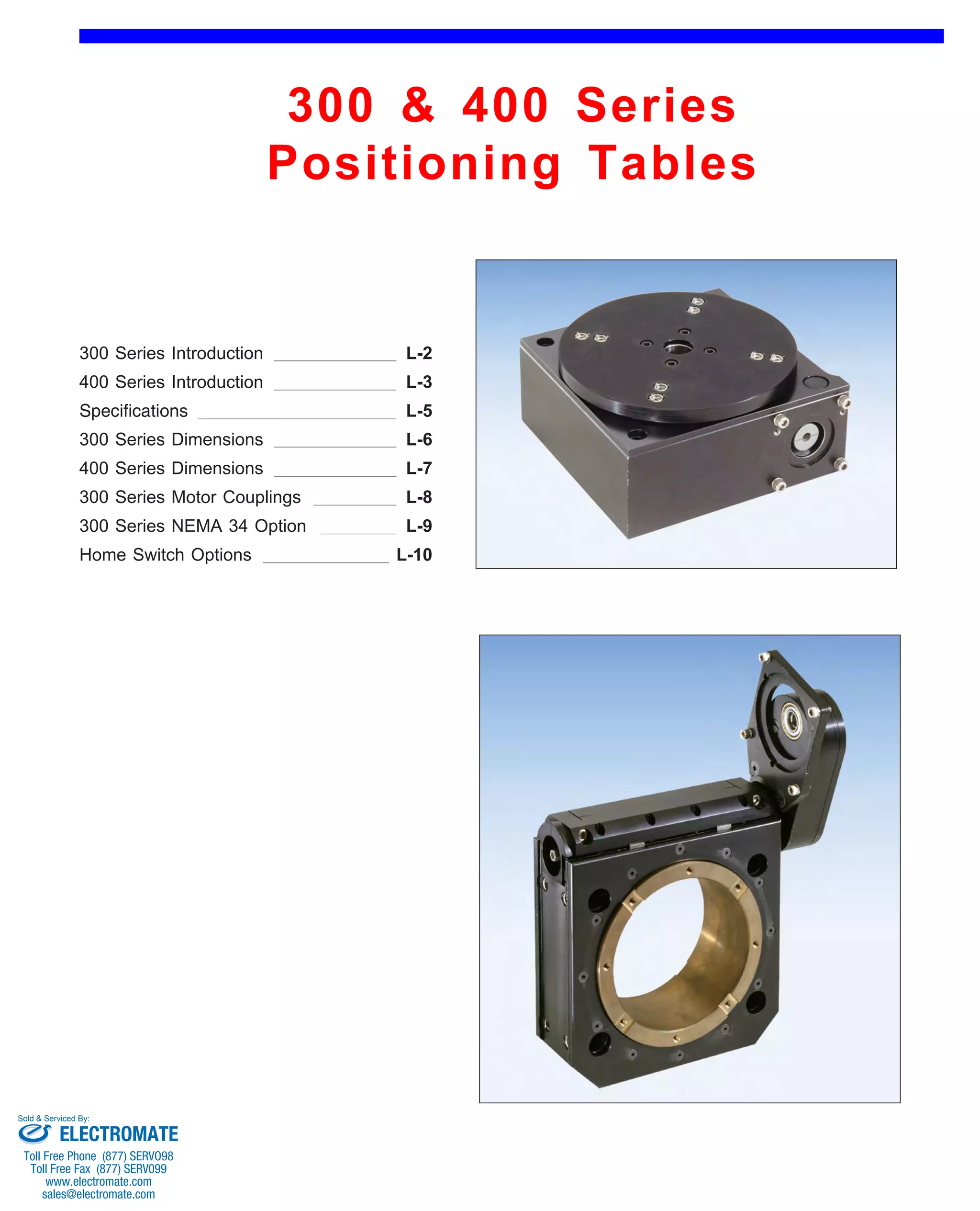 300 & 400 Series 
Positioning Tables 
Front (1st page) 
300 Series Introduction 
400 Series Introduction 
L-2 
L-3 
Specifications L-5 
300 Series Dimensions 
400 Series Dimensions 
L-6 
L-7 
300 Series Motor Couplings L-8 
300 Series NEMA 34 Option L-9 
Home Switch Options L-10 
Sold & Serviced By: 
ELECTROMATE 
Toll Free Phone (877) SERVO98 
Toll Free Fax (877) SERV099 
www.electromate.com 
sales@electromate.com 
 