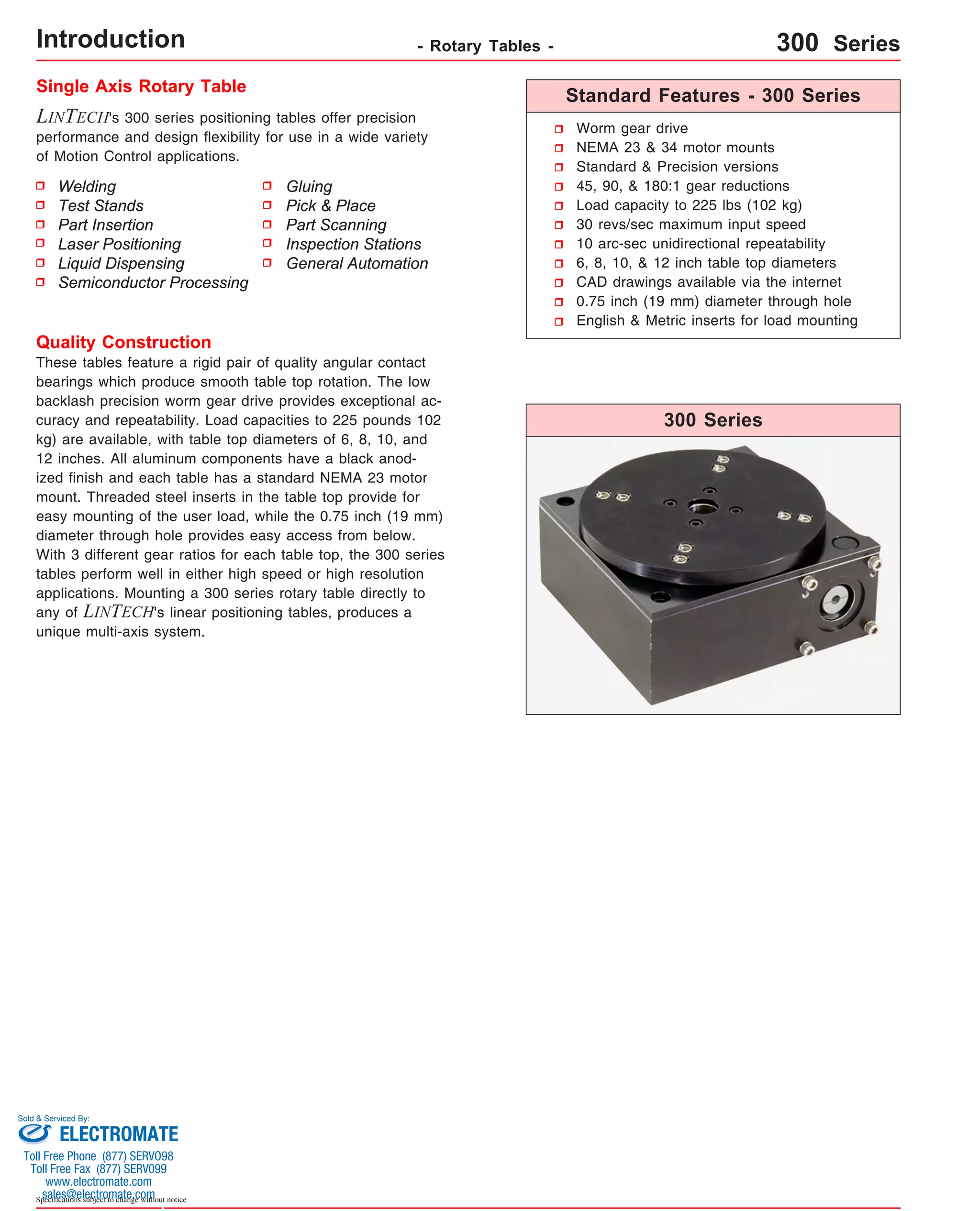 Introduction Single Axis Rotary Table Standard Features - 300 Series 
LINTECH's 300 series positioning tables offer precision 
performance and design flexibility for use in a wide variety 
of Motion Control applications. 
Worm gear drive 
NEMA 23 & 34 motor mounts 
Standard & Precision versions 
45, 90, & 180:1 gear reductions 
Load capacity to 225 lbs (102 kg) 
30 revs/sec maximum input speed 
10 arc-sec unidirectional repeatability 
6, 8, 10, & 12 inch table top diameters 
CAD drawings available via the internet 
0.75 inch (19 mm) diameter through hole 
English & Metric inserts for load mounting 
300 Series 
Quality Construction 
These tables feature a rigid pair of quality angular contact 
bearings which produce smooth table top rotation. The low 
backlash precision worm gear drive provides exceptional ac-curacy 
and repeatability. Load capacities to 225 pounds 102 
kg) are available, with table top diameters of 6, 8, 10, and 
12 inches. All aluminum components have a black anod-ized 
finish and each table has a standard NEMA 23 motor 
mount. Threaded steel inserts in the table top provide for 
easy mounting of the user load, while the 0.75 inch (19 mm) 
diameter through hole provides easy access from below. 
With 3 different gear ratios for each table top, the 300 series 
tables perform well in either high speed or high resolution 
applications. Mounting a 300 series rotary table directly to 
any of LINTECH's linear positioning tables, produces a 
unique multi-axis system. 
Sold & Serviced By: 
Specifications subject to change without notice 
Gluing 
Pick & Place 
Part Scanning 
Inspection Stations 
General Automation 
Welding 
Test Stands 
Part Insertion 
Laser Positioning 
Liquid Dispensing 
Semiconductor Processing 
- Rotary Tables - 300 Series 
ELECTROMATE 
Toll Free Phone (877) SERVO98 
Toll Free Fax (877) SERV099 
www.electromate.com 
sales@electromate.com 
 