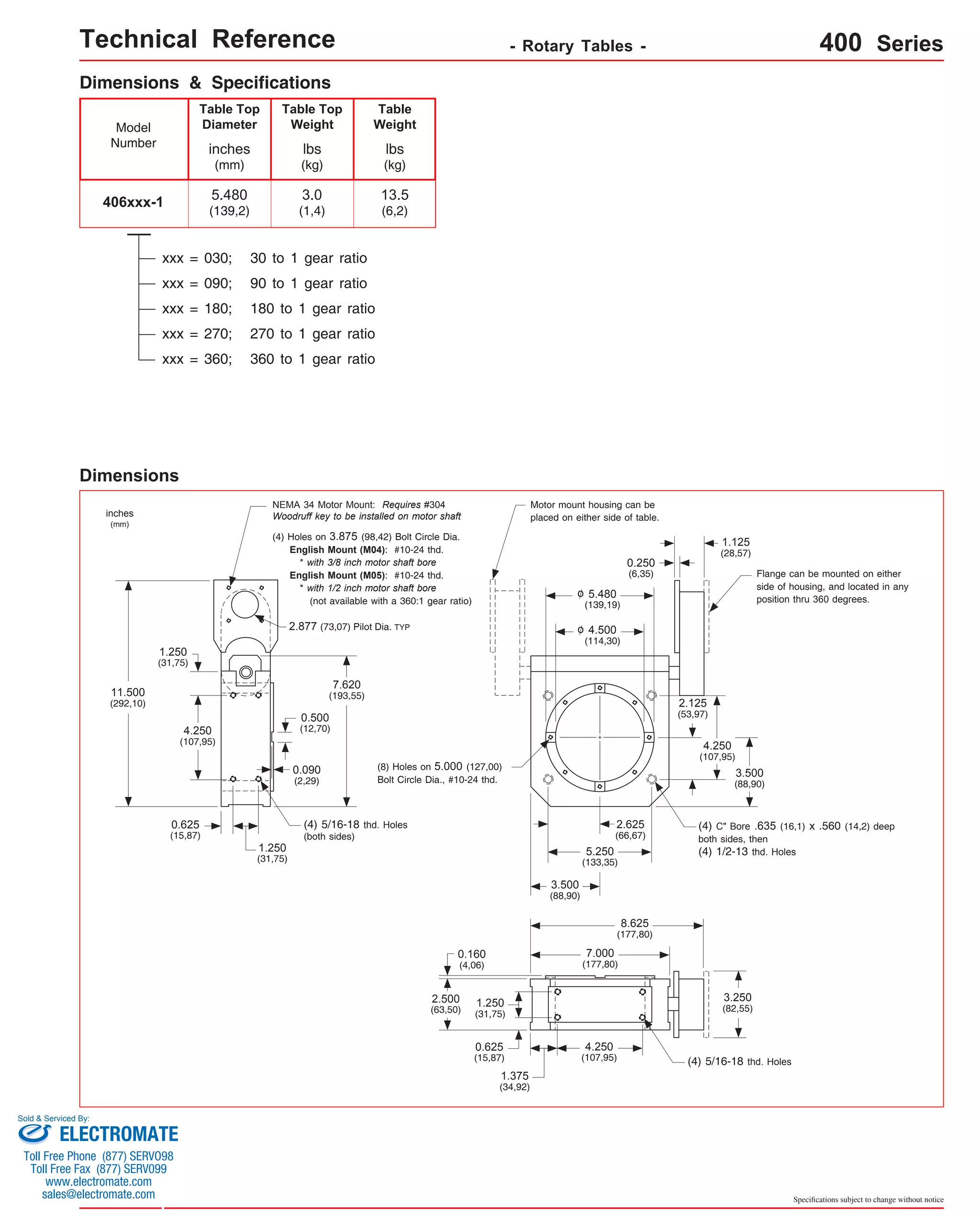 Technical Reference - Rotary Tables - 400 Series 
(4) C" Bore .635 (16,1) x .560 (14,2) deep 
both sides, then 
(4) 1/2-13 thd. Holes 
Specifications subject to change without notice 
Dimensions & Specifications 
Model 
Number 
406xxx-1 
Table Top 
Diameter 
inches 
(mm) 
5.480 
(139,2) 
Table Top 
Weight 
lbs 
(kg) 
3.0 
(1,4) 
Table 
Weight 
xxx = 090; 90 to 1 gear ratio 
xxx = 180; 180 to 1 gear ratio 
lbs 
(kg) 
13.5 
(6,2) 
xxx = 270; 270 to 1 gear ratio 
xxx = 360; 360 to 1 gear ratio 
Dimensions 
Flange can be mounted on either 
side of housing, and located in any 
position thru 360 degrees. 
(4) Holes on 3.875 (98,42) Bolt Circle Dia. 
English Mount (M04): #10-24 thd. 
* with 3/8 inch motor shaft bore 
English Mount (M05): #10-24 thd. 
* with 1/2 inch motor shaft bore 
(not available with a 360:1 gear ratio) 
2.877 (73,07) Pilot Dia. TYP 
inches 
(mm) 
Motor mount housing can be 
placed on either side of table. 
4.500 
(114,30) 
NEMA 34 Motor Mount: Requires #304 
Woodruff key to be installed on motor shaft 
o 
1.250 
(31,75) 
4.250 
(107,95) 
0.625 
(15,87) 
11.500 
(292,10) 
1.250 
(31,75) 
5.480 
(139,19) 
o 
0.500 
(12,70) 
0.090 
(2,29) 
2.625 
(66,67) 
5.250 
(133,35) 
3.500 
(88,90) 
7.620 
(193,55) 
2.125 
(53,97) 
4.250 
(107,95) 
3.500 
(88,90) 
(4) 5/16-18 thd. Holes 
(both sides) 
(4) 5/16-18 thd. Holes 
8.625 
(177,80) 
7.000 
(177,80) 
0.160 
(4,06) 
1.250 
(31,75) 
2.500 
(63,50) 
0.625 
(15,87) 
1.375 
(34,92) 
4.250 
(107,95) 
3.250 
(82,55) 
(8) Holes on 5.000 (127,00) 
Bolt Circle Dia., #10-24 thd. 
0.250 
(6,35) 
1.125 
(28,57) 
xxx = 030; 30 to 1 gear ratio 
Sold & Serviced By: 
ELECTROMATE 
Toll Free Phone (877) SERVO98 
Toll Free Fax (877) SERV099 
www.electromate.com 
sales@electromate.com 
 