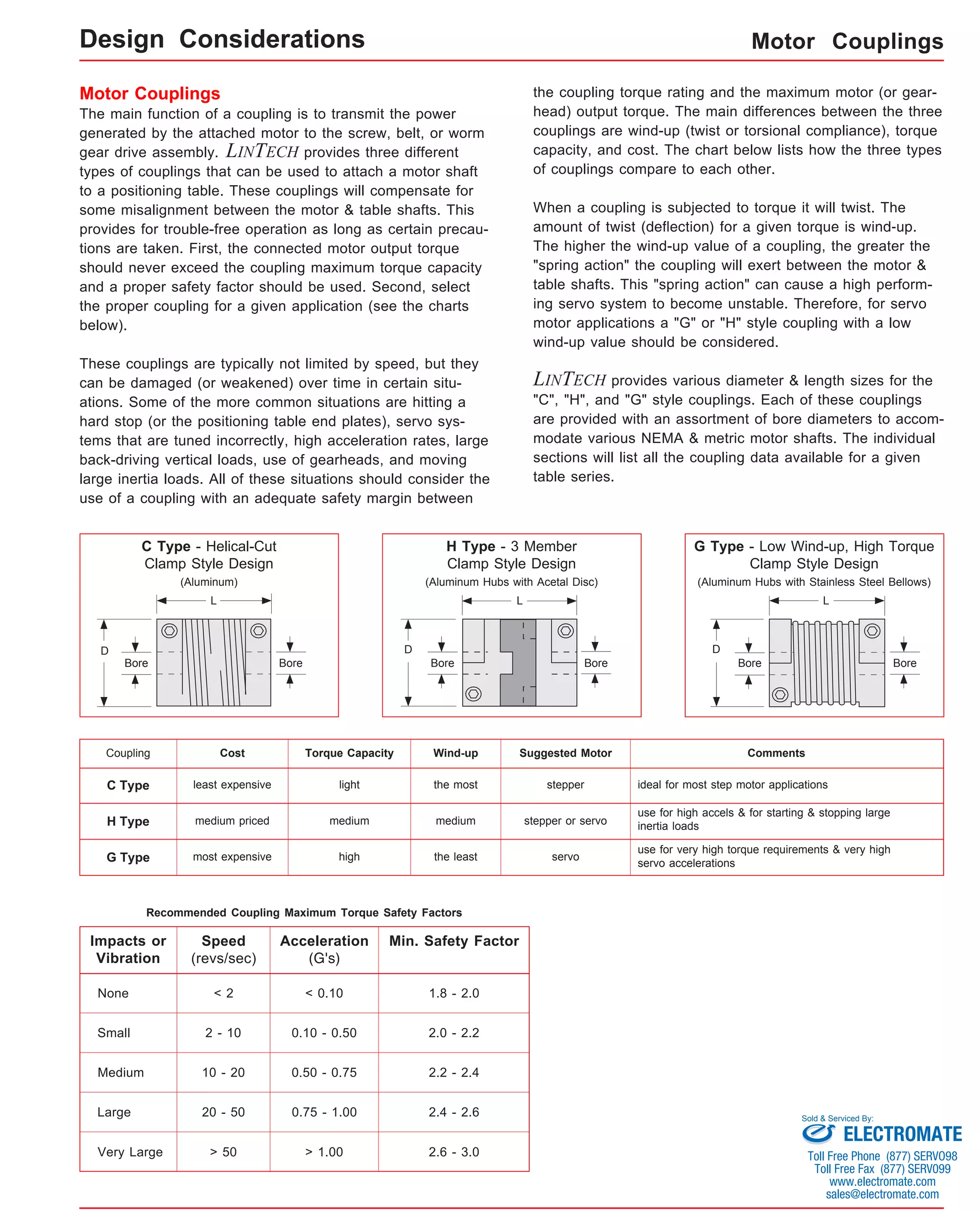 Motor Couplings 
Motor Couplings 
The main function of a coupling is to transmit the power 
generated by the attached motor to the screw, belt, or worm 
gear drive assembly. LINTECH provides three different 
types of couplings that can be used to attach a motor shaft 
to a positioning table. These couplings will compensate for 
some misalignment between the motor & table shafts. This 
provides for trouble-free operation as long as certain precau-tions 
are taken. First, the connected motor output torque 
should never exceed the coupling maximum torque capacity 
and a proper safety factor should be used. Second, select 
the proper coupling for a given application (see the charts 
below). 
These couplings are typically not limited by speed, but they 
can be damaged (or weakened) over time in certain situ-ations. 
Some of the more common situations are hitting a 
hard stop (or the positioning table end plates), servo sys-tems 
that are tuned incorrectly, high acceleration rates, large 
back-driving vertical loads, use of gearheads, and moving 
large inertia loads. All of these situations should consider the 
use of a coupling with an adequate safety margin between 
C Type - Helical-Cut 
Clamp Style Design 
(Aluminum) 
C Type least expensive light the most stepper ideal for most step motor applications 
H Type medium priced medium medium stepper or servo 
Recommended Coupling Maximum Torque Safety Factors 
Impacts or 
Vibration 
None 
Small 
Speed 
(revs/sec) 
Min. Safety Factor 
< 2 1.8 - 2.0 
2 - 10 2.0 - 2.2 
10 - 20 
Acceleration 
(G's) 
< 0.10 
0.10 - 0.50 
0.50 - 0.75 2.2 - 2.4 
2.4 - 2.6 
Medium 
Large 
20 - 50 0.75 - 1.00 
Very Large > 50 > 1.00 2.6 - 3.0 
the coupling torque rating and the maximum motor (or gear-head) 
output torque. The main differences between the three 
couplings are wind-up (twist or torsional compliance), torque 
capacity, and cost. The chart below lists how the three types 
of couplings compare to each other. 
When a coupling is subjected to torque it will twist. The 
amount of twist (deflection) for a given torque is wind-up. 
The higher the wind-up value of a coupling, the greater the 
"spring action" the coupling will exert between the motor & 
table shafts. This "spring action" can cause a high perform-ing 
servo system to become unstable. Therefore, for servo 
motor applications a "G" or "H" style coupling with a low 
wind-up value should be considered. 
LINTECH provides various diameter & length sizes for the 
"C", "H", and "G" style couplings. Each of these couplings 
are provided with an assortment of bore diameters to accom-modate 
various NEMA & metric motor shafts. The individual 
sections will list all the coupling data available for a given 
table series. 
Design Considerations 
D 
Bore 
L 
G Type - Low Wind-up, High Torque 
Clamp Style Design 
(Aluminum Hubs with Stainless Steel Bellows) 
L 
D 
H Type - 3 Member 
Clamp Style Design 
(Aluminum Hubs with Acetal Disc) 
L 
D 
Bore Bore Bore Bore Bore 
Coupling Cost Torque Capacity Wind-up Suggested Motor Comments 
use for high accels & for starting & stopping large 
inertia loads 
use for very high torque requirements & very high 
servo accelerations 
G Type most expensive high the least servo 
Sold & Serviced By: 
ELECTROMATE 
Toll Free Phone (877) SERVO98 
Toll Free Fax (877) SERV099 
www.electromate.com 
sales@electromate.com 
 