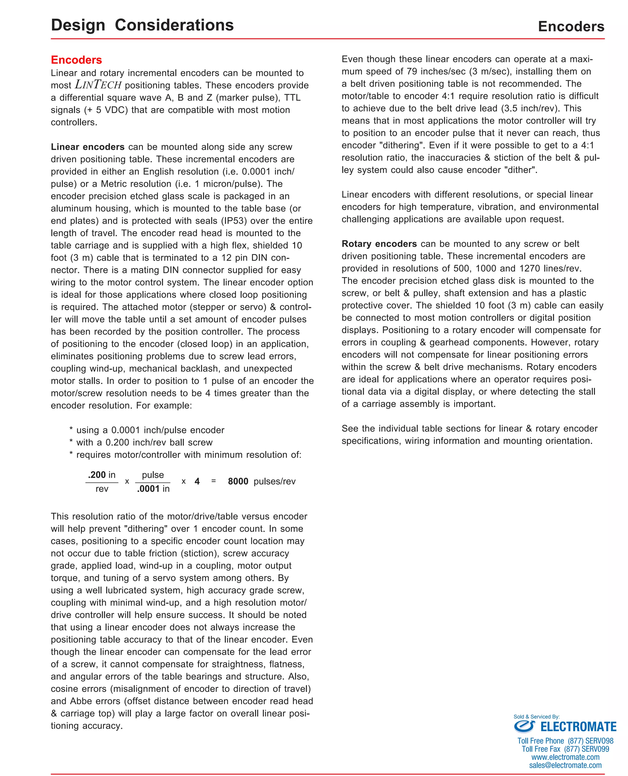 Encoders 
Linear and rotary incremental encoders can be mounted to 
most LINTECH positioning tables. These encoders provide 
a differential square wave A, B and Z (marker pulse), TTL 
signals (+ 5 VDC) that are compatible with most motion 
controllers. 
Linear encoders can be mounted along side any screw 
driven positioning table. These incremental encoders are 
provided in either an English resolution (i.e. 0.0001 inch/ 
pulse) or a Metric resolution (i.e. 1 micron/pulse). The 
encoder precision etched glass scale is packaged in an 
aluminum housing, which is mounted to the table base (or 
end plates) and is protected with seals (IP53) over the entire 
length of travel. The encoder read head is mounted to the 
table carriage and is supplied with a high flex, shielded 10 
foot (3 m) cable that is terminated to a 12 pin DIN con-nector. 
There is a mating DIN connector supplied for easy 
wiring to the motor control system. The linear encoder option 
is ideal for those applications where closed loop positioning 
is required. The attached motor (stepper or servo) & control-ler 
will move the table until a set amount of encoder pulses 
has been recorded by the position controller. The process 
of positioning to the encoder (closed loop) in an application, 
eliminates positioning problems due to screw lead errors, 
coupling wind-up, mechanical backlash, and unexpected 
motor stalls. In order to position to 1 pulse of an encoder the 
motor/screw resolution needs to be 4 times greater than the 
encoder resolution. For example: 
* using a 0.0001 inch/pulse encoder 
* with a 0.200 inch/rev ball screw 
* requires motor/controller with minimum resolution of: 
Encoders 
= 8000 pulses/rev .200 in 
x 4 
rev 
pulse 
x 
.0001 in 
This resolution ratio of the motor/drive/table versus encoder 
will help prevent "dithering" over 1 encoder count. In some 
cases, positioning to a specific encoder count location may 
not occur due to table friction (stiction), screw accuracy 
grade, applied load, wind-up in a coupling, motor output 
torque, and tuning of a servo system among others. By 
using a well lubricated system, high accuracy grade screw, 
coupling with minimal wind-up, and a high resolution motor/ 
drive controller will help ensure success. It should be noted 
that using a linear encoder does not always increase the 
positioning table accuracy to that of the linear encoder. Even 
though the linear encoder can compensate for the lead error 
of a screw, it cannot compensate for straightness, flatness, 
and angular errors of the table bearings and structure. Also, 
cosine errors (misalignment of encoder to direction of travel) 
and Abbe errors (offset distance between encoder read head 
& carriage top) will play a large factor on overall linear posi-tioning 
accuracy. 
Even though these linear encoders can operate at a maxi-mum 
speed of 79 inches/sec (3 m/sec), installing them on 
a belt driven positioning table is not recommended. The 
motor/table to encoder 4:1 require resolution ratio is difficult 
to achieve due to the belt drive lead (3.5 inch/rev). This 
means that in most applications the motor controller will try 
to position to an encoder pulse that it never can reach, thus 
encoder "dithering". Even if it were possible to get to a 4:1 
resolution ratio, the inaccuracies & stiction of the belt & pul-ley 
system could also cause encoder "dither". 
Linear encoders with different resolutions, or special linear 
encoders for high temperature, vibration, and environmental 
challenging applications are available upon request. 
Rotary encoders can be mounted to any screw or belt 
driven positioning table. These incremental encoders are 
provided in resolutions of 500, 1000 and 1270 lines/rev. 
The encoder precision etched glass disk is mounted to the 
screw, or belt & pulley, shaft extension and has a plastic 
protective cover. The shielded 10 foot (3 m) cable can easily 
be connected to most motion controllers or digital position 
displays. Positioning to a rotary encoder will compensate for 
errors in coupling & gearhead components. However, rotary 
encoders will not compensate for linear positioning errors 
within the screw & belt drive mechanisms. Rotary encoders 
are ideal for applications where an operator requires posi-tional 
data via a digital display, or where detecting the stall 
of a carriage assembly is important. 
See the individual table sections for linear & rotary encoder 
specifications, wiring information and mounting orientation. 
Design Considerations 
Sold & Serviced By: 
ELECTROMATE 
Toll Free Phone (877) SERVO98 
Toll Free Fax (877) SERV099 
www.electromate.com 
sales@electromate.com 
 