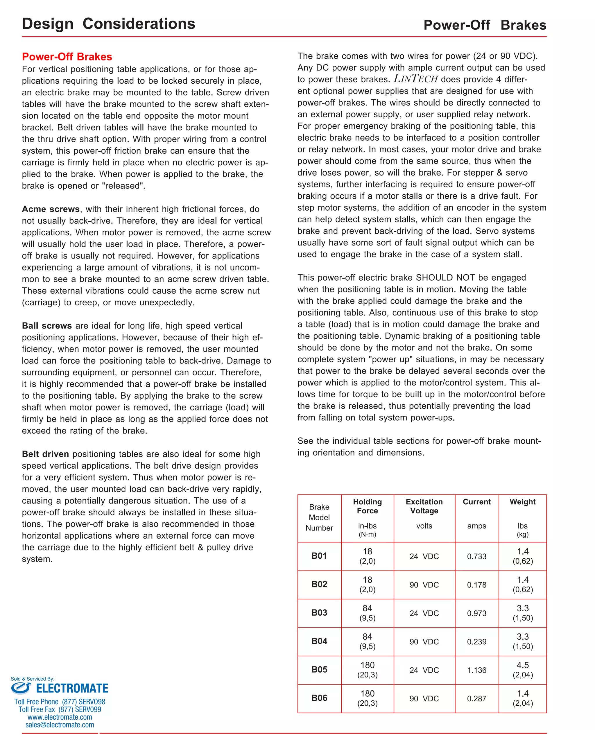 Power-Off Brakes 
For vertical positioning table applications, or for those ap-plications 
requiring the load to be locked securely in place, 
an electric brake may be mounted to the table. Screw driven 
tables will have the brake mounted to the screw shaft exten-sion 
located on the table end opposite the motor mount 
bracket. Belt driven tables will have the brake mounted to 
the thru drive shaft option. With proper wiring from a control 
system, this power-off friction brake can ensure that the 
carriage is firmly held in place when no electric power is ap-plied 
to the brake. When power is applied to the brake, the 
brake is opened or "released". 
Acme screws, with their inherent high frictional forces, do 
not usually back-drive. Therefore, they are ideal for vertical 
applications. When motor power is removed, the acme screw 
will usually hold the user load in place. Therefore, a power-off 
brake is usually not required. However, for applications 
experiencing a large amount of vibrations, it is not uncom-mon 
to see a brake mounted to an acme screw driven table. 
These external vibrations could cause the acme screw nut 
(carriage) to creep, or move unexpectedly. 
Ball screws are ideal for long life, high speed vertical 
positioning applications. However, because of their high ef-ficiency, 
when motor power is removed, the user mounted 
load can force the positioning table to back-drive. Damage to 
surrounding equipment, or personnel can occur. Therefore, 
it is highly recommended that a power-off brake be installed 
to the positioning table. By applying the brake to the screw 
shaft when motor power is removed, the carriage (load) will 
firmly be held in place as long as the applied force does not 
exceed the rating of the brake. 
Belt driven positioning tables are also ideal for some high 
speed vertical applications. The belt drive design provides 
for a very efficient system. Thus when motor power is re-moved, 
the user mounted load can back-drive very rapidly, 
causing a potentially dangerous situation. The use of a 
power-off brake should always be installed in these situa-tions. 
The power-off brake is also recommended in those 
horizontal applications where an external force can move 
the carriage due to the highly efficient belt & pulley drive 
system. 
Power-Off Brakes 
The brake comes with two wires for power (24 or 90 VDC). 
Any DC power supply with ample current output can be used 
to power these brakes. LINTECH does provide 4 differ-ent 
optional power supplies that are designed for use with 
power-off brakes. The wires should be directly connected to 
an external power supply, or user supplied relay network. 
For proper emergency braking of the positioning table, this 
electric brake needs to be interfaced to a position controller 
or relay network. In most cases, your motor drive and brake 
power should come from the same source, thus when the 
drive loses power, so will the brake. For stepper & servo 
systems, further interfacing is required to ensure power-off 
braking occurs if a motor stalls or there is a drive fault. For 
step motor systems, the addition of an encoder in the system 
can help detect system stalls, which can then engage the 
brake and prevent back-driving of the load. Servo systems 
usually have some sort of fault signal output which can be 
used to engage the brake in the case of a system stall. 
This power-off electric brake SHOULD NOT be engaged 
when the positioning table is in motion. Moving the table 
with the brake applied could damage the brake and the 
positioning table. Also, continuous use of this brake to stop 
a table (load) that is in motion could damage the brake and 
the positioning table. Dynamic braking of a positioning table 
should be done by the motor and not the brake. On some 
complete system "power up" situations, in may be necessary 
that power to the brake be delayed several seconds over the 
power which is applied to the motor/control system. This al-lows 
time for torque to be built up in the motor/control before 
the brake is released, thus potentially preventing the load 
from falling on total system power-ups. 
See the individual table sections for power-off brake mount-ing 
orientation and dimensions. 
24 VDC 
Brake 
Model 
Number 
B01 
Holding 
Force 
Excitation 
Voltage 
volts 
Current 
amps 
0.733 
Weight 
lbs 
(kg) 
in-lbs 
(N-m) 
1.4 
(0,62) 
18 
(2,0) 
B02 90 VDC 0.178 1.4 
(0,62) 
18 
(2,0) 
B03 24 VDC 0.973 3.3 
(1,50) 
84 
(9,5) 
B04 90 VDC 0.239 3.3 
(1,50) 
84 
(9,5) 
B05 24 VDC 1.136 4.5 
(2,04) 
180 
(20,3) 
B06 90 VDC 0.287 1.4 
(2,04) 
180 
(20,3) 
Design Considerations 
Sold & Serviced By: 
ELECTROMATE 
Toll Free Phone (877) SERVO98 
Toll Free Fax (877) SERV099 
www.electromate.com 
sales@electromate.com 
 