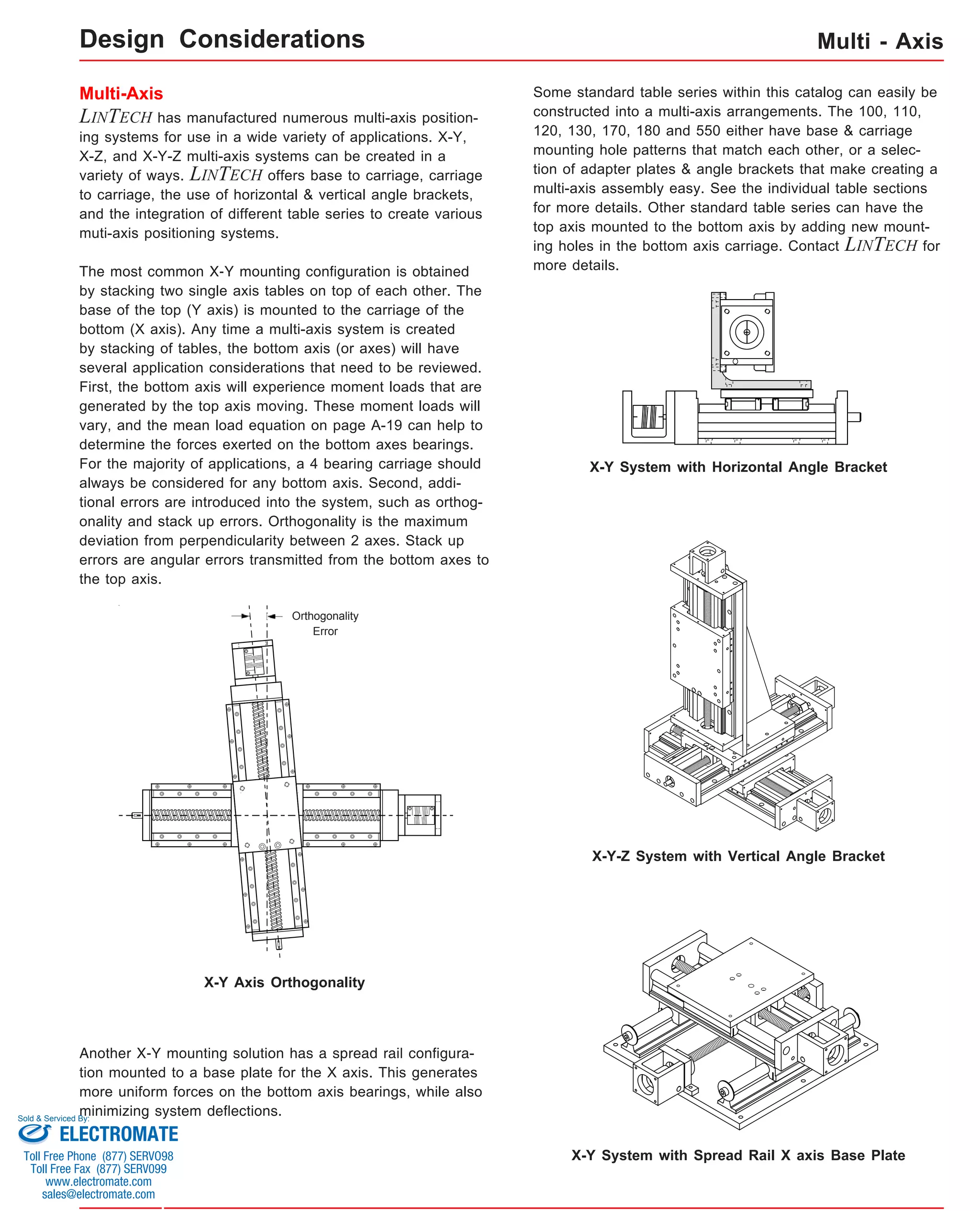 Multi-Axis 
LINTECH has manufactured numerous multi-axis position-ing 
systems for use in a wide variety of applications. X-Y, 
X-Z, and X-Y-Z multi-axis systems can be created in a 
variety of ways. LINTECH offers base to carriage, carriage 
to carriage, the use of horizontal & vertical angle brackets, 
and the integration of different table series to create various 
muti-axis positioning systems. 
The most common X-Y mounting configuration is obtained 
by stacking two single axis tables on top of each other. The 
base of the top (Y axis) is mounted to the carriage of the 
bottom (X axis). Any time a multi-axis system is created 
by stacking of tables, the bottom axis (or axes) will have 
several application considerations that need to be reviewed. 
First, the bottom axis will experience moment loads that are 
generated by the top axis moving. These moment loads will 
vary, and the mean load equation on page A-19 can help to 
determine the forces exerted on the bottom axes bearings. 
For the majority of applications, a 4 bearing carriage should 
always be considered for any bottom axis. Second, addi-tional 
errors are introduced into the system, such as orthog-onality 
and stack up errors. Orthogonality is the maximum 
deviation from perpendicularity between 2 axes. Stack up 
errors are angular errors transmitted from the bottom axes to 
the top axis. 
Multi - Axis 
Some standard table series within this catalog can easily be 
constructed into a multi-axis arrangements. The 100, 110, 
120, 130, 170, 180 and 550 either have base & carriage 
mounting hole patterns that match each other, or a selec-tion 
of adapter plates & angle brackets that make creating a 
multi-axis assembly easy. See the individual table sections 
for more details. Other standard table series can have the 
top axis mounted to the bottom axis by adding new mount-ing 
holes in the bottom axis carriage. Contact LINTECH for 
more details. 
Orthogonality 
Error 
X-Y Axis Orthogonality 
X-Y System with Horizontal Angle Bracket 
X-Y-Z System with Vertical Angle Bracket 
Another X-Y mounting solution has a spread rail configura-tion 
mounted to a base plate for the X axis. This generates 
more uniform forces on the bottom axis bearings, while also 
minimizing system deflections. 
X-Y System with Spread Rail X axis Base Plate 
Design Considerations 
Sold & Serviced By: 
ELECTROMATE 
Toll Free Phone (877) SERVO98 
Toll Free Fax (877) SERV099 
www.electromate.com 
sales@electromate.com 
 