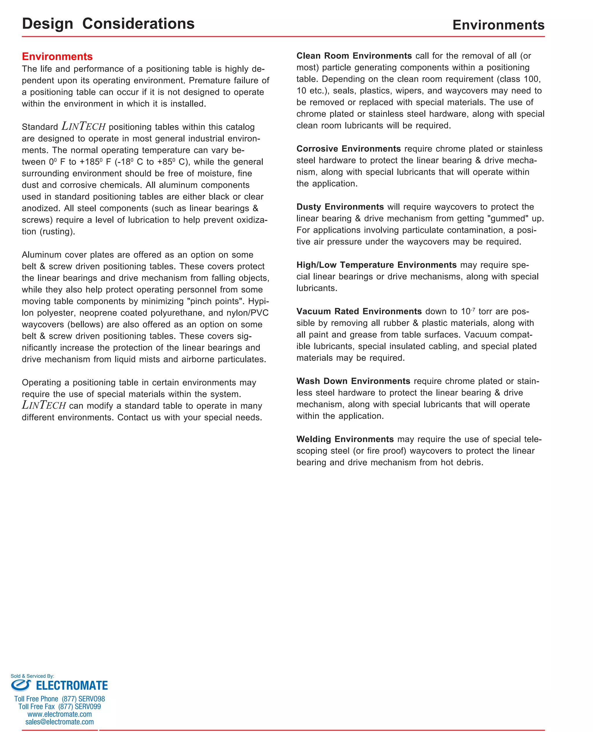Environments 
The life and performance of a positioning table is highly de-pendent 
upon its operating environment. Premature failure of 
a positioning table can occur if it is not designed to operate 
within the environment in which it is installed. 
Standard LINTECH positioning tables within this catalog 
are designed to operate in most general industrial environ-ments. 
The normal operating temperature can vary be-tween 
00 F to +1850 F (-180 C to +850 C), while the general 
surrounding environment should be free of moisture, fine 
dust and corrosive chemicals. All aluminum components 
used in standard positioning tables are either black or clear 
anodized. All steel components (such as linear bearings & 
screws) require a level of lubrication to help prevent oxidiza-tion 
(rusting). 
Aluminum cover plates are offered as an option on some 
belt & screw driven positioning tables. These covers protect 
the linear bearings and drive mechanism from falling objects, 
while they also help protect operating personnel from some 
moving table components by minimizing "pinch points". Hypi-lon 
polyester, neoprene coated polyurethane, and nylon/PVC 
waycovers (bellows) are also offered as an option on some 
belt & screw driven positioning tables. These covers sig-nificantly 
increase the protection of the linear bearings and 
drive mechanism from liquid mists and airborne particulates. 
Operating a positioning table in certain environments may 
require the use of special materials within the system. 
LINTECH can modify a standard table to operate in many 
different environments. Contact us with your special needs. 
Environments 
Clean Room Environments call for the removal of all (or 
most) particle generating components within a positioning 
table. Depending on the clean room requirement (class 100, 
10 etc.), seals, plastics, wipers, and waycovers may need to 
be removed or replaced with special materials. The use of 
chrome plated or stainless steel hardware, along with special 
clean room lubricants will be required. 
Corrosive Environments require chrome plated or stainless 
steel hardware to protect the linear bearing & drive mecha-nism, 
along with special lubricants that will operate within 
the application. 
Dusty Environments will require waycovers to protect the 
linear bearing & drive mechanism from getting "gummed" up. 
For applications involving particulate contamination, a posi-tive 
air pressure under the waycovers may be required. 
High/Low Temperature Environments may require spe-cial 
linear bearings or drive mechanisms, along with special 
lubricants. 
Vacuum Rated Environments down to 10-7 torr are pos-sible 
by removing all rubber & plastic materials, along with 
all paint and grease from table surfaces. Vacuum compat-ible 
lubricants, special insulated cabling, and special plated 
materials may be required. 
Wash Down Environments require chrome plated or stain-less 
steel hardware to protect the linear bearing & drive 
mechanism, along with special lubricants that will operate 
within the application. 
Welding Environments may require the use of special tele-scoping 
steel (or fire proof) waycovers to protect the linear 
bearing and drive mechanism from hot debris. 
Design Considerations 
Sold & Serviced By: 
ELECTROMATE 
Toll Free Phone (877) SERVO98 
Toll Free Fax (877) SERV099 
www.electromate.com 
sales@electromate.com 
 