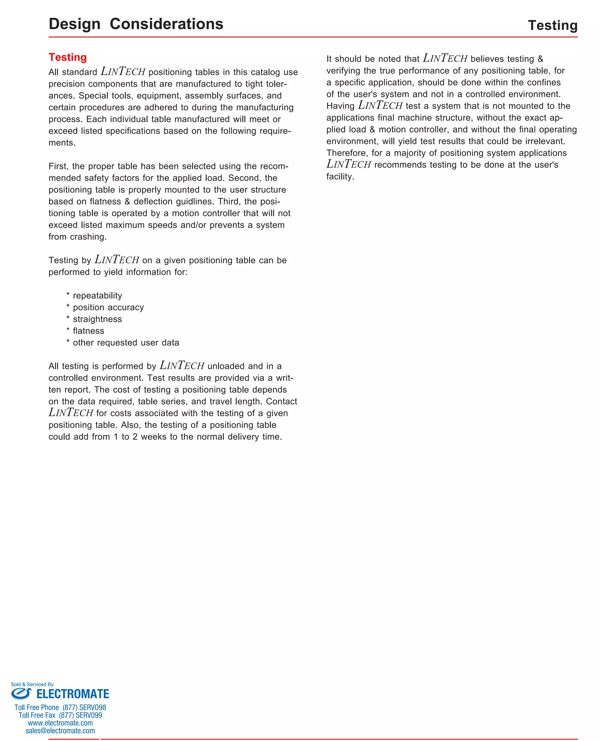 Testing 
All standard LINTECH positioning tables in this catalog use 
precision components that are manufactured to tight toler-ances. 
Special tools, equipment, assembly surfaces, and 
certain procedures are adhered to during the manufacturing 
process. Each individual table manufactured will meet or 
exceed listed specifications based on the following require-ments. 
First, the proper table has been selected using the recom-mended 
safety factors for the applied load. Second, the 
positioning table is properly mounted to the user structure 
based on flatness & deflection guidlines. Third, the posi-tioning 
table is operated by a motion controller that will not 
exceed listed maximum speeds and/or prevents a system 
from crashing. 
Testing by LINTECH on a given positioning table can be 
performed to yield information for: 
* repeatability 
* position accuracy 
* straightness 
* flatness 
* other requested user data 
All testing is performed by LINTECH unloaded and in a 
controlled environment. Test results are provided via a writ-ten 
report. The cost of testing a positioning table depends 
on the data required, table series, and travel length. Contact 
LINTECH for costs associated with the testing of a given 
positioning table. Also, the testing of a positioning table 
could add from 1 to 2 weeks to the normal delivery time. 
Testing 
It should be noted that LINTECH believes testing & 
verifying the true performance of any positioning table, for 
a specific application, should be done within the confines 
of the user's system and not in a controlled environment. 
Having LINTECH test a system that is not mounted to the 
applications final machine structure, without the exact ap-plied 
load & motion controller, and without the final operating 
environment, will yield test results that could be irrelevant. 
Therefore, for a majority of positioning system applications 
LINTECH recommends testing to be done at the user's 
facility. 
Design Considerations 
Sold & Serviced By: 
ELECTROMATE 
Toll Free Phone (877) SERVO98 
Toll Free Fax (877) SERV099 
www.electromate.com 
sales@electromate.com 
 