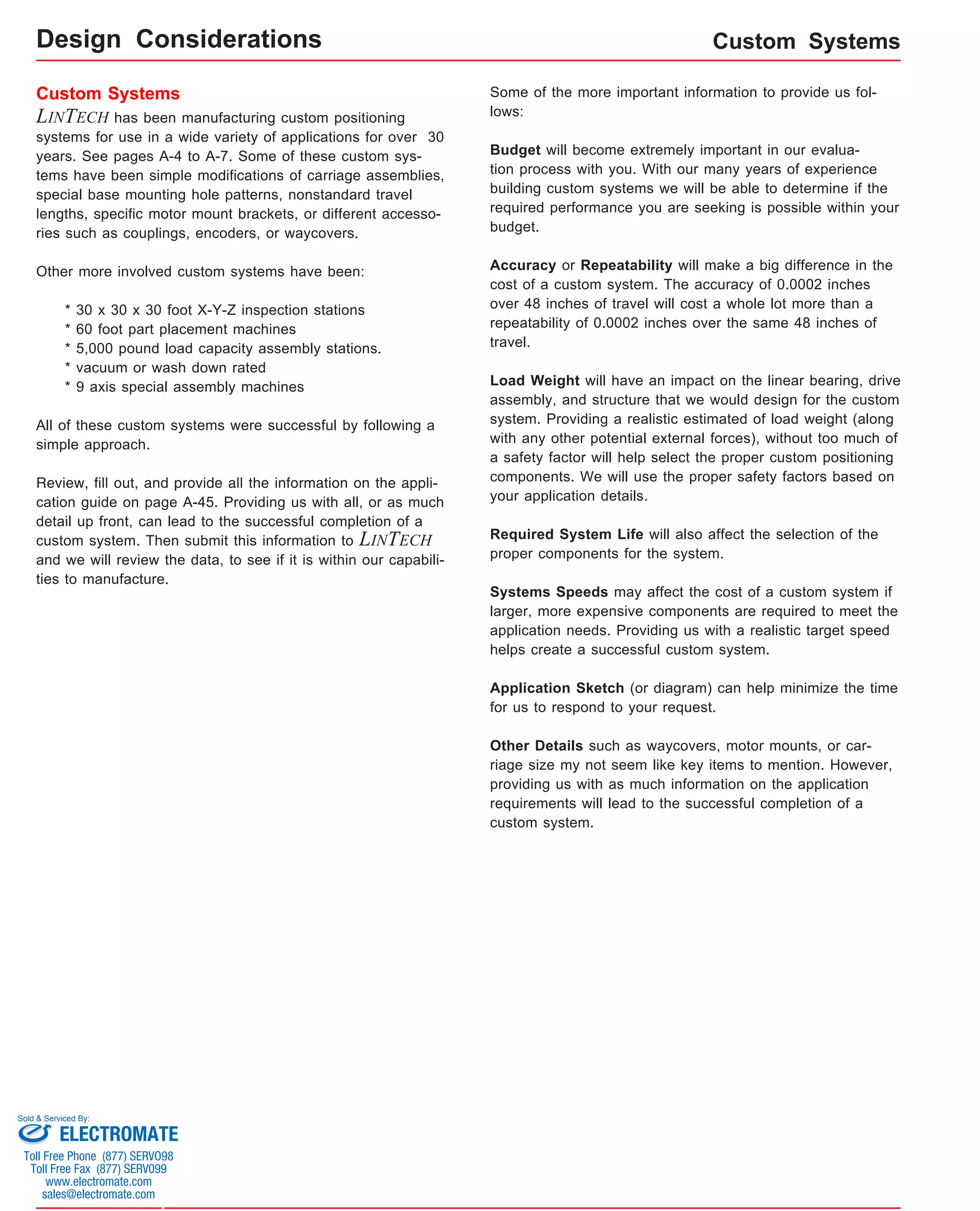 Custom Systems 
Custom Systems Some of the more important information to provide us fol-lows: 
LINTECH has been manufacturing custom positioning 
systems for use in a wide variety of applications for over 30 
years. See pages A-4 to A-7. Some of these custom sys-tems 
have been simple modifications of carriage assemblies, 
special base mounting hole patterns, nonstandard travel 
lengths, specific motor mount brackets, or different accesso-ries 
such as couplings, encoders, or waycovers. 
Other more involved custom systems have been: 
* 30 x 30 x 30 foot X-Y-Z inspection stations 
* 60 foot part placement machines 
* 5,000 pound load capacity assembly stations. 
* vacuum or wash down rated 
* 9 axis special assembly machines 
All of these custom systems were successful by following a 
simple approach. 
Review, fill out, and provide all the information on the appli-cation 
guide on page A-45. Providing us with all, or as much 
detail up front, can lead to the successful completion of a 
custom system. Then submit this information to LINTECH 
and we will review the data, to see if it is within our capabili-ties 
to manufacture. 
Budget will become extremely important in our evalua-tion 
process with you. With our many years of experience 
building custom systems we will be able to determine if the 
required performance you are seeking is possible within your 
budget. 
Accuracy or Repeatability will make a big difference in the 
cost of a custom system. The accuracy of 0.0002 inches 
over 48 inches of travel will cost a whole lot more than a 
repeatability of 0.0002 inches over the same 48 inches of 
travel. 
Load Weight will have an impact on the linear bearing, drive 
assembly, and structure that we would design for the custom 
system. Providing a realistic estimated of load weight (along 
with any other potential external forces), without too much of 
a safety factor will help select the proper custom positioning 
components. We will use the proper safety factors based on 
your application details. 
Required System Life will also affect the selection of the 
proper components for the system. 
Systems Speeds may affect the cost of a custom system if 
larger, more expensive components are required to meet the 
application needs. Providing us with a realistic target speed 
helps create a successful custom system. 
Application Sketch (or diagram) can help minimize the time 
for us to respond to your request. 
Other Details such as waycovers, motor mounts, or car-riage 
size my not seem like key items to mention. However, 
providing us with as much information on the application 
requirements will lead to the successful completion of a 
custom system. 
Design Considerations 
Sold & Serviced By: 
ELECTROMATE 
Toll Free Phone (877) SERVO98 
Toll Free Fax (877) SERV099 
www.electromate.com 
sales@electromate.com 
 