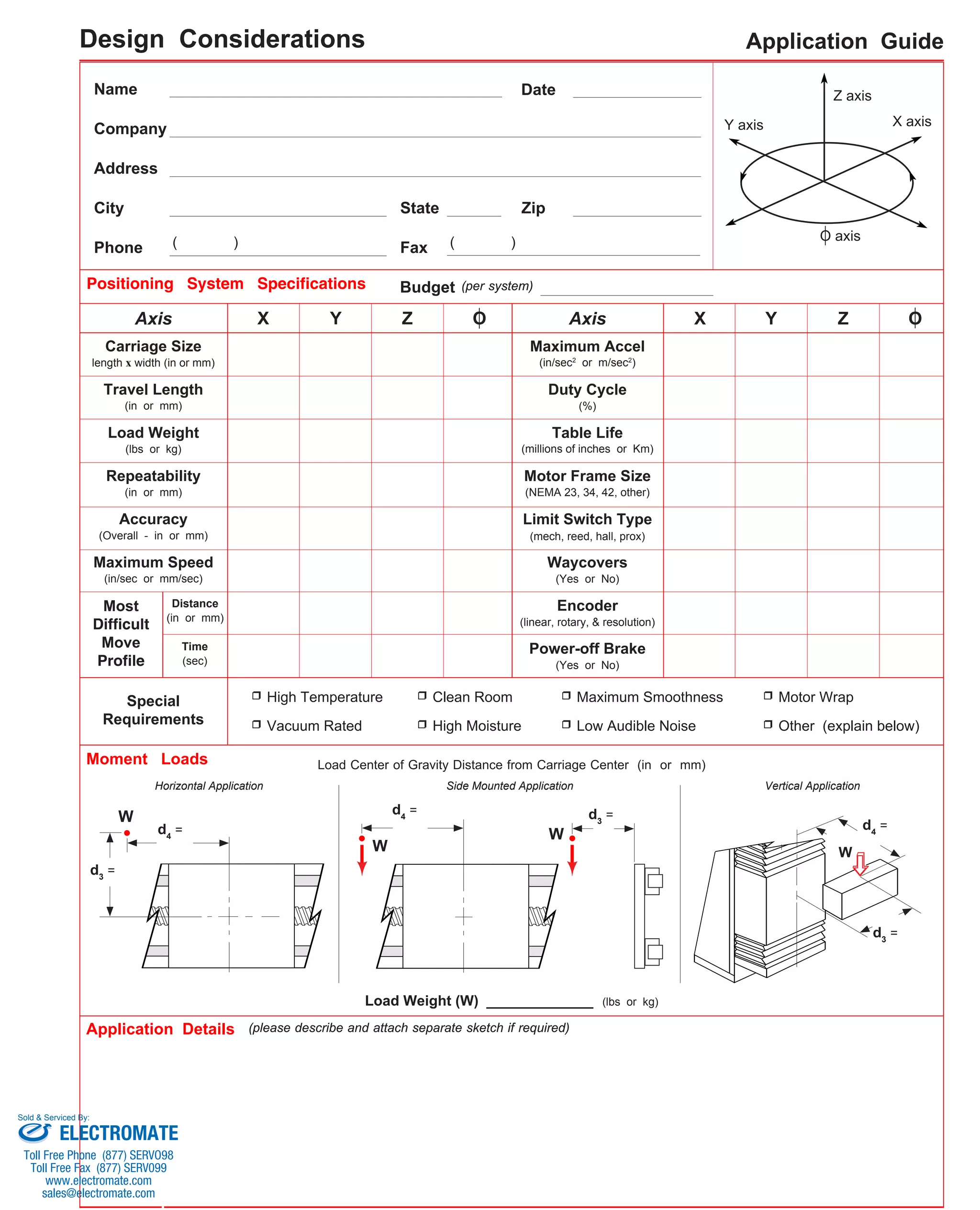 Name Date 
State Zip 
Fax 
Application Guide 
Z axis 
Y axis X axis 
Company 
Address 
City 
Phone 
Positioning System Specifications 
( ) ( ) 
Budget (per system) 
Axis X Y Z O Axis 
X Y Z O 
Maximum Accel 
(in/sec2 or m/sec2) 
Duty Cycle 
Table Life 
(millions of inches or Km) 
Motor Frame Size 
(NEMA 23, 34, 42, other) 
Limit Switch Type 
(mech, reed, hall, prox) 
Waycovers 
(Yes or No) 
Encoder 
Carriage Size 
Travel Length 
(in or mm) 
Load Weight 
(lbs or kg) 
O axis 
length x width (in or mm) 
Distance 
(in or mm) (linear, rotary, & resolution) 
Special 
Requirements 
Horizontal Application 
Application Details 
Load Center of Gravity Distance from Carriage Center (in or mm) 
Load Weight (W) ____________ (lbs or kg) 
Repeatability 
(in or mm) 
Accuracy 
(Overall - in or mm) 
Maximum Speed 
(in/sec or mm/sec) 
Most 
Difficult 
Move 
Time 
Profile 
(sec) 
(please describe and attach separate sketch if required) 
(%) 
Power-off Brake 
(Yes or No) 
Moment Loads 
High Temperature 
Vacuum Rated 
Clean Room 
High Moisture 
Maximum Smoothness 
Low Audible Noise 
Motor Wrap 
Other (explain below) 
W 
d3 = 
W 
W W 
d4 = 
d3 d = 4 = 
d4 = 
d3 = 
Side Mounted Application Vertical Application 
Design Considerations 
Sold & Serviced By: 
ELECTROMATE 
Toll Free Phone (877) SERVO98 
Toll Free Fax (877) SERV099 
www.electromate.com 
sales@electromate.com 
 