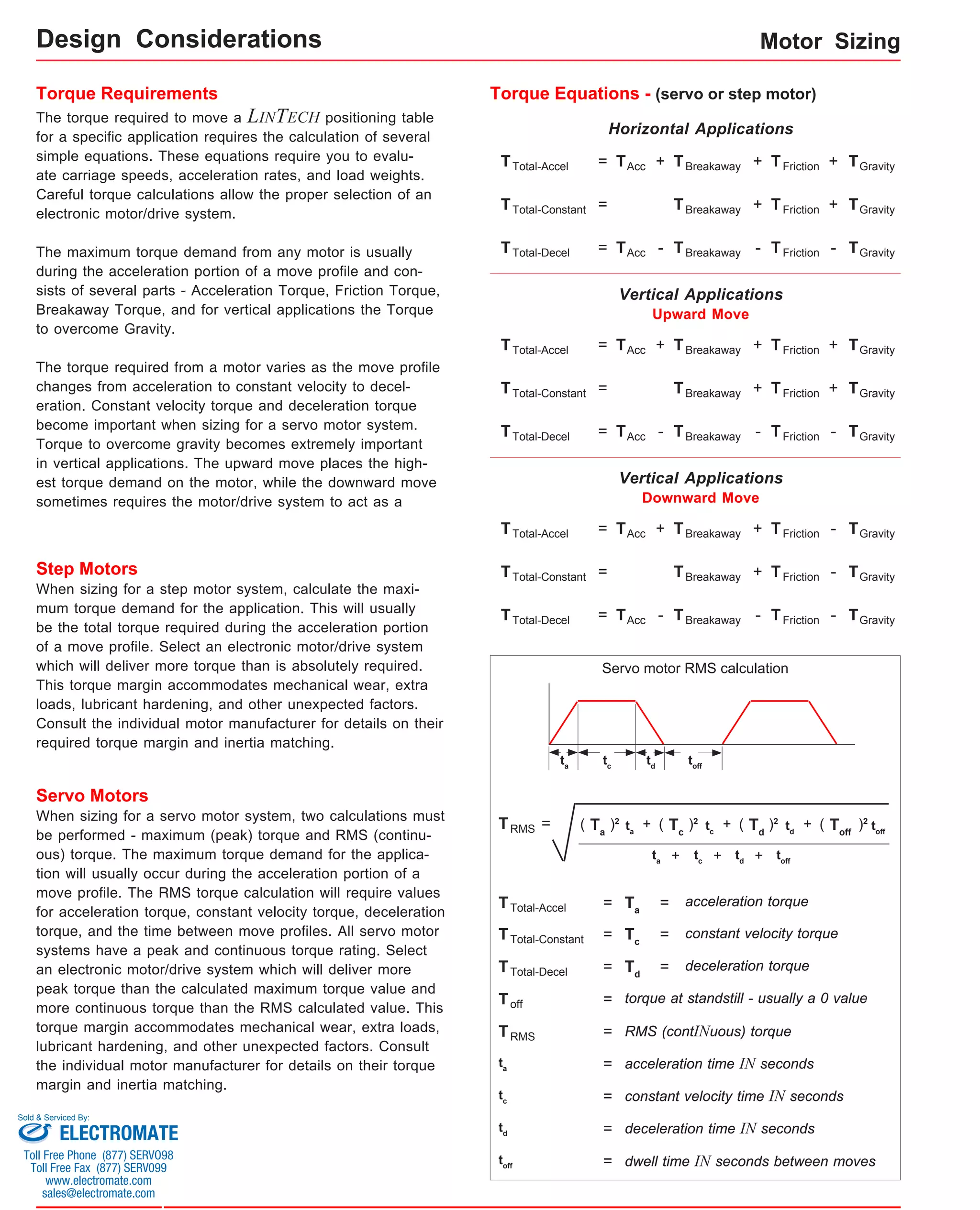 Motor Sizing 
Torque Requirements 
The torque required to move a LINTECH positioning table 
for a specific application requires the calculation of several 
simple equations. These equations require you to evalu-ate 
carriage speeds, acceleration rates, and load weights. 
Careful torque calculations allow the proper selection of an 
electronic motor/drive system. 
The maximum torque demand from any motor is usually 
during the acceleration portion of a move profile and con-sists 
of several parts - Acceleration Torque, Friction Torque, 
Breakaway Torque, and for vertical applications the Torque 
to overcome Gravity. 
The torque required from a motor varies as the move profile 
changes from acceleration to constant velocity to decel-eration. 
Constant velocity torque and deceleration torque 
become important when sizing for a servo motor system. 
Torque to overcome gravity becomes extremely important 
in vertical applications. The upward move places the high-est 
torque demand on the motor, while the downward move 
sometimes requires the motor/drive system to act as a 
Step Motors 
When sizing for a step motor system, calculate the maxi-mum 
torque demand for the application. This will usually 
be the total torque required during the acceleration portion 
of a move profile. Select an electronic motor/drive system 
which will deliver more torque than is absolutely required. 
This torque margin accommodates mechanical wear, extra 
loads, lubricant hardening, and other unexpected factors. 
Consult the individual motor manufacturer for details on their 
required torque margin and inertia matching. 
Servo Motors 
Torque Equations - (servo or step motor) 
TTotal-Accel = TAcc + TBreakaway TFriction + 
Vertical Applications 
Upward Move 
TTotal-Accel = TAcc + TBreakaway TFriction + 
+ TGravity 
Vertical Applications 
Downward Move 
Servo motor RMS calculation 
ta td tc toff 
When sizing for a servo motor system, two calculations must )2 
be performed - maximum (peak) torque and RMS (continu-ous) 
- 
Tc + ( )2 Toff T + ( )2 d T + ( )2 a = ( 
ta tc td toff 
ta + tc + td + toff 
TTotal-Accel Ta = = acceleration torque 
TTotal-Constant 
TTotal-Decel Td = = 
T = constant velocity torque c = 
deceleration torque 
Toff = torque at standstill - usually a 0 value 
TRMS = RMS (contINuous) torque 
ta = acceleration time IN seconds 
tc = constant velocity time IN seconds 
td = deceleration time IN seconds 
toff = dwell time IN seconds between moves 
torque. The maximum torque demand for the applica-tion 
will usually occur during the acceleration portion of a 
move profile. The RMS torque calculation will require values 
for acceleration torque, constant velocity torque, deceleration 
torque, and the time between move profiles. All servo motor 
systems have a peak and continuous torque rating. Select 
an electronic motor/drive system which will deliver more 
peak torque than the calculated maximum torque value and 
more continuous torque than the RMS calculated value. This 
torque margin accommodates mechanical wear, extra loads, 
lubricant hardening, and other unexpected factors. Consult 
the individual motor manufacturer for details on their torque 
margin and inertia matching. 
TTotal-Constant = TBreakaway + TFriction + TGravity 
TTotal-Decel = TAcc - TBreakaway - TFriction - TGravity 
TTotal-Accel = TAcc + TBreakaway TFriction 
+ TGravity 
TTotal-Constant = TBreakaway + TFriction - 
TGravity 
TTotal-Decel = TAcc - TBreakaway - TFriction - TGravity 
Horizontal Applications 
+ TGravity 
TTotal-Constant = TBreakaway + TFriction + TGravity 
TTotal-Decel = TAcc - TBreakaway - TFriction - TGravity 
TRMS 
Design Considerations 
Sold & Serviced By: 
ELECTROMATE 
Toll Free Phone (877) SERVO98 
Toll Free Fax (877) SERV099 
www.electromate.com 
sales@electromate.com 
 