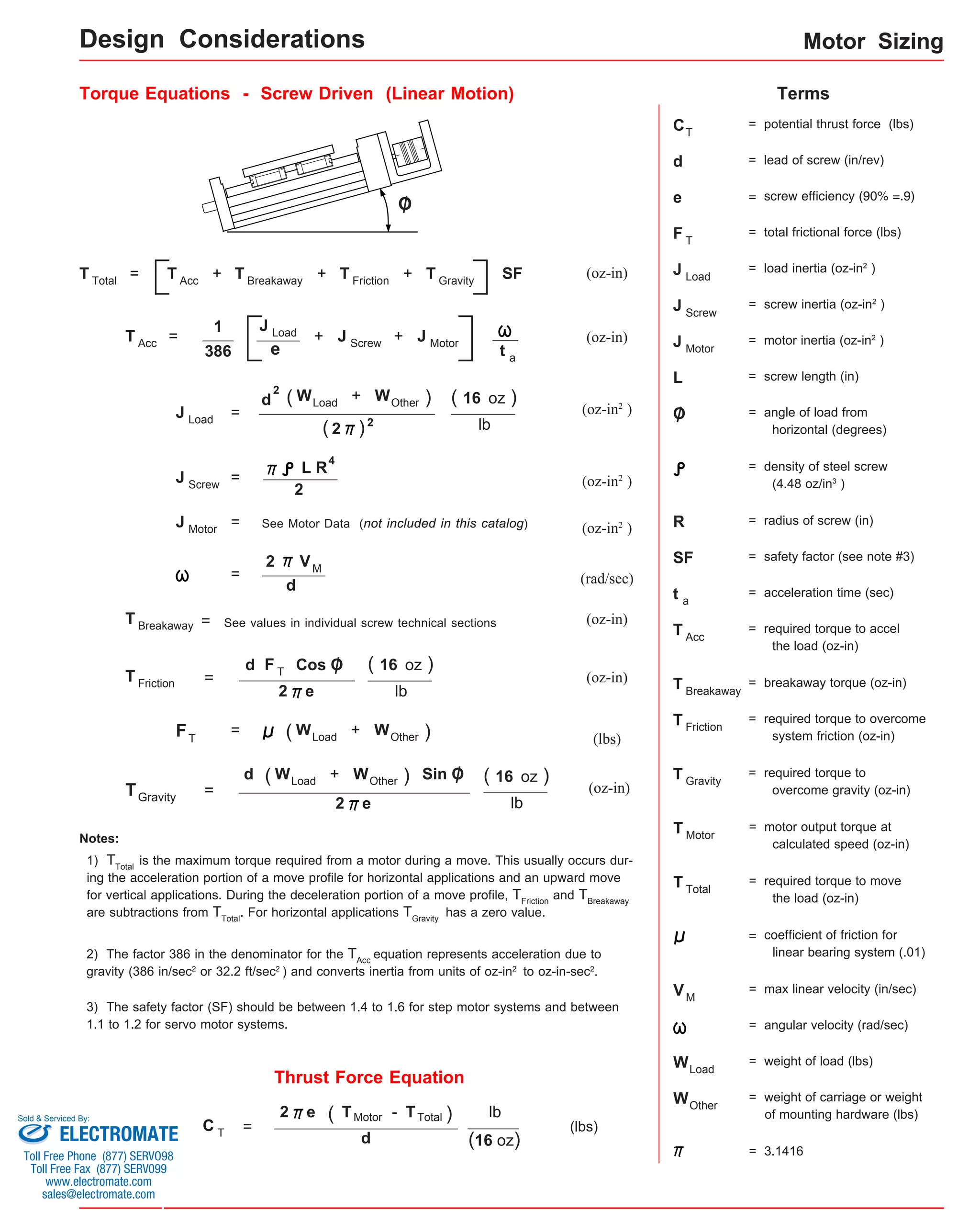Torque Equations - Screw Driven (Linear Motion) Terms 
C 
= + + + SF (oz-in) 
(oz-in) 1 
= + + 
d + ) 
2 
d 
See values in individual screw technical sections (oz-in) 
F T 
( 16 oz ) 
d Sin O 
Thrust Force Equation 
(lbs) 
e 
386 
= (oz-in2 ) 
lb 
= (oz-in2 ) L R 
2 
= See Motor Data (not included in this catalog) (oz-in2 ) 
= (rad/sec) 
(oz-in) 
d 
= 
= 
F (lbs) T = 
( 16 oz ) 
T (oz-in) Gravity 
Notes: 
1) TTotal is the maximum torque required from a motor during a move. This usually occurs dur-ing 
the acceleration portion of a move profile for horizontal applications and an upward move 
for vertical applications. During the deceleration portion of a move profile, TFriction and TBreakaway 
are subtractions from TTotal. For horizontal applications TGravity has a zero value. 
2) The factor 386 in the denominator for the TAcc equation represents acceleration due to 
gravity (386 in/sec2 or 32.2 ft/sec2 ) and converts inertia from units of oz-in2 to oz-in-sec2. 
= potential thrust force (lbs) 
T 
d = lead of screw (in/rev) 
e = screw efficiency (90% =.9) 
F = total frictional force (lbs) 
J = load inertia (oz-in2 ) 
L o a d 
J = screw inertia (oz-in2 ) 
J = motor inertia (oz-in2 ) 
M o t o r 
L = screw length (in) 
O = angle of load from 
horizontal (degrees) 
= density of steel screw 
(4.48 oz/in3 ) 
R = radius of screw (in) 
SF = safety factor (see note #3) 
O 
Cos O 
3) The safety factor (SF) should be between 1.4 to 1.6 for step motor systems and between 
1.1 to 1.2 for servo motor systems. 
t = acceleration time (sec) 
T = required torque to accel 
the load (oz-in) 
T = breakaway torque (oz-in) 
T = required torque to overcome 
system friction (oz-in) 
T = required torque to 
overcome gravity (oz-in) 
T = required torque to move 
the load (oz-in) 
= coefficient of friction for 
linear bearing system (.01) 
V = max linear velocity (in/sec) 
= angular velocity (rad/sec) 
W = weight of load (lbs) 
W = weight of carriage or weight 
of mounting hardware (lbs) 
T 
Screw 
a 
Acc 
Breakaway 
Friction 
Gravity 
Total 
Load 
Other 
2 
= 
C T = 
2 e ( T M otor ) 
lb 
(16 oz) 
d 
M 
T T o tal T A c c 
T A c c 
T B r e akaway T F r i ction T G r avity 
J L o a d J S crew J M o t o r t a 
J L o a d 
( W L o ad W O t her 
= 3.1416 
( 2 ) 2 
( 16 oz ) 
J Screw 
4 
J M o t o r 
VM 
T B r e akaway 
T F r i ction 2 e 
lb 
( W L o ad + W O t her ) 
( W L o ad + W O t her ) 
2 e lb 
Motor Sizing 
T = motor output torque at 
calculated speed (oz-in) 
Motor 
- T T otal 
Design Considerations 
Sold & Serviced By: 
ELECTROMATE 
Toll Free Phone (877) SERVO98 
Toll Free Fax (877) SERV099 
www.electromate.com 
sales@electromate.com 
 