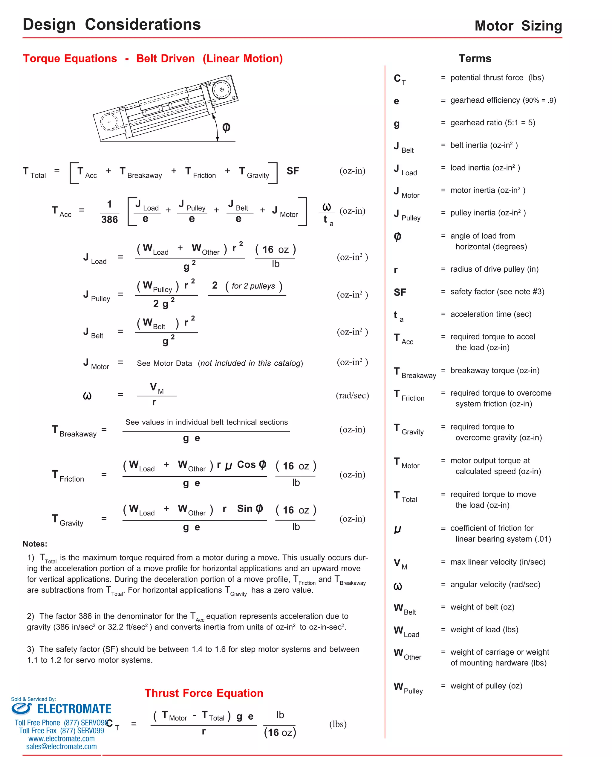 Motor Sizing 
Design Considerations 
Torque Equations - Belt Driven (Linear Motion) Terms 
C 
= + + + SF (oz-in) 
+ J P u l l e y 
J B e l t 
(oz-in) 1 
= + + 
e 
e 
+ ) r 
r Sin O 
Thrust Force Equation 
(lbs) 
e 
386 
= (oz-in2 ) 
lb 
(oz-in2 ) 
(oz-in2 ) 
= See Motor Data (not included in this catalog) 
= (rad/sec) 
r 
(oz-in) 
See values in individual belt technical sections 
( 16 oz ) 
( 16 oz ) 
T G r a vity (oz-in) 
Notes: 
1) TTotal is the maximum torque required from a motor during a move. This usually occurs dur-ing 
the acceleration portion of a move profile for horizontal applications and an upward move 
for vertical applications. During the deceleration portion of a move profile, TFriction and TBreakaway 
are subtractions from TTotal. For horizontal applications TGravity has a zero value. 
2) The factor 386 in the denominator for the TAcc equation represents acceleration due to 
gravity (386 in/sec2 or 32.2 ft/sec2 ) and converts inertia from units of oz-in2 to oz-in-sec2. 
= potential thrust force (lbs) 
T 
e = gearhead efficiency (90% = .9) 
g = gearhead ratio (5:1 = 5) 
J L o a d 
= load inertia (oz-in2 ) 
J M o t o r 
= motor inertia (oz-in2 ) 
J = pulley inertia (oz-in2 ) 
O = angle of load from 
horizontal (degrees) 
r = radius of drive pulley (in) 
SF = safety factor (see note #3) 
O 
3) The safety factor (SF) should be between 1.4 to 1.6 for step motor systems and between 
1.1 to 1.2 for servo motor systems. 
t = acceleration time (sec) 
T = required torque to accel 
the load (oz-in) 
T = breakaway torque (oz-in) 
T = required torque to overcome 
system friction (oz-in) 
T = required torque to 
overcome gravity (oz-in) 
T = motor output torque at 
T = required torque to move 
the load (oz-in) 
= coefficient of friction for 
linear bearing system (.01) 
V = max linear velocity (in/sec) 
= angular velocity (rad/sec) 
W = weight of load (lbs) 
W = weight of carriage or weight 
of mounting hardware (lbs) 
Pulley 
a 
Acc 
Breakaway 
Friction 
Gravity 
Total 
Load 
Other 
2 
= 
C T = 
g e 
lb 
(16 oz) 
r 
M 
T T o tal T A c c 
T A c c 
T B r e akaway T F r i ction T G r avity 
J L o a d J Motor t a 
J L o a d 
( W L o ad W O t her 
g 2 
( 16 oz ) 
J M o t o r 
VM 
( W L o ad + W O t her ) 
g e lb 
T F r i c tion 
r Cos O 
= 
( W L o ad + W O t her ) 
g e lb 
T B re akaway = 
g e 
= 
) r 2 
J P u ll e y 
( W P u lley 
g 2 
( for 2 pulleys ) 
2 
2 
= 
) r 2 
J B e lt 
( W B e lt 
g 2 
(oz-in2 ) 
(oz-in) 
J B e l t 
= belt inertia (oz-in2 ) 
W = weight of belt (oz) 
Belt 
W = weight of pulley (oz) 
Pulley 
calculated speed (oz-in) 
Motor 
( T M otor - T T otal ) 
Sold & Serviced By: 
ELECTROMATE 
Toll Free Phone (877) SERVO98 
Toll Free Fax (877) SERV099 
www.electromate.com 
sales@electromate.com 
 