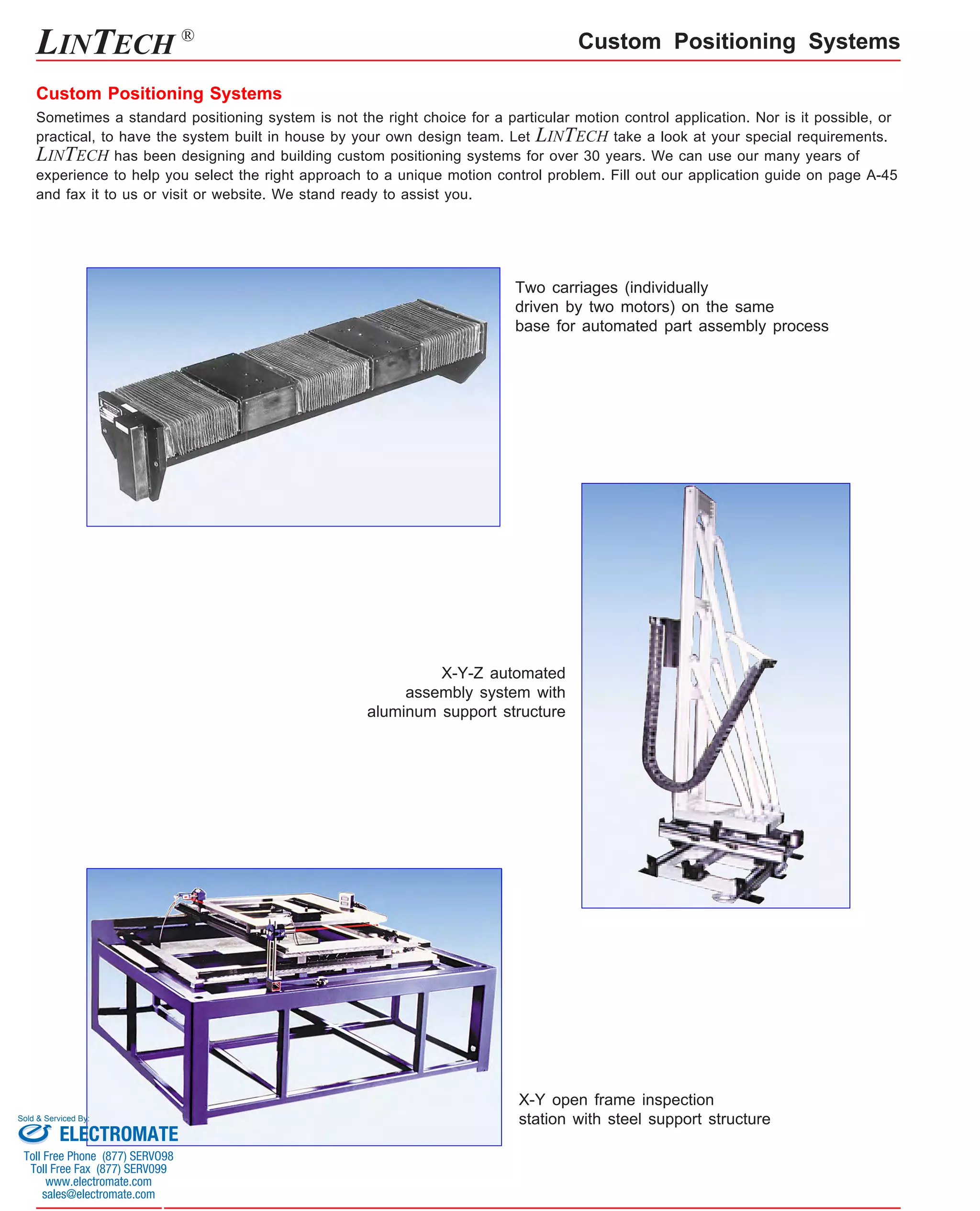 Custom Positioning Systems 
Custom Positioning Systems 
Sometimes a standard positioning system is not the right choice for a particular motion control application. Nor is it possible, or 
practical, to have the system built in house by your own design team. Let LINTECH take a look at your special requirements. 
LINTECH has been designing and building custom positioning systems for over 30 years. We can use our many years of 
experience to help you select the right approach to a unique motion control problem. Fill out our application guide on page A-45 
and fax it to us or visit or website. We stand ready to assist you. 
Two carriages (individually 
driven by two motors) on the same 
base for automated part assembly process 
X-Y-Z automated 
assembly system with 
aluminum support structure 
X-Y open frame inspection 
station with steel support structure 
LINTECH ® 
Sold & Serviced By: 
ELECTROMATE 
Toll Free Phone (877) SERVO98 
Toll Free Fax (877) SERV099 
www.electromate.com 
sales@electromate.com 
 