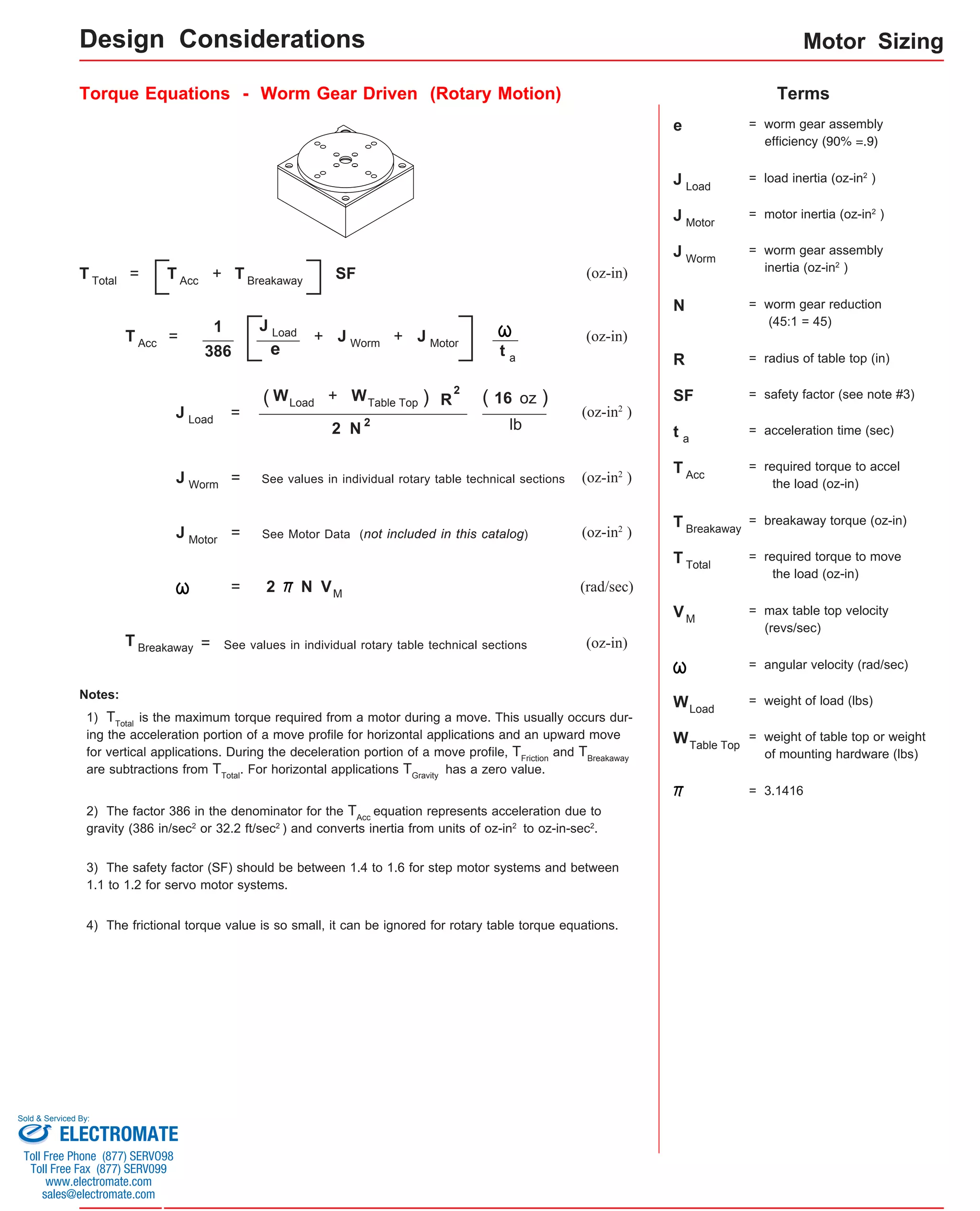 Motor Sizing 
Design Considerations 
Torque Equations - Worm Gear Driven (Rotary Motion) Terms 
= + SF (oz-in) 
(oz-in) 1 
+ J W o r m 
= + 
e 
386 
+ ) R 
= (oz-in2 ) 
lb 
(oz-in2 ) 
J W o r m = See values in individual rotary table technical sections 
= See Motor Data (not included in this catalog) 
(oz-in2 ) 
= 2 (rad/sec) 
See values in individual rotary table technical sections (oz-in) 
Notes: 
1) TTotal is the maximum torque required from a motor during a move. This usually occurs dur-ing 
the acceleration portion of a move profile for horizontal applications and an upward move 
for vertical applications. During the deceleration portion of a move profile, TFriction and TBreakaway 
are subtractions from TTotal. For horizontal applications TGravity has a zero value. 
2) The factor 386 in the denominator for the TAcc equation represents acceleration due to 
gravity (386 in/sec2 or 32.2 ft/sec2 ) and converts inertia from units of oz-in2 to oz-in-sec2. 
e = worm gear assembly 
efficiency (90% =.9) 
J L o a d 
= load inertia (oz-in2 ) 
J = worm gear assembly 
inertia (oz-in2 ) 
J M o t o r 
= motor inertia (oz-in2 ) 
N = worm gear reduction 
(45:1 = 45) 
R = radius of table top (in) 
SF = safety factor (see note #3) 
3) The safety factor (SF) should be between 1.4 to 1.6 for step motor systems and between 
1.1 to 1.2 for servo motor systems. 
t = acceleration time (sec) 
T = required torque to accel 
the load (oz-in) 
T = breakaway torque (oz-in) 
T = required torque to move 
the load (oz-in) 
V = max table top velocity 
(revs/sec) 
= angular velocity (rad/sec) 
W = weight of load (lbs) 
W = weight of table top or weight 
of mounting hardware (lbs) 
Worm 
a 
Acc 
Breakaway 
Total 
Load 
Table Top 
2 
= 
M 
T T o tal T A c c 
T A c c 
T B r e akaway 
J L o a d J M o t o r t a 
J L o a d 
( W L o ad W T a ble Top 
= 3.1416 
2 N 2 
( 16 oz ) 
J M o t o r 
VM 
T B r e akaway 
N 
4) The frictional torque value is so small, it can be ignored for rotary table torque equations. 
Sold & Serviced By: 
ELECTROMATE 
Toll Free Phone (877) SERVO98 
Toll Free Fax (877) SERV099 
www.electromate.com 
sales@electromate.com 
 