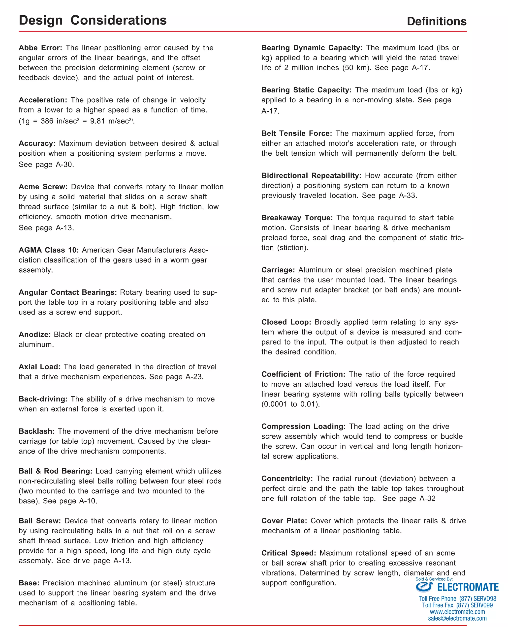 Definitions 
Abbe Error: The linear positioning error caused by the 
angular errors of the linear bearings, and the offset 
between the precision determining element (screw or 
feedback device), and the actual point of interest. 
Acceleration: The positive rate of change in velocity 
from a lower to a higher speed as a function of time. 
(1g = 386 in/sec2 = 9.81 m/sec2). 
Accuracy: Maximum deviation between desired & actual 
position when a positioning system performs a move. 
See page A-30. 
Acme Screw: Device that converts rotary to linear motion 
by using a solid material that slides on a screw shaft 
thread surface (similar to a nut & bolt). High friction, low 
efficiency, smooth motion drive mechanism. 
See page A-13. 
AGMA Class 10: American Gear Manufacturers Asso-ciation 
classification of the gears used in a worm gear 
assembly. 
Angular Contact Bearings: Rotary bearing used to sup-port 
the table top in a rotary positioning table and also 
used as a screw end support. 
Anodize: Black or clear protective coating created on 
aluminum. 
Axial Load: The load generated in the direction of travel 
that a drive mechanism experiences. See page A-23. 
Back-driving: The ability of a drive mechanism to move 
when an external force is exerted upon it. 
Backlash: The movement of the drive mechanism before 
carriage (or table top) movement. Caused by the clear-ance 
of the drive mechanism components. 
Ball & Rod Bearing: Load carrying element which utilizes 
non-recirculating steel balls rolling between four steel rods 
(two mounted to the carriage and two mounted to the 
base). See page A-10. 
Ball Screw: Device that converts rotary to linear motion 
by using recirculating balls in a nut that roll on a screw 
shaft thread surface. Low friction and high efficiency 
provide for a high speed, long life and high duty cycle 
assembly. See drive page A-13. 
Base: Precision machined aluminum (or steel) structure 
used to support the linear bearing system and the drive 
mechanism of a positioning table. 
Bearing Dynamic Capacity: The maximum load (lbs or 
kg) applied to a bearing which will yield the rated travel 
life of 2 million inches (50 km). See page A-17. 
Bearing Static Capacity: The maximum load (lbs or kg) 
applied to a bearing in a non-moving state. See page 
A-17. 
Belt Tensile Force: The maximum applied force, from 
either an attached motor's acceleration rate, or through 
the belt tension which will permanently deform the belt. 
Bidirectional Repeatability: How accurate (from either 
direction) a positioning system can return to a known 
previously traveled location. See page A-33. 
Breakaway Torque: The torque required to start table 
motion. Consists of linear bearing & drive mechanism 
preload force, seal drag and the component of static fric-tion 
(stiction). 
Carriage: Aluminum or steel precision machined plate 
that carries the user mounted load. The linear bearings 
and screw nut adapter bracket (or belt ends) are mount-ed 
to this plate. 
Closed Loop: Broadly applied term relating to any sys-tem 
where the output of a device is measured and com-pared 
to the input. The output is then adjusted to reach 
the desired condition. 
Coefficient of Friction: The ratio of the force required 
to move an attached load versus the load itself. For 
linear bearing systems with rolling balls typically between 
(0.0001 to 0.01). 
Compression Loading: The load acting on the drive 
screw assembly which would tend to compress or buckle 
the screw. Can occur in vertical and long length horizon-tal 
screw applications. 
Concentricity: The radial runout (deviation) between a 
perfect circle and the path the table top takes throughout 
one full rotation of the table top. See page A-32 
Cover Plate: Cover which protects the linear rails & drive 
mechanism of a linear positioning table. 
Critical Speed: Maximum rotational speed of an acme 
or ball screw shaft prior to creating excessive resonant 
vibrations. Determined by screw length, diameter and end 
support configuration. 
Design Considerations 
Sold & Serviced By: 
ELECTROMATE 
Toll Free Phone (877) SERVO98 
Toll Free Fax (877) SERV099 
www.electromate.com 
sales@electromate.com 
 