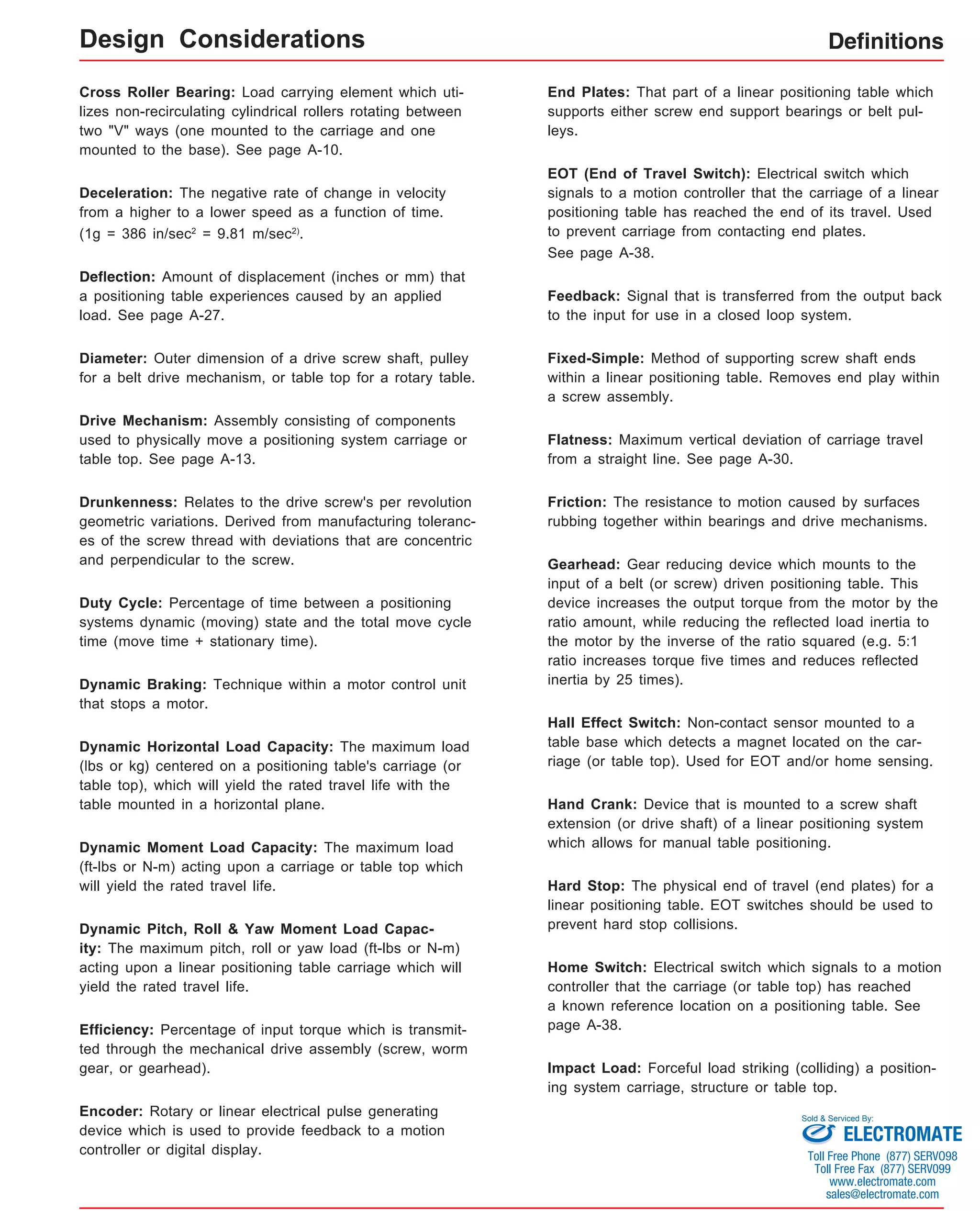 Definitions 
Cross Roller Bearing: Load carrying element which uti-lizes 
non-recirculating cylindrical rollers rotating between 
two "V" ways (one mounted to the carriage and one 
mounted to the base). See page A-10. 
Deceleration: The negative rate of change in velocity 
from a higher to a lower speed as a function of time. 
(1g = 386 in/sec2 = 9.81 m/sec2). 
Deflection: Amount of displacement (inches or mm) that 
a positioning table experiences caused by an applied 
load. See page A-27. 
Diameter: Outer dimension of a drive screw shaft, pulley 
for a belt drive mechanism, or table top for a rotary table. 
Drive Mechanism: Assembly consisting of components 
used to physically move a positioning system carriage or 
table top. See page A-13. 
Drunkenness: Relates to the drive screw's per revolution 
geometric variations. Derived from manufacturing toleranc-es 
of the screw thread with deviations that are concentric 
and perpendicular to the screw. 
Duty Cycle: Percentage of time between a positioning 
systems dynamic (moving) state and the total move cycle 
time (move time + stationary time). 
Dynamic Braking: Technique within a motor control unit 
that stops a motor. 
Dynamic Horizontal Load Capacity: The maximum load 
(lbs or kg) centered on a positioning table's carriage (or 
table top), which will yield the rated travel life with the 
table mounted in a horizontal plane. 
Dynamic Moment Load Capacity: The maximum load 
(ft-lbs or N-m) acting upon a carriage or table top which 
will yield the rated travel life. 
Dynamic Pitch, Roll & Yaw Moment Load Capac-ity: 
The maximum pitch, roll or yaw load (ft-lbs or N-m) 
acting upon a linear positioning table carriage which will 
yield the rated travel life. 
Efficiency: Percentage of input torque which is transmit-ted 
through the mechanical drive assembly (screw, worm 
gear, or gearhead). 
Encoder: Rotary or linear electrical pulse generating 
device which is used to provide feedback to a motion 
controller or digital display. 
End Plates: That part of a linear positioning table which 
supports either screw end support bearings or belt pul-leys. 
EOT (End of Travel Switch): Electrical switch which 
signals to a motion controller that the carriage of a linear 
positioning table has reached the end of its travel. Used 
to prevent carriage from contacting end plates. 
See page A-38. 
Feedback: Signal that is transferred from the output back 
to the input for use in a closed loop system. 
Fixed-Simple: Method of supporting screw shaft ends 
within a linear positioning table. Removes end play within 
a screw assembly. 
Flatness: Maximum vertical deviation of carriage travel 
from a straight line. See page A-30. 
Friction: The resistance to motion caused by surfaces 
rubbing together within bearings and drive mechanisms. 
Gearhead: Gear reducing device which mounts to the 
input of a belt (or screw) driven positioning table. This 
device increases the output torque from the motor by the 
ratio amount, while reducing the reflected load inertia to 
the motor by the inverse of the ratio squared (e.g. 5:1 
ratio increases torque five times and reduces reflected 
inertia by 25 times). 
Hall Effect Switch: Non-contact sensor mounted to a 
table base which detects a magnet located on the car-riage 
(or table top). Used for EOT and/or home sensing. 
Hand Crank: Device that is mounted to a screw shaft 
extension (or drive shaft) of a linear positioning system 
which allows for manual table positioning. 
Hard Stop: The physical end of travel (end plates) for a 
linear positioning table. EOT switches should be used to 
prevent hard stop collisions. 
Home Switch: Electrical switch which signals to a motion 
controller that the carriage (or table top) has reached 
a known reference location on a positioning table. See 
page A-38. 
Impact Load: Forceful load striking (colliding) a position-ing 
system carriage, structure or table top. 
Design Considerations 
Sold & Serviced By: 
ELECTROMATE 
Toll Free Phone (877) SERVO98 
Toll Free Fax (877) SERV099 
www.electromate.com 
sales@electromate.com 
 