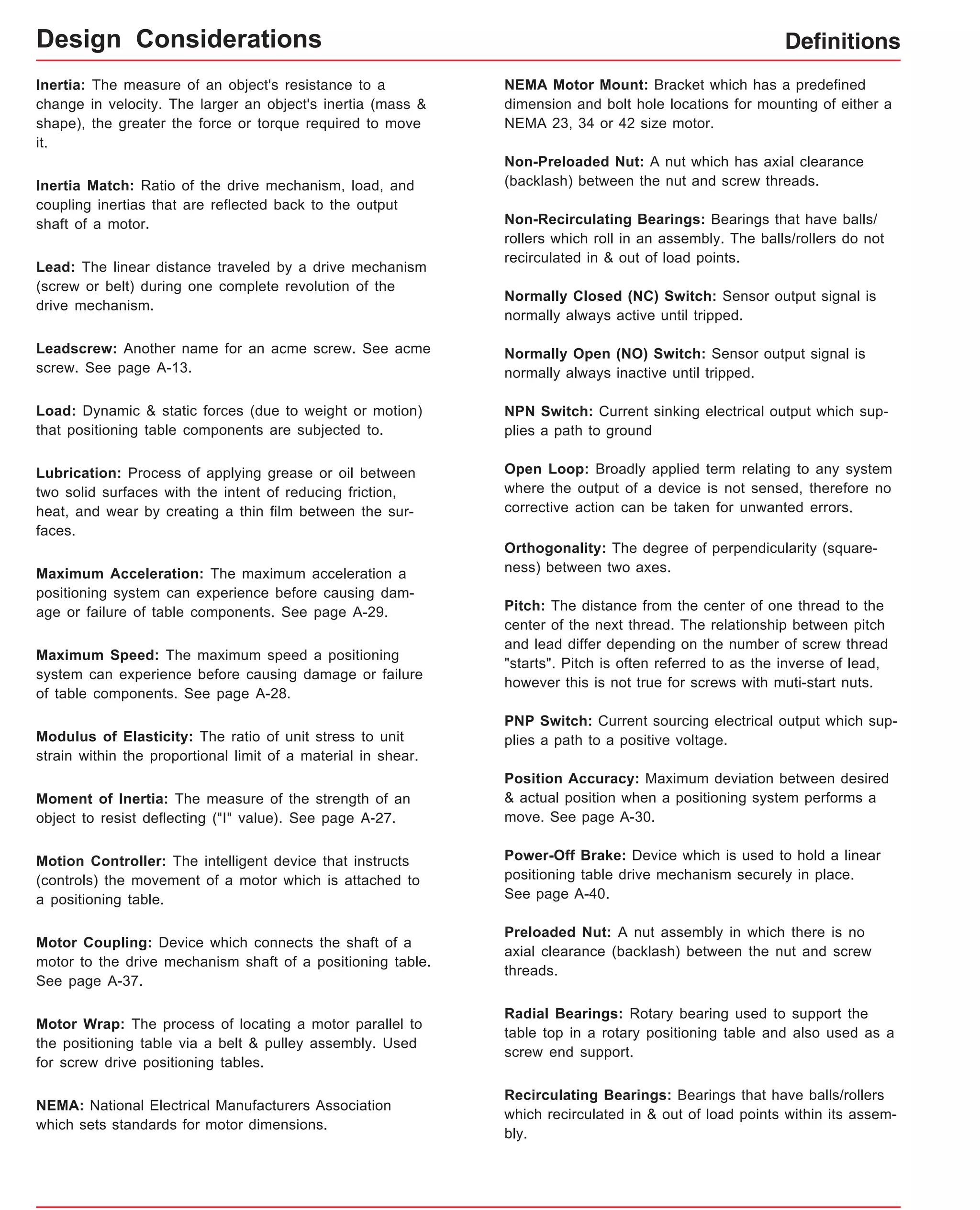 Definitions 
Inertia: The measure of an object's resistance to a 
change in velocity. The larger an object's inertia (mass & 
shape), the greater the force or torque required to move 
it. 
Inertia Match: Ratio of the drive mechanism, load, and 
coupling inertias that are reflected back to the output 
shaft of a motor. 
Lead: The linear distance traveled by a drive mechanism 
(screw or belt) during one complete revolution of the 
drive mechanism. 
Leadscrew: Another name for an acme screw. See acme 
screw. See page A-13. 
Load: Dynamic & static forces (due to weight or motion) 
that positioning table components are subjected to. 
Lubrication: Process of applying grease or oil between 
two solid surfaces with the intent of reducing friction, 
heat, and wear by creating a thin film between the sur-faces. 
Maximum Acceleration: The maximum acceleration a 
positioning system can experience before causing dam-age 
or failure of table components. See page A-29. 
Maximum Speed: The maximum speed a positioning 
system can experience before causing damage or failure 
of table components. See page A-28. 
Modulus of Elasticity: The ratio of unit stress to unit 
strain within the proportional limit of a material in shear. 
Moment of Inertia: The measure of the strength of an 
object to resist deflecting ("I" value). See page A-27. 
Motion Controller: The intelligent device that instructs 
(controls) the movement of a motor which is attached to 
a positioning table. 
Motor Coupling: Device which connects the shaft of a 
motor to the drive mechanism shaft of a positioning table. 
See page A-37. 
Motor Wrap: The process of locating a motor parallel to 
the positioning table via a belt & pulley assembly. Used 
for screw drive positioning tables. 
NEMA: National Electrical Manufacturers Association 
which sets standards for motor dimensions. 
NEMA Motor Mount: Bracket which has a predefined 
dimension and bolt hole locations for mounting of either a 
NEMA 23, 34 or 42 size motor. 
Non-Preloaded Nut: A nut which has axial clearance 
(backlash) between the nut and screw threads. 
Non-Recirculating Bearings: Bearings that have balls/ 
rollers which roll in an assembly. The balls/rollers do not 
recirculated in & out of load points. 
Normally Closed (NC) Switch: Sensor output signal is 
normally always active until tripped. 
Normally Open (NO) Switch: Sensor output signal is 
normally always inactive until tripped. 
NPN Switch: Current sinking electrical output which sup-plies 
a path to ground 
Open Loop: Broadly applied term relating to any system 
where the output of a device is not sensed, therefore no 
corrective action can be taken for unwanted errors. 
Orthogonality: The degree of perpendicularity (square-ness) 
between two axes. 
Pitch: The distance from the center of one thread to the 
center of the next thread. The relationship between pitch 
and lead differ depending on the number of screw thread 
"starts". Pitch is often referred to as the inverse of lead, 
however this is not true for screws with muti-start nuts. 
PNP Switch: Current sourcing electrical output which sup-plies 
a path to a positive voltage. 
Position Accuracy: Maximum deviation between desired 
& actual position when a positioning system performs a 
move. See page A-30. 
Power-Off Brake: Device which is used to hold a linear 
positioning table drive mechanism securely in place. 
See page A-40. 
Preloaded Nut: A nut assembly in which there is no 
axial clearance (backlash) between the nut and screw 
threads. 
Radial Bearings: Rotary bearing used to support the 
table top in a rotary positioning table and also used as a 
screw end support. 
Recirculating Bearings: Bearings that have balls/rollers 
which recirculated in & out of load points within its assem-bly. 
Design Considerations 
 