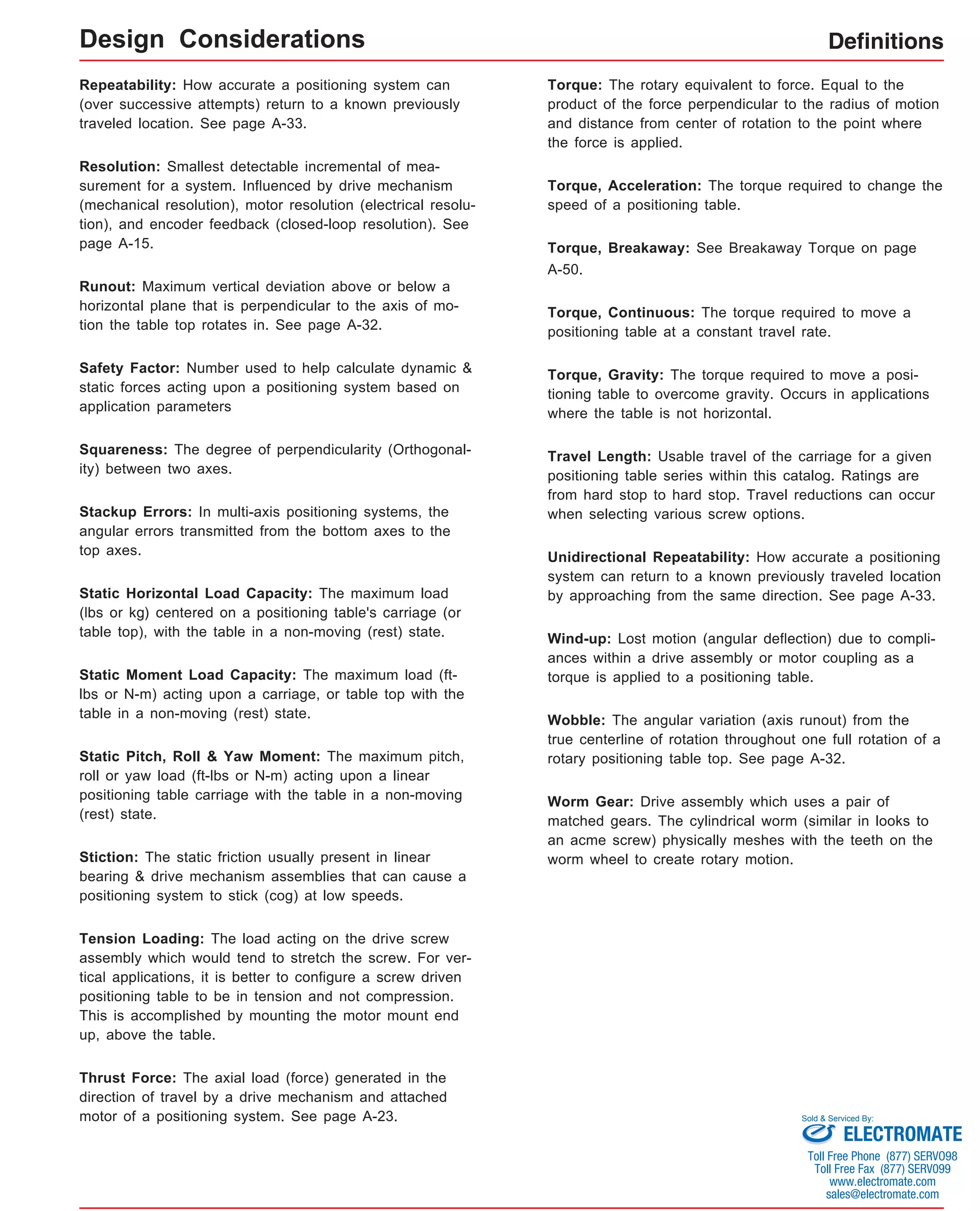 Design Considerations Definitions 
Repeatability: How accurate a positioning system can 
(over successive attempts) return to a known previously 
traveled location. See page A-33. 
Resolution: Smallest detectable incremental of mea-surement 
for a system. Influenced by drive mechanism 
(mechanical resolution), motor resolution (electrical resolu-tion), 
and encoder feedback (closed-loop resolution). See 
page A-15. 
Runout: Maximum vertical deviation above or below a 
horizontal plane that is perpendicular to the axis of mo-tion 
the table top rotates in. See page A-32. 
Safety Factor: Number used to help calculate dynamic & 
static forces acting upon a positioning system based on 
application parameters 
Squareness: The degree of perpendicularity (Orthogonal-ity) 
between two axes. 
Stackup Errors: In multi-axis positioning systems, the 
angular errors transmitted from the bottom axes to the 
top axes. 
Static Horizontal Load Capacity: The maximum load 
(lbs or kg) centered on a positioning table's carriage (or 
table top), with the table in a non-moving (rest) state. 
Static Moment Load Capacity: The maximum load (ft-lbs 
or N-m) acting upon a carriage, or table top with the 
table in a non-moving (rest) state. 
Static Pitch, Roll & Yaw Moment: The maximum pitch, 
roll or yaw load (ft-lbs or N-m) acting upon a linear 
positioning table carriage with the table in a non-moving 
(rest) state. 
Stiction: The static friction usually present in linear 
bearing & drive mechanism assemblies that can cause a 
positioning system to stick (cog) at low speeds. 
Tension Loading: The load acting on the drive screw 
assembly which would tend to stretch the screw. For ver-tical 
applications, it is better to configure a screw driven 
positioning table to be in tension and not compression. 
This is accomplished by mounting the motor mount end 
up, above the table. 
Thrust Force: The axial load (force) generated in the 
direction of travel by a drive mechanism and attached 
motor of a positioning system. See page A-23. 
Torque: The rotary equivalent to force. Equal to the 
product of the force perpendicular to the radius of motion 
and distance from center of rotation to the point where 
the force is applied. 
Torque, Acceleration: The torque required to change the 
speed of a positioning table. 
Torque, Breakaway: See Breakaway Torque on page 
A-50. 
Torque, Continuous: The torque required to move a 
positioning table at a constant travel rate. 
Torque, Gravity: The torque required to move a posi-tioning 
table to overcome gravity. Occurs in applications 
where the table is not horizontal. 
Travel Length: Usable travel of the carriage for a given 
positioning table series within this catalog. Ratings are 
from hard stop to hard stop. Travel reductions can occur 
when selecting various screw options. 
Unidirectional Repeatability: How accurate a positioning 
system can return to a known previously traveled location 
by approaching from the same direction. See page A-33. 
Wind-up: Lost motion (angular deflection) due to compli-ances 
within a drive assembly or motor coupling as a 
torque is applied to a positioning table. 
Wobble: The angular variation (axis runout) from the 
true centerline of rotation throughout one full rotation of a 
rotary positioning table top. See page A-32. 
Worm Gear: Drive assembly which uses a pair of 
matched gears. The cylindrical worm (similar in looks to 
an acme screw) physically meshes with the teeth on the 
worm wheel to create rotary motion. 
Sold & Serviced By: 
ELECTROMATE 
Toll Free Phone (877) SERVO98 
Toll Free Fax (877) SERV099 
www.electromate.com 
sales@electromate.com 
 