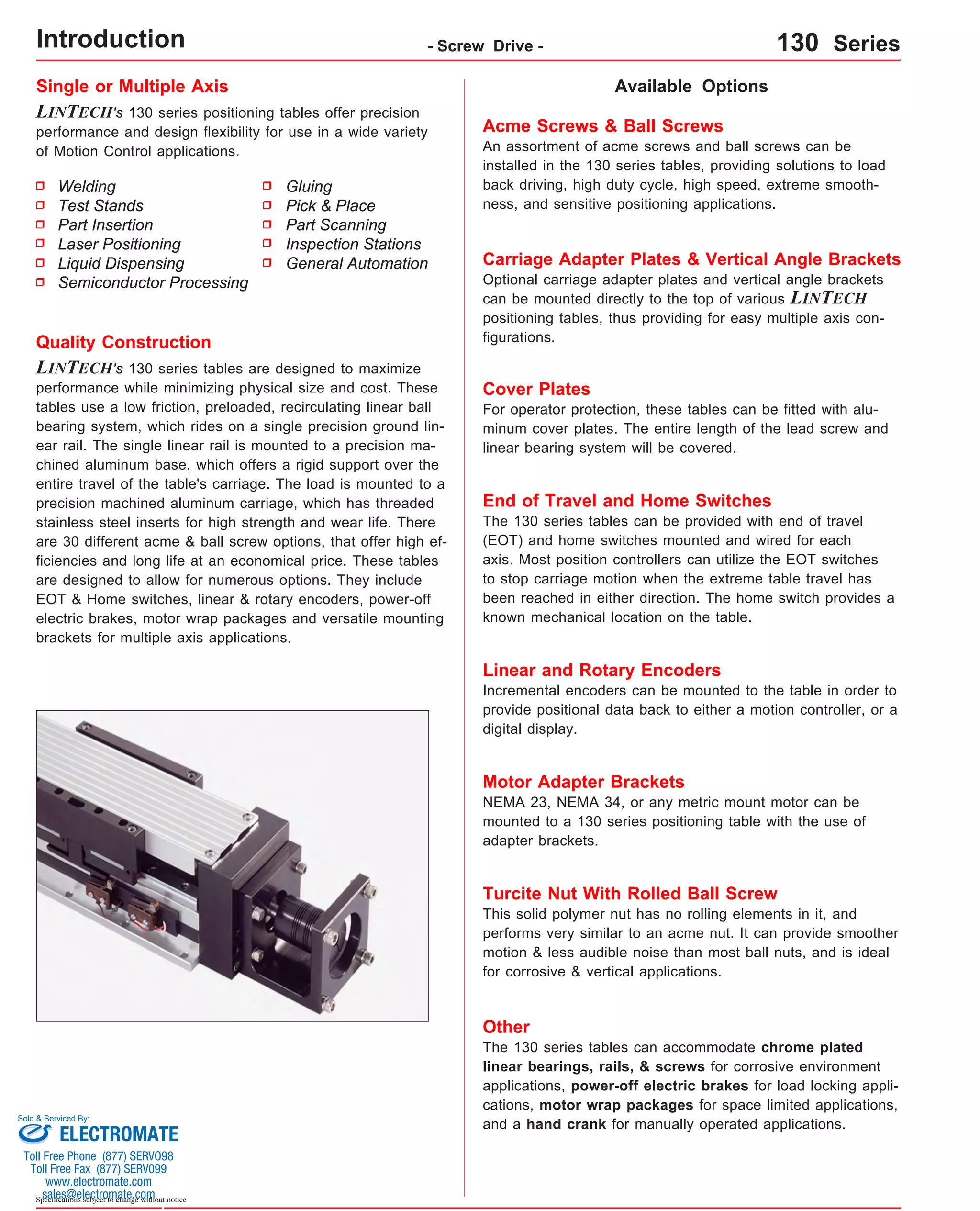 Single or Multiple Axis 
LINTECH's 130 series positioning tables offer precision 
performance and design flexibility for use in a wide variety 
of Motion Control applications. 
Available Options 
Acme Screws & Ball Screws 
An assortment of acme screws and ball screws can be 
installed in the 130 series tables, providing solutions to load 
back driving, high duty cycle, high speed, extreme smooth-ness, 
and sensitive positioning applications. 
Carriage Adapter Plates & Vertical Angle Brackets 
Optional carriage adapter plates and vertical angle brackets 
can be mounted directly to the top of various LINTECH 
positioning tables, thus providing for easy multiple axis con-figurations. 
Cover Plates 
For operator protection, these tables can be fitted with alu-minum 
cover plates. The entire length of the lead screw and 
linear bearing system will be covered. 
Quality Construction 
LINTECH's 130 series tables are designed to maximize 
performance while minimizing physical size and cost. These 
tables use a low friction, preloaded, recirculating linear ball 
bearing system, which rides on a single precision ground lin-ear 
rail. The single linear rail is mounted to a precision ma-chined 
aluminum base, which offers a rigid support over the 
entire travel of the table's carriage. The load is mounted to a 
precision machined aluminum carriage, which has threaded 
stainless steel inserts for high strength and wear life. There 
are 30 different acme & ball screw options, that offer high ef-ficiencies 
and long life at an economical price. These tables 
are designed to allow for numerous options. They include 
EOT & Home switches, linear & rotary encoders, power-off 
electric brakes, motor wrap packages and versatile mounting 
brackets for multiple axis applications. 
Sold & Serviced By: 
Specifications subject to change without notice 
Gluing 
Pick & Place 
Part Scanning 
Inspection Stations 
General Automation 
Welding 
Test Stands 
Part Insertion 
Laser Positioning 
Liquid Dispensing 
Semiconductor Processing 
End of Travel and Home Switches 
The 130 series tables can be provided with end of travel 
(EOT) and home switches mounted and wired for each 
axis. Most position controllers can utilize the EOT switches 
to stop carriage motion when the extreme table travel has 
been reached in either direction. The home switch provides a 
known mechanical location on the table. 
Linear and Rotary Encoders 
Incremental encoders can be mounted to the table in order to 
provide positional data back to either a motion controller, or a 
digital display. 
Motor Adapter Brackets 
NEMA 23, NEMA 34, or any metric mount motor can be 
mounted to a 130 series positioning table with the use of 
adapter brackets. 
Turcite Nut With Rolled Ball Screw 
This solid polymer nut has no rolling elements in it, and 
performs very similar to an acme nut. It can provide smoother 
motion & less audible noise than most ball nuts, and is ideal 
for corrosive & vertical applications. 
Other 
The 130 series tables can accommodate chrome plated 
linear bearings, rails, & screws for corrosive environment 
applications, power-off electric brakes for load locking appli-cations, 
motor wrap packages for space limited applications, 
and a hand crank for manually operated applications. 
Introduction - Screw Drive - 130 Series 
ELECTROMATE 
Toll Free Phone (877) SERVO98 
Toll Free Fax (877) SERV099 
www.electromate.com 
sales@electromate.com 
 