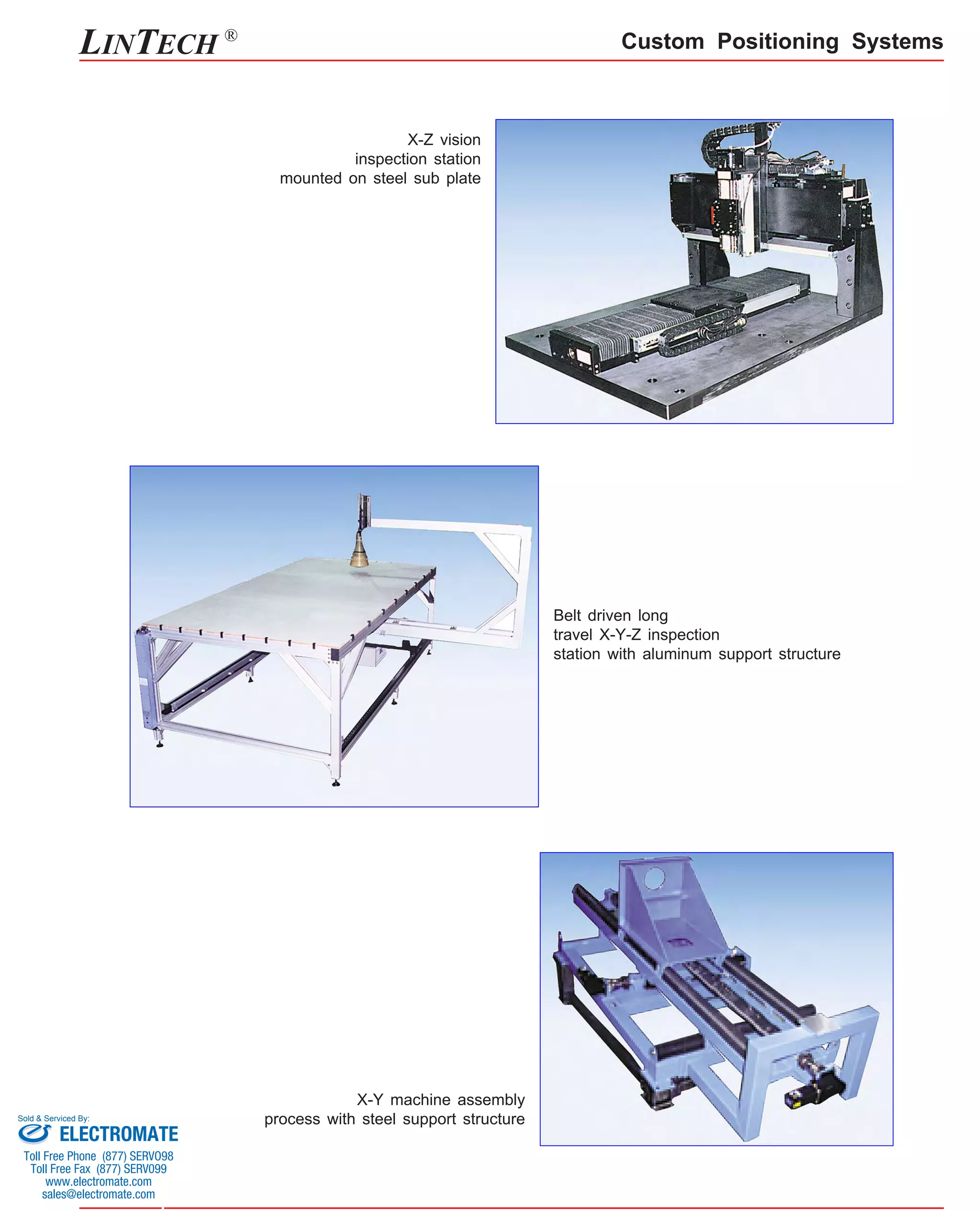 Custom Positioning Systems 
X-Z vision 
inspection station 
mounted on steel sub plate 
X-Y machine assembly 
process with steel support structure 
Belt driven long 
travel X-Y-Z inspection 
station with aluminum support structure 
LINTECH ® 
Sold & Serviced By: 
ELECTROMATE 
Toll Free Phone (877) SERVO98 
Toll Free Fax (877) SERV099 
www.electromate.com 
sales@electromate.com 
 