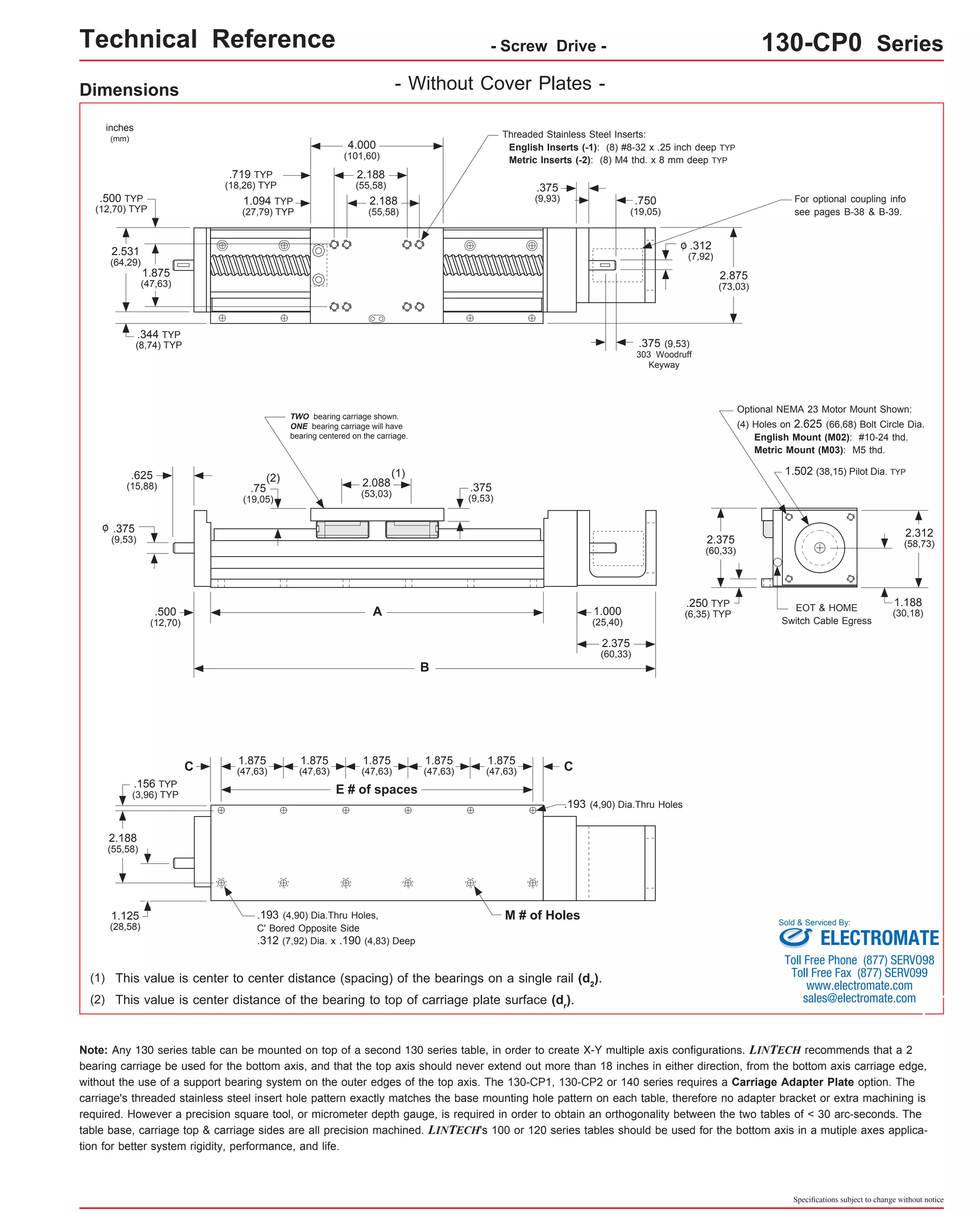 Technical Reference - Screw Drive - 130-CP0 Series 
4.000 
(101,60) 
2.188 
(55,58) 
2.088 
(53,03) 
Dimensions 
C 
E # of spaces 
C 
(1) 
A 
B 
(2) 
.193 (4,90) Dia.Thru Holes 
inches 
(mm) 
.375 
(9,53) 
(1) This value is center to center distance (spacing) of the bearings on a single rail (d2). 
(2) This value is center distance of the bearing to top of carriage plate surface (dr). 
Optional NEMA 23 Motor Mount Shown: 
(4) Holes on 2.625 (66,68) Bolt Circle Dia. 
English Mount (M02): #10-24 thd. 
Metric Mount (M03): M5 thd. 
1.502 (38,15) Pilot Dia. TYP 
EOT & HOME 
Switch Cable Egress 
.193 (4,90) Dia.Thru Holes, M # of Holes 
C' Bored Opposite Side 
.312 (7,92) Dia. x .190 (4,83) Deep 
Sold & Serviced By: 
Specifications subject to change without notice 
2.188 
(55,58) 
.719 TYP 
(18,26) TYP 
1.875 
(47,63) 
2.531 
(64,29) 
2.875 
(73,03) 
.344 TYP 
(8,74) TYP 
.625 
(15,88) 
.500 
(12,70) 
.75 
(19,05) 
1.000 
(25,40) 
2.375 
(60,33) 
.250 TYP 
(6,35) TYP 
.375 
(9,53) 
2.312 
(58,73) 
.156 TYP 
(3,96) TYP 
2.188 
(55,58) 
1.125 
(28,58) 
1.094 TYP 
(27,79) TYP 
.500 TYP 
(12,70) TYP 
1.875 
(47,63) 
1.875 
(47,63) 
1.188 
(30,18) 
- Without Cover Plates - 
1.875 
(47,63) 
1.875 
(47,63) 
1.875 
(47,63) 
o 
.375 
(9,93) .750 
(19,05) 
.312 
(7,92) 
o 
.375 (9,53) 
303 Woodruff 
Keyway 
2.375 
(60,33) 
For optional coupling info 
see pages B-38 & B-39. 
Note: Any 130 series table can be mounted on top of a second 130 series table, in order to create X-Y multiple axis configurations. LINTECH recommends that a 2 
bearing carriage be used for the bottom axis, and that the top axis should never extend out more than 18 inches in either direction, from the bottom axis carriage edge, 
without the use of a support bearing system on the outer edges of the top axis. The 130-CP1, 130-CP2 or 140 series requires a Carriage Adapter Plate option. The 
carriage's threaded stainless steel insert hole pattern exactly matches the base mounting hole pattern on each table, therefore no adapter bracket or extra machining is 
required. However a precision square tool, or micrometer depth gauge, is required in order to obtain an orthogonality between the two tables of < 30 arc-seconds. The 
table base, carriage top & carriage sides are all precision machined. LINTECH's 100 or 120 series tables should be used for the bottom axis in a mutiple axes applica-tion 
for better system rigidity, performance, and life. 
Threaded Stainless Steel Inserts: 
English Inserts (-1): (8) #8-32 x .25 inch deep TYP 
Metric Inserts (-2): (8) M4 thd. x 8 mm deep TYP 
TWO bearing carriage shown. 
ONE bearing carriage will have 
bearing centered on the carriage. 
ELECTROMATE 
Toll Free Phone (877) SERVO98 
Toll Free Fax (877) SERV099 
www.electromate.com 
sales@electromate.com 
 