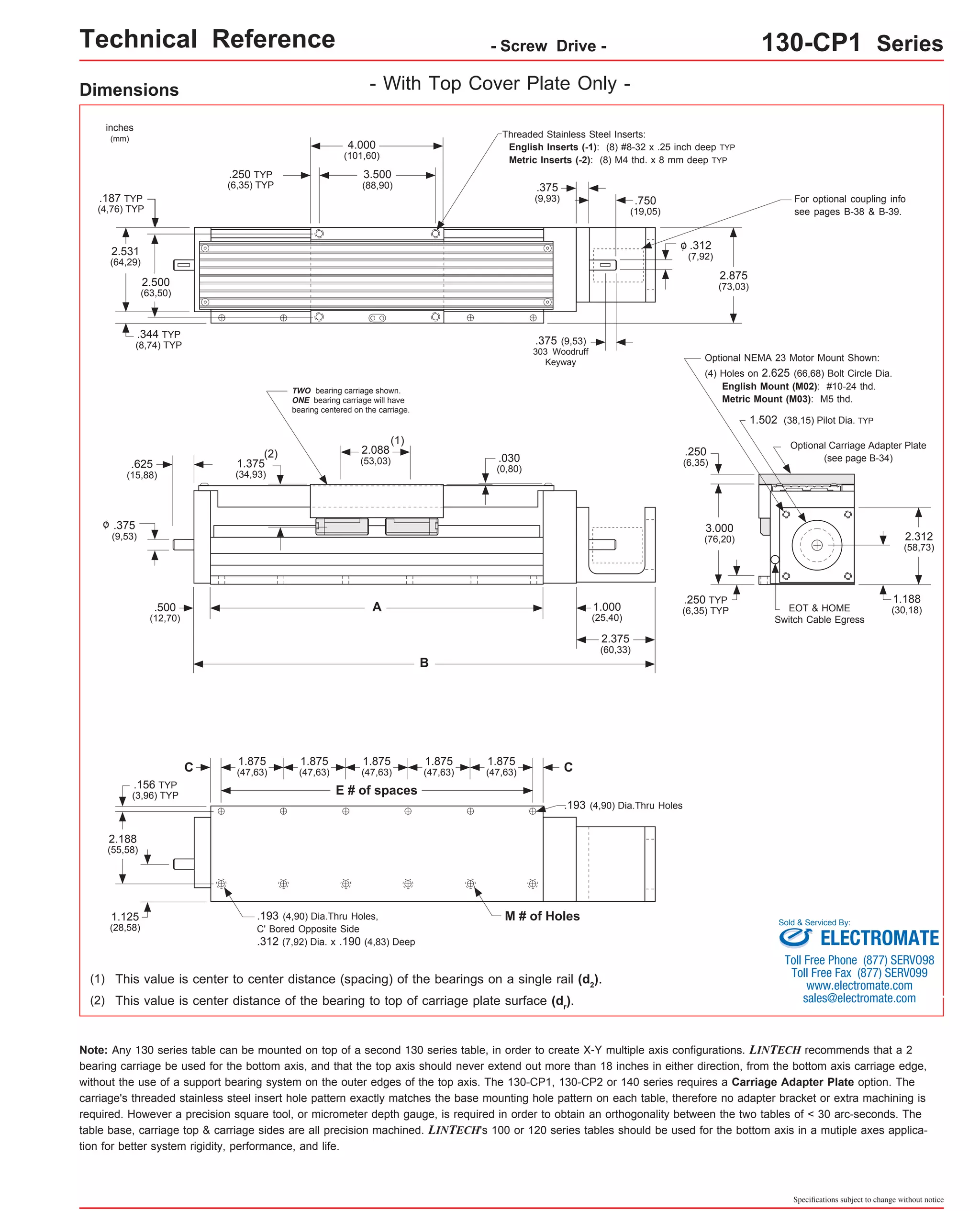 Technical Reference - Screw Drive - 130-CP1 Series 
Dimensions 
1.502 (38,15) Pilot Dia. TYP 
Sold & Serviced By: 
Specifications subject to change without notice 
- With Top Cover Plate Only - 
EOT & HOME 
Switch Cable Egress 
2.500 
(63,50) 
.250 
(6,35) 
2.312 
(58,73) 
(4) Holes on 2.625 (66,68) Bolt Circle Dia. 
English Mount (M02): #10-24 thd. 
Metric Mount (M03): M5 thd. 
1.188 
(30,18) 
inches 
(mm) 
Optional Carriage Adapter Plate 
(see page B-34) 
.187 TYP 
(4,76) TYP 
Optional NEMA 23 Motor Mount Shown: 
.030 
(0,80) 
(1) 
.193 (4,90) Dia.Thru Holes 
1.875 
(47,63) 
1.875 
(47,63) 
1.875 
(47,63) 
1.875 
(47,63) 
1.875 
(47,63) 
.193 (4,90) Dia.Thru Holes, M # of Holes 
C' Bored Opposite Side 
.312 (7,92) Dia. x .190 (4,83) Deep 
.156 TYP 
(3,96) TYP 
2.188 
(55,58) 
1.125 
(28,58) 
(1) This value is center to center distance (spacing) of the bearings on a single rail (d2). 
Note: Any 130 series table can be mounted on top of a second 130 series table, in order to create X-Y multiple axis configurations. LINTECH recommends that a 2 
bearing carriage be used for the bottom axis, and that the top axis should never extend out more than 18 inches in either direction, from the bottom axis carriage edge, 
without the use of a support bearing system on the outer edges of the top axis. The 130-CP1, 130-CP2 or 140 series requires a Carriage Adapter Plate option. The 
carriage's threaded stainless steel insert hole pattern exactly matches the base mounting hole pattern on each table, therefore no adapter bracket or extra machining is 
required. However a precision square tool, or micrometer depth gauge, is required in order to obtain an orthogonality between the two tables of < 30 arc-seconds. The 
table base, carriage top & carriage sides are all precision machined. LINTECH's 100 or 120 series tables should be used for the bottom axis in a mutiple axes applica-tion 
for better system rigidity, performance, and life. 
4.000 
(101,60) 
3.500 
(88,90) 
.250 TYP 
(6,35) TYP 
2.531 
(64,29) 
2.875 
(73,03) 
.344 TYP 
(8,74) TYP 
.375 
(9,93) .750 
(19,05) 
.312 
(7,92) 
o 
.375 (9,53) 
303 Woodruff 
Keyway 
For optional coupling info 
see pages B-38 & B-39. 
Threaded Stainless Steel Inserts: 
English Inserts (-1): (8) #8-32 x .25 inch deep TYP 
Metric Inserts (-2): (8) M4 thd. x 8 mm deep TYP 
TWO bearing carriage shown. 
ONE bearing carriage will have 
bearing centered on the carriage. 
2.088 
(53,03) 
.625 
(15,88) 
.375 
(9,53) 
o 
A 
B 
.500 
(12,70) 
1.000 
(25,40) 
2.375 
(60,33) 
(2) 
1.375 
(34,93) 
3.000 
(76,20) 
.250 TYP 
(6,35) TYP 
C 
E # of spaces 
C 
(2) This value is center distance of the bearing to top of carriage plate surface (dr). 
ELECTROMATE 
Toll Free Phone (877) SERVO98 
Toll Free Fax (877) SERV099 
www.electromate.com 
sales@electromate.com 
 