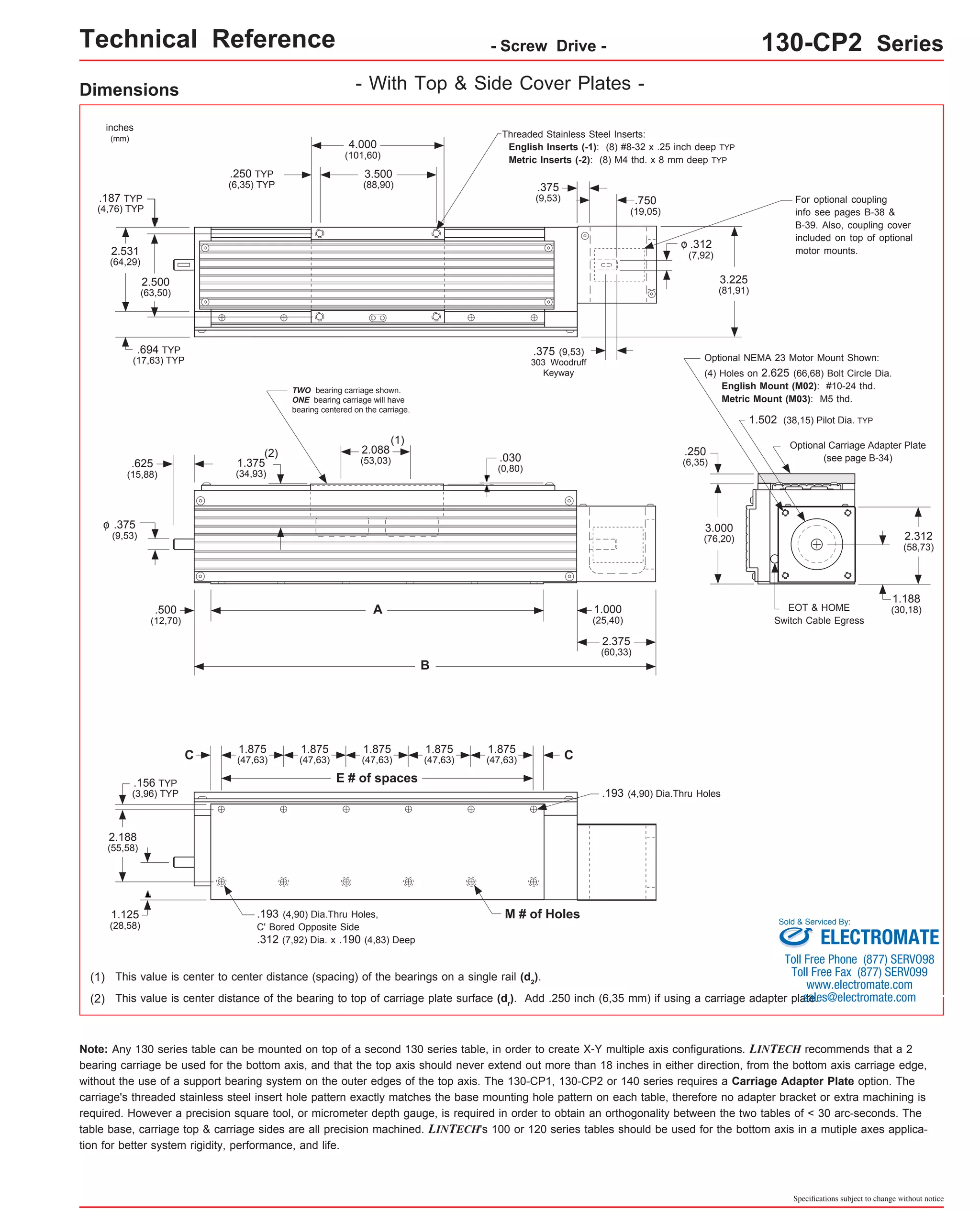 Technical Reference - Screw Drive - 130-CP2 Series 
Dimensions 
inches 
(mm) 
.187 TYP 
(4,76) TYP 
.694 TYP 
(17,63) TYP 
(1) 
(1) This value is center to center distance (spacing) of the bearings on a single rail (d2). 
1.502 (38,15) Pilot Dia. TYP 
Optional Carriage Adapter Plate 
Sold & Serviced By: 
(2) This value is center distance of the bearing to top of carriage plate surface (dr). Add .250 inch (6,35 mm) if using a carriage adapter plate. 
(see page B-34) 
Note: Any 130 series table can be mounted on top of a second 130 series table, in order to create X-Y multiple axis configurations. LINTECH recommends that a 2 
bearing carriage be used for the bottom axis, and that the top axis should never extend out more than 18 inches in either direction, from the bottom axis carriage edge, 
without the use of a support bearing system on the outer edges of the top axis. The 130-CP1, 130-CP2 or 140 series requires a Carriage Adapter Plate option. The 
carriage's threaded stainless steel insert hole pattern exactly matches the base mounting hole pattern on each table, therefore no adapter bracket or extra machining is 
required. However a precision square tool, or micrometer depth gauge, is required in order to obtain an orthogonality between the two tables of < 30 arc-seconds. The 
table base, carriage top & carriage sides are all precision machined. LINTECH's 100 or 120 series tables should be used for the bottom axis in a mutiple axes applica-tion 
Specifications subject to change without notice 
for better system rigidity, performance, and life. 
- With Top & Side Cover Plates - 
3.225 
(81,91) 
.375 
(9,53) .750 
(19,05) 
.312 
(7,92) 
o 
.375 (9,53) 
303 Woodruff 
Keyway 
.030 
(0,80) 
For optional coupling 
info see pages B-38 & 
B-39. Also, coupling cover 
included on top of optional 
motor mounts. 
2.500 
(63,50) 
4.000 
(101,60) 
3.500 
(88,90) 
.250 TYP 
(6,35) TYP 
2.531 
(64,29) 
Threaded Stainless Steel Inserts: 
English Inserts (-1): (8) #8-32 x .25 inch deep TYP 
Metric Inserts (-2): (8) M4 thd. x 8 mm deep TYP 
TWO bearing carriage shown. 
ONE bearing carriage will have 
bearing centered on the carriage. 
2.088 
(53,03) 
.625 
(15,88) 
.375 
(9,53) 
o 
(2) 
1.375 
(34,93) 
A 
B 
.500 
(12,70) 
1.000 
(25,40) 
2.375 
(60,33) 
C 
E # of spaces 
C 
.193 (4,90) Dia.Thru Holes, M # of Holes 
C' Bored Opposite Side 
.312 (7,92) Dia. x .190 (4,83) Deep 
.193 (4,90) Dia.Thru Holes 
.156 TYP 
(3,96) TYP 
2.188 
(55,58) 
1.125 
(28,58) 
1.875 
(47,63) 
1.875 
(47,63) 
1.875 
(47,63) 
1.875 
(47,63) 
1.875 
(47,63) 
EOT & HOME 
Switch Cable Egress 
.250 
(6,35) 
2.312 
(58,73) 
(4) Holes on 2.625 (66,68) Bolt Circle Dia. 
English Mount (M02): #10-24 thd. 
Metric Mount (M03): M5 thd. 
1.188 
(30,18) 
Optional NEMA 23 Motor Mount Shown: 
3.000 
(76,20) 
ELECTROMATE 
Toll Free Phone (877) SERVO98 
Toll Free Fax (877) SERV099 
www.electromate.com 
sales@electromate.com 
 