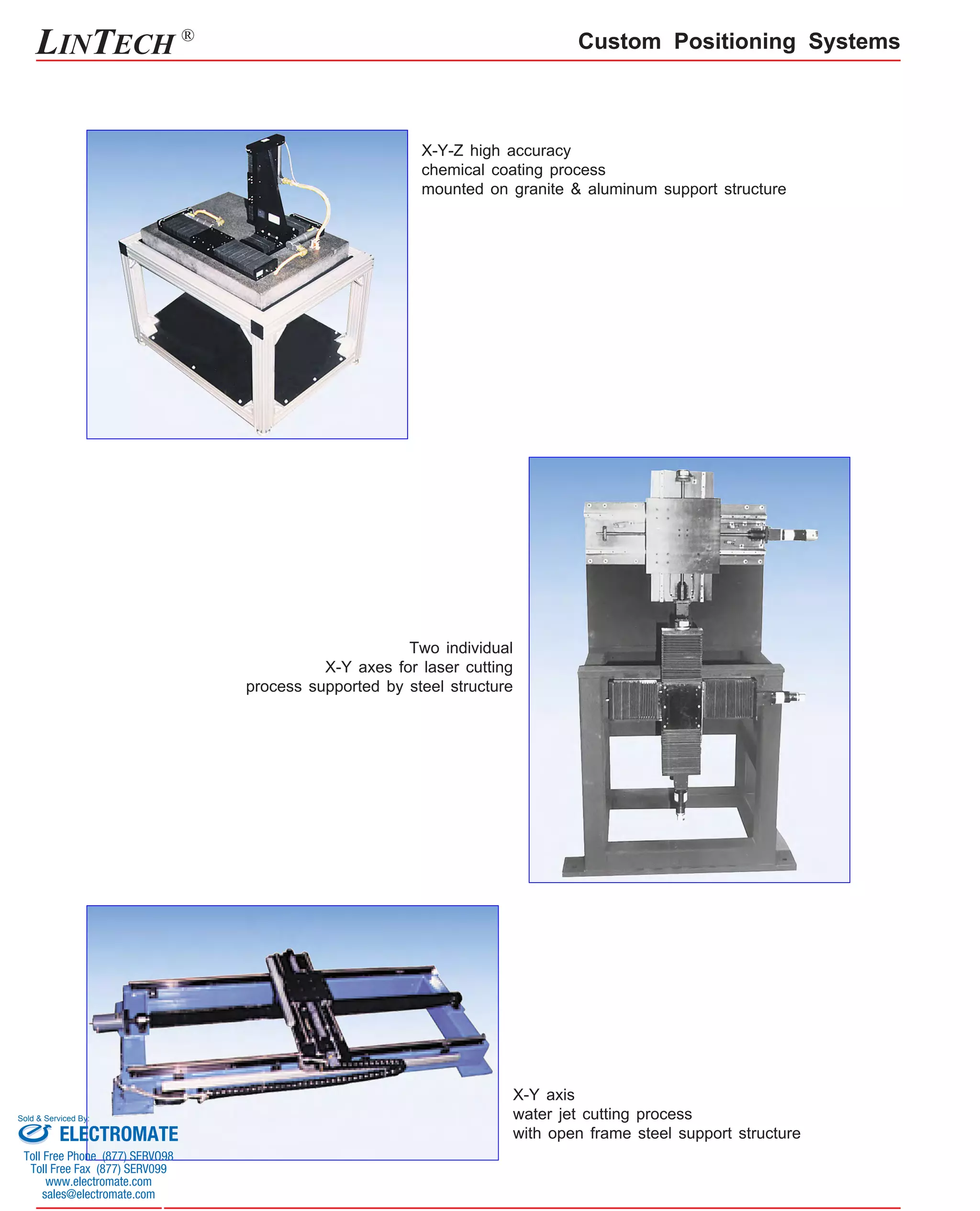 LINTECH ® Custom Positioning Systems 
X-Y-Z high accuracy 
chemical coating process 
mounted on granite & aluminum support structure 
X-Y axis 
water jet cutting process 
with open frame steel support structure 
Two individual 
X-Y axes for laser cutting 
process supported by steel structure 
Sold & Serviced By: 
ELECTROMATE 
Toll Free Phone (877) SERVO98 
Toll Free Fax (877) SERV099 
www.electromate.com 
sales@electromate.com 
 
