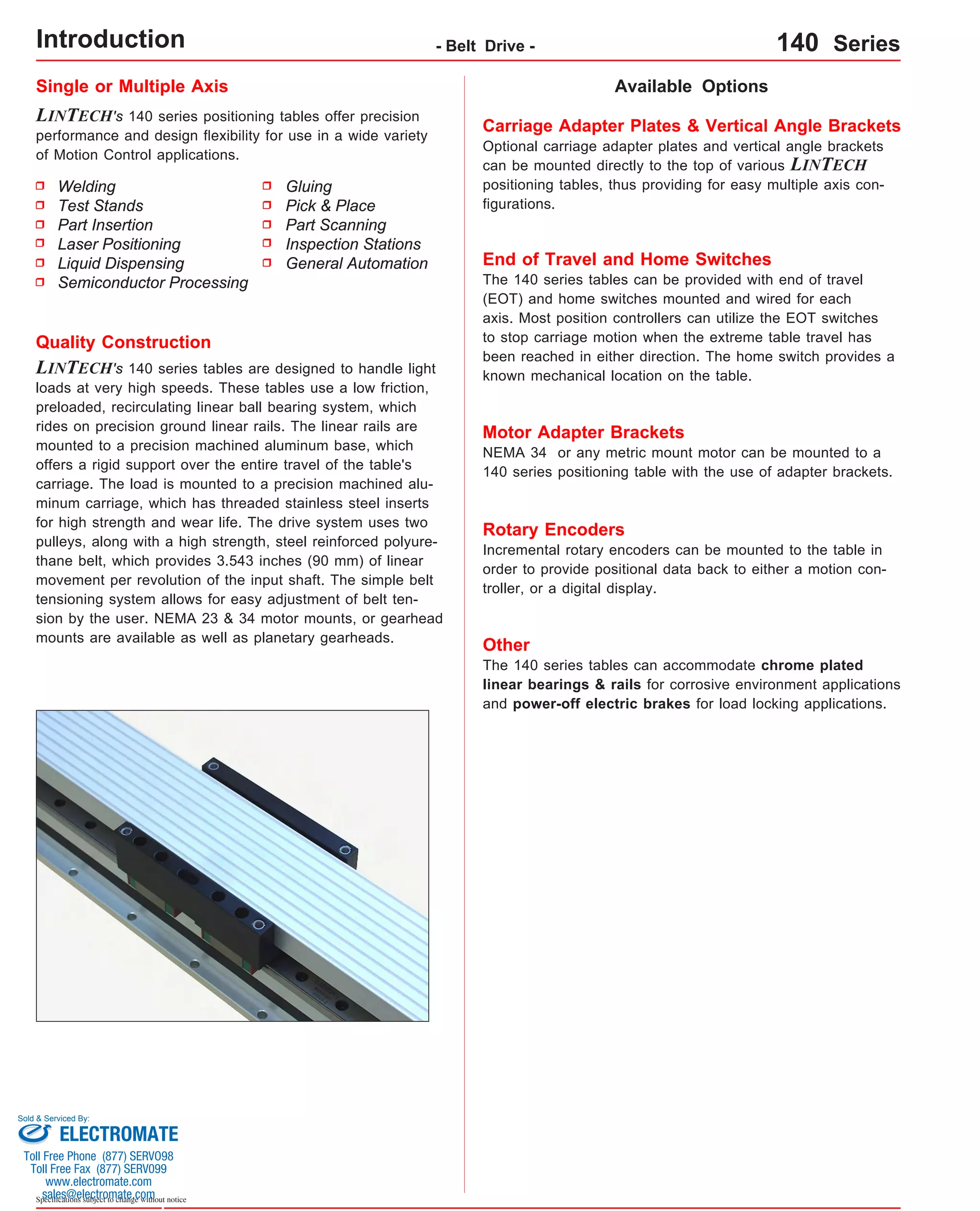 Welding 
Test Stands 
Part Insertion 
Laser Positioning 
Liquid Dispensing 
Semiconductor Processing 
Sold & Serviced By: 
Specifications subject to change without notice 
- Belt Drive - 140 Series 
Single or Multiple Axis 
LINTECH's 140 series positioning tables offer precision 
performance and design flexibility for use in a wide variety 
of Motion Control applications. 
Available Options 
Gluing 
Pick & Place 
Part Scanning 
Inspection Stations 
General Automation 
Quality Construction 
LINTECH's 140 series tables are designed to handle light 
loads at very high speeds. These tables use a low friction, 
preloaded, recirculating linear ball bearing system, which 
rides on precision ground linear rails. The linear rails are 
mounted to a precision machined aluminum base, which 
offers a rigid support over the entire travel of the table's 
carriage. The load is mounted to a precision machined alu-minum 
carriage, which has threaded stainless steel inserts 
for high strength and wear life. The drive system uses two 
pulleys, along with a high strength, steel reinforced polyure-thane 
belt, which provides 3.543 inches (90 mm) of linear 
movement per revolution of the input shaft. The simple belt 
tensioning system allows for easy adjustment of belt ten-sion 
by the user. NEMA 23 & 34 motor mounts, or gearhead 
mounts are available as well as planetary gearheads. 
Carriage Adapter Plates & Vertical Angle Brackets 
Optional carriage adapter plates and vertical angle brackets 
can be mounted directly to the top of various LINTECH 
positioning tables, thus providing for easy multiple axis con-figurations. 
End of Travel and Home Switches 
The 140 series tables can be provided with end of travel 
(EOT) and home switches mounted and wired for each 
axis. Most position controllers can utilize the EOT switches 
to stop carriage motion when the extreme table travel has 
been reached in either direction. The home switch provides a 
known mechanical location on the table. 
Motor Adapter Brackets 
NEMA 34 or any metric mount motor can be mounted to a 
140 series positioning table with the use of adapter brackets. 
Rotary Encoders 
Incremental rotary encoders can be mounted to the table in 
order to provide positional data back to either a motion con-troller, 
or a digital display. 
Other 
The 140 series tables can accommodate chrome plated 
linear bearings & rails for corrosive environment applications 
and power-off electric brakes for load locking applications. 
Introduction 
ELECTROMATE 
Toll Free Phone (877) SERVO98 
Toll Free Fax (877) SERV099 
www.electromate.com 
sales@electromate.com 
 
