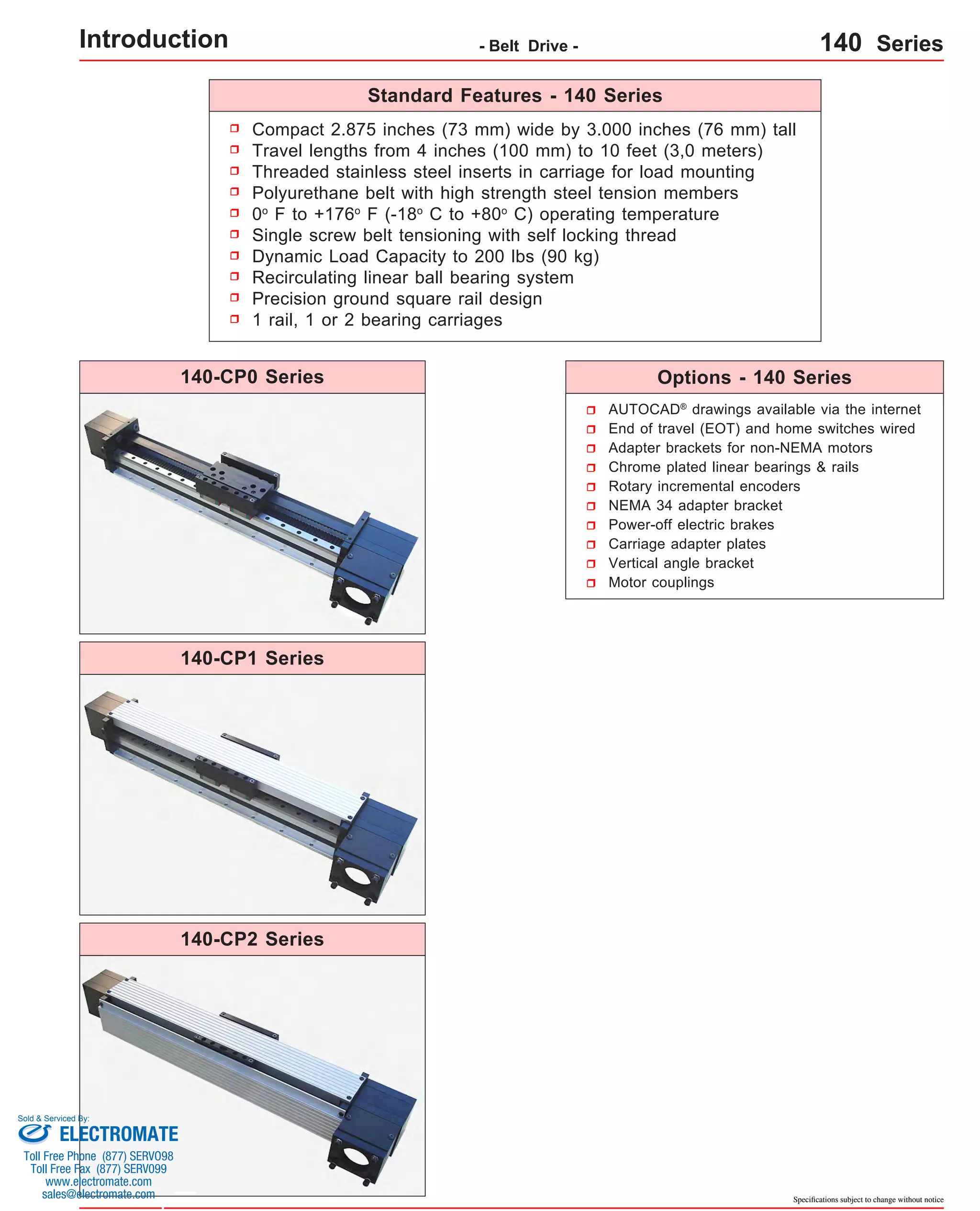 Introduction - Belt Drive - 140 Series 
Compact 2.875 inches (73 mm) wide by 3.000 inches (76 mm) tall 
Travel lengths from 4 inches (100 mm) to 10 feet (3,0 meters) 
Threaded stainless steel inserts in carriage for load mounting 
Polyurethane belt with high strength steel tension members 
0o F to +176o F (-18o C to +80o C) operating temperature 
Single screw belt tensioning with self locking thread 
Dynamic Load Capacity to 200 lbs (90 kg) 
Recirculating linear ball bearing system 
Precision ground square rail design 
1 rail, 1 or 2 bearing carriages 
Options - 140 Series 
AUTOCAD® drawings available via the internet 
End of travel (EOT) and home switches wired 
Adapter brackets for non-NEMA motors 
Chrome plated linear bearings & rails 
Rotary incremental encoders 
NEMA 34 adapter bracket 
Power-off electric brakes 
Carriage adapter plates 
Vertical angle bracket 
Motor couplings 
Specifications subject to change without notice 
Standard Features - 140 Series 
140-CP0 Series 
140-CP1 Series 
140-CP2 Series 
Sold & Serviced By: 
ELECTROMATE 
Toll Free Phone (877) SERVO98 
Toll Free Fax (877) SERV099 
www.electromate.com 
sales@electromate.com 
 