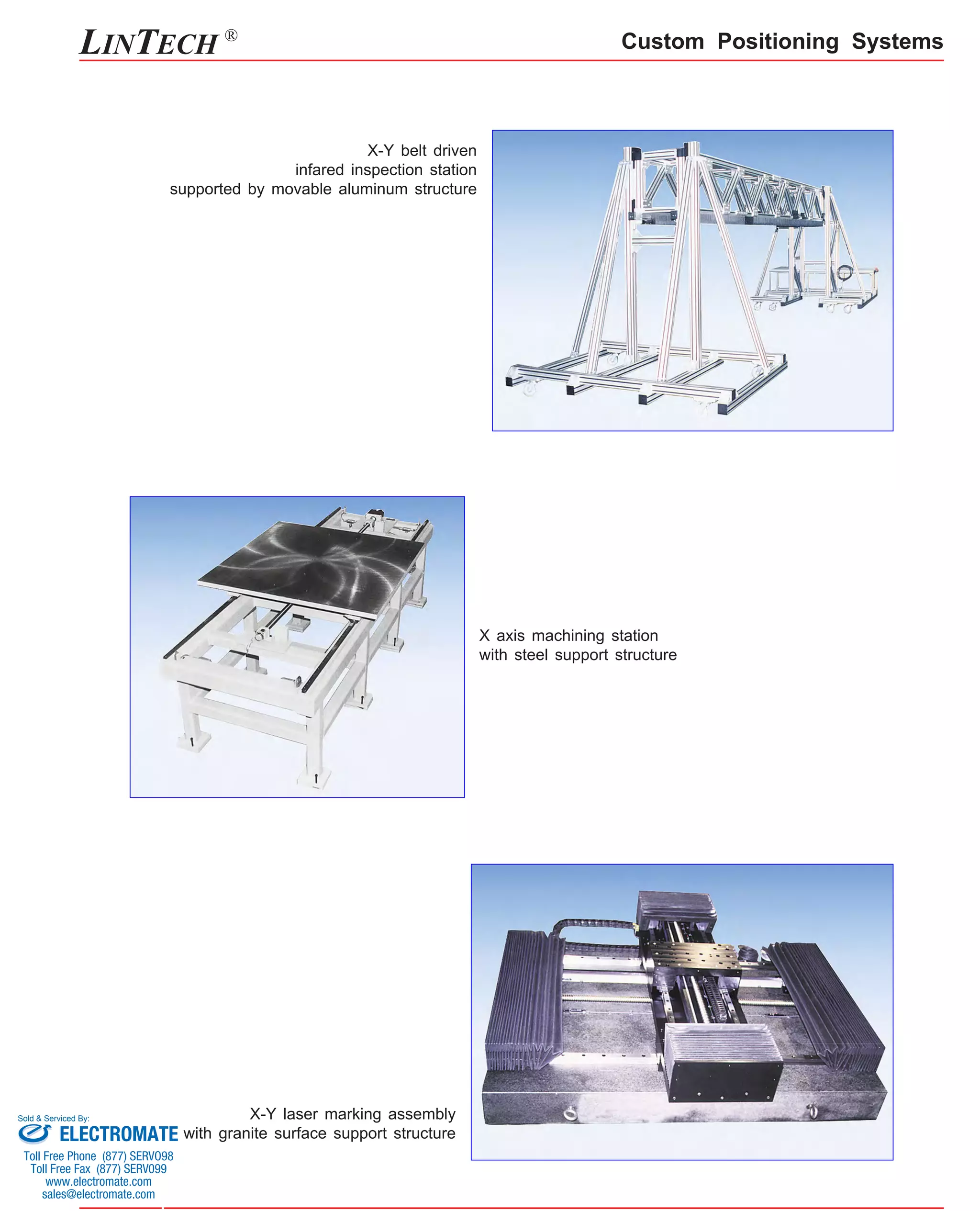 LINTECH ® 
X-Y belt driven 
infared inspection station 
supported by movable aluminum structure 
X-Y laser marking assembly 
with granite surface support structure 
Custom Positioning Systems 
X axis machining station 
with steel support structure 
Sold & Serviced By: 
ELECTROMATE 
Toll Free Phone (877) SERVO98 
Toll Free Fax (877) SERV099 
www.electromate.com 
sales@electromate.com 
 