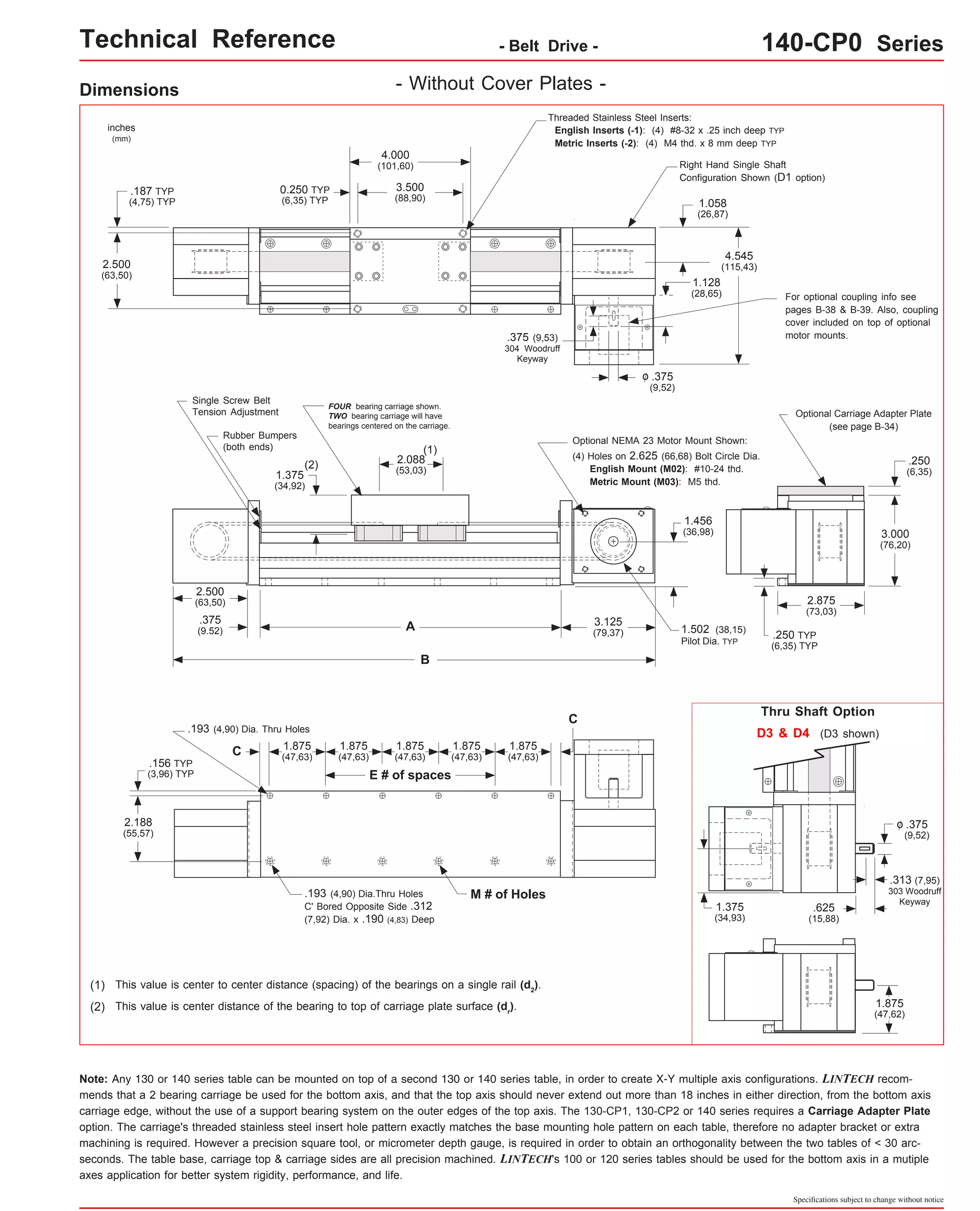 Technical Reference - Belt Drive - 140-CP0 Series 
Optional Carriage Adapter Plate 
Thru Shaft Option 
Specifications subject to change without notice 
Dimensions 
Optional NEMA 23 Motor Mount Shown: 
C 
3.500 
(88,90) 
FOUR bearing carriage shown. 
TWO bearing carriage will have 
bearings centered on the carriage. 
E # of spaces 
C 
(1) 
A 
B 
This value is center to center distance (spacing) of the bearings on a single rail (d2). 
This value is center distance of the bearing to top of carriage plate surface (dr(2) ). 
Threaded Stainless Steel Inserts: 
English Inserts (-1): (4) #8-32 x .25 inch deep TYP 
Metric Inserts (-2): (4) M4 thd. x 8 mm deep TYP 
4.000 
(101,60) 
.193 (4,90) Dia.Thru Holes M # of Holes 
C' Bored Opposite Side .312 
(7,92) Dia. x .190 (4,83) Deep 
2.500 
(63,50) 
4.545 
(115,43) 
2.500 
(63,50) 
1.375 
(34,92) 
2.088 
(53,03) 
.156 TYP 
(3,96) TYP 
inches 
(mm) 
0.250 TYP 
(6,35) TYP 
.187 TYP 
(4,75) TYP 
1.875 
(47,63) 
1.875 
(47,63) 
.375 
(9,52) 
o 
3.125 
(79,37) 
(1) 
.250 TYP 
(6,35) TYP 
(see page B-34) 
(2) 
1.058 
(26,87) 
.375 (9,53) 
304 Woodruff 
Keyway 
2.875 
(73,03) 
.375 
(9.52) 
1.875 
(47,63) 
(4) Holes on 2.625 (66,68) Bolt Circle Dia. 
English Mount (M02): #10-24 thd. 
Metric Mount (M03): M5 thd. 
Single Screw Belt 
Tension Adjustment 
Rubber Bumpers 
(both ends) 
1.502 (38,15) 
Pilot Dia. TYP 
- Without Cover Plates - 
Right Hand Single Shaft 
Configuration Shown (D1 option) 
For optional coupling info see 
pages B-38 & B-39. Also, coupling 
cover included on top of optional 
motor mounts. 
D3 & D4 (D3 shown) 
.375 
(9,52) 
o 
.313 (7,95) 
303 Woodruff 
Keyway .625 
(15,88) 
1.375 
(34,93) 
1.875 
(47,62) 
.250 
(6,35) 
3.000 
(76,20) 
1.128 
(28,65) 
1.456 
(36,98) 
.193 (4,90) Dia. Thru Holes 
2.188 
(55,57) 
1.875 
(47,63) 
1.875 
(47,63) 
Note: Any 130 or 140 series table can be mounted on top of a second 130 or 140 series table, in order to create X-Y multiple axis configurations. LINTECH recom-mends 
that a 2 bearing carriage be used for the bottom axis, and that the top axis should never extend out more than 18 inches in either direction, from the bottom axis 
carriage edge, without the use of a support bearing system on the outer edges of the top axis. The 130-CP1, 130-CP2 or 140 series requires a Carriage Adapter Plate 
option. The carriage's threaded stainless steel insert hole pattern exactly matches the base mounting hole pattern on each table, therefore no adapter bracket or extra 
machining is required. However a precision square tool, or micrometer depth gauge, is required in order to obtain an orthogonality between the two tables of < 30 arc-seconds. 
The table base, carriage top & carriage sides are all precision machined. LINTECH's 100 or 120 series tables should be used for the bottom axis in a mutiple 
axes application for better system rigidity, performance, and life. 
 