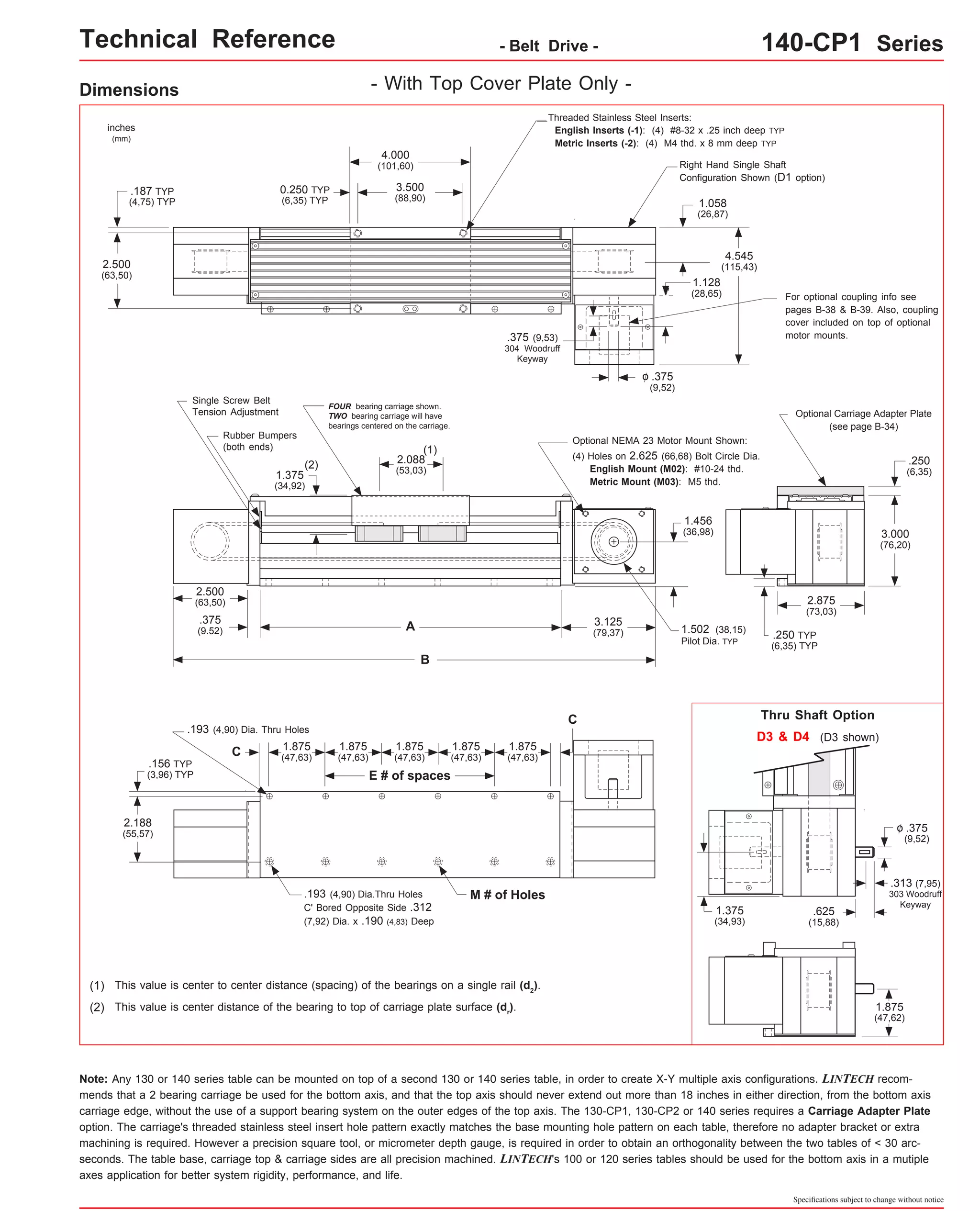 Technical Reference - Belt Drive - 140-CP1 Series 
Right Hand Single Shaft 
Configuration Shown (D1 option) 
Optional Carriage Adapter Plate 
Thru Shaft Option 
Specifications subject to change without notice 
Dimensions 
- With Top Cover Plate Only - 
inches 
(mm) 
1.875 
(47,63) 
FOUR bearing carriage shown. 
TWO bearing carriage will have 
bearings centered on the carriage. 
(1) 
A 
B 
1.875 
(47,63) 
1.875 
(47,63) 
.193 (4,90) Dia. Thru Holes 
1.875 
(47,63) 
1.875 
(47,63) 
.193 (4,90) Dia.Thru Holes M # of Holes 
C' Bored Opposite Side .312 
(7,92) Dia. x .190 (4,83) Deep 
.156 TYP 
(3,96) TYP 
2.188 
(55,57) 
This value is center to center distance (spacing) of the bearings on a single rail (d2). 
(1) 
Optional NEMA 23 Motor Mount Shown: 
Note: Any 130 or 140 series table can be mounted on top of a second 130 or 140 series table, in order to create X-Y multiple axis configurations. LINTECH recom-mends 
that a 2 bearing carriage be used for the bottom axis, and that the top axis should never extend out more than 18 inches in either direction, from the bottom axis 
carriage edge, without the use of a support bearing system on the outer edges of the top axis. The 130-CP1, 130-CP2 or 140 series requires a Carriage Adapter Plate 
option. The carriage's threaded stainless steel insert hole pattern exactly matches the base mounting hole pattern on each table, therefore no adapter bracket or extra 
machining is required. However a precision square tool, or micrometer depth gauge, is required in order to obtain an orthogonality between the two tables of < 30 arc-seconds. 
The table base, carriage top & carriage sides are all precision machined. LINTECH's 100 or 120 series tables should be used for the bottom axis in a mutiple 
axes application for better system rigidity, performance, and life. 
D3 & D4 (D3 shown) 
.375 
(9,52) 
o 
.313 (7,95) 
303 Woodruff 
Keyway .625 
(15,88) 
1.375 
(34,93) 
1.875 
(47,62) 
C 
E # of spaces 
C 
This value is center distance of the bearing to top of carriage plate surface (dr(2) ). 
Threaded Stainless Steel Inserts: 
English Inserts (-1): (4) #8-32 x .25 inch deep TYP 
Metric Inserts (-2): (4) M4 thd. x 8 mm deep TYP 
4.000 
(101,60) 
3.500 
(88,90) 
2.500 
(63,50) 
4.545 
(115,43) 
2.500 
(63,50) 
1.375 
(34,92) 
2.088 
(53,03) 
0.250 TYP 
(6,35) TYP 
.187 TYP 
(4,75) TYP 
.375 
(9,52) 
o 
3.125 
(79,37) .250 TYP 
(6,35) TYP 
(see page B-34) 
(2) 
1.058 
(26,87) 
.375 (9,53) 
304 Woodruff 
Keyway 
2.875 
(73,03) 
.375 
(9.52) 
(4) Holes on 2.625 (66,68) Bolt Circle Dia. 
English Mount (M02): #10-24 thd. 
Metric Mount (M03): M5 thd. 
Single Screw Belt 
Tension Adjustment 
Rubber Bumpers 
(both ends) 
1.502 (38,15) 
Pilot Dia. TYP 
For optional coupling info see 
pages B-38 & B-39. Also, coupling 
cover included on top of optional 
motor mounts. 
.250 
(6,35) 
3.000 
(76,20) 
1.128 
(28,65) 
1.456 
(36,98) 
 